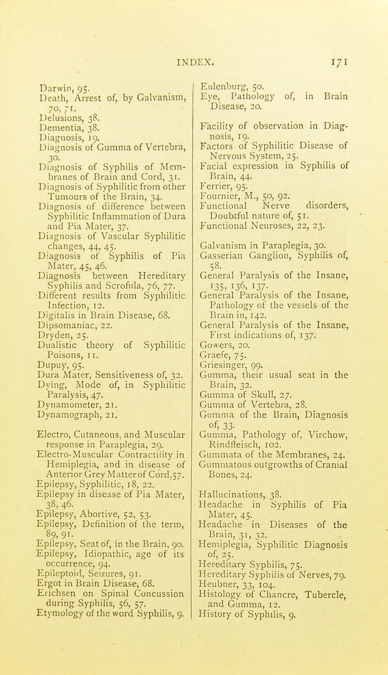 Darwin, 95. Death, Arrest of, by Galvanism, 70, 71. Delusions, 38. Dementia, 38. Diagnosis, 19. Diagnosis of Gumma of Vertebra, 30- Diagnosis of Syphilis of Mem- branes of Brain and Cord, 31. Diagnosis of Syphilitic from other Tumours of the Brain, 34. Diagnosis of difference between Syphilitic Inflammation of Dura and Pia Mater, 37. Diagnosis of Vascular Syphilitic changes, 44, 45. Diagnosis of Syphilis of Pia Mater, 45, 46. Diagnosis between Hereditary Syphilis and Scrofula, 76, 77. Different results from Syphilitic Infection, 12. Digitalis in Brain Disease, 68. Dipsomaniac, 22. Dryden, 25. Dualistic theory of Syphilitic Poisons, II. Dupuy, 95. Dura Mater, Sensitiveness of, 32. Dying, Mode of, in Syphilitic Paralysis, 47. Dynamometer, 21. Dynamograph, 21. Electro, Cutaneous, and Muscular response in Paraplegia, 29. Electro-Muscular Contractility in Hemiplegia, and in disease of Anterior Grey Matter of Cord,57. Epilepsy, Syphilitic, 18, 22. Epilepsy in disease of Pia Mater, 38, 46. Epilepsy, Abortive, 52, 53. Epilepsy, Definition of the term, 89, 91. Epileps)', Seat of, in the Brain, 90. Epilepsy, Idiopathic, age of its occurrence, 94. Epileptoid, Seizures, 91. Ergot in Brain Disease, 68. Erichsen on Spinal Concussion during Syphilis, 56, 57. Etymology of the word Syphilis, 9. Eulenburg, 50. Eye, Pathology of, in Brain Disease, 20. Facility of observation in Diag- nosis, 19. Factors of Syphilitic Disease of Nervous System, 25. Facial expression in Syphilis of Brain, 44. Ferrier, 95. Fournier, M., 50, 92. Functional Nerve disorders, Doubtful nature of, 51. Functional Neuroses, 22, 23. Galvanism in Paraplegia, 30. Gasserian Ganglion, Syphilis of, 58. General Paralysis of the Insane, 135. 136, 137- General Paralysis of the Insane, Pathology of the vessels of the Brain in, 142. General Paralysis of the Insane, First indications of, 137. Gowers, 20. Graefe, 75. Griesinger, 99. Gumma, their usual seat in the Brain, 32. Gumma of Skull, 27. Gumma of Vertebra, 28. Gumma of the Brain, Diagnosis of, 33- Gumma, Pathology of, Virchow, Rindfleisch, 102. Gummata of the Membranes, 24.' Gummatous outgrowths of Cranial Bones, 24. Hallucinations, 38. Headache in Syphilis of Pia Mater, 45. Headache in Diseases of the Brain, 31, 32. Hemiplegia, Syphilitic Diagnosis of, 25. Hereditary Syphilis, 75. Hereditary Syphilis of Nerves, 79. Heubner, 33, 104. Histology of Chancre, Tubercle, and Gumma, 12. Plistory of Syphilis, 9.