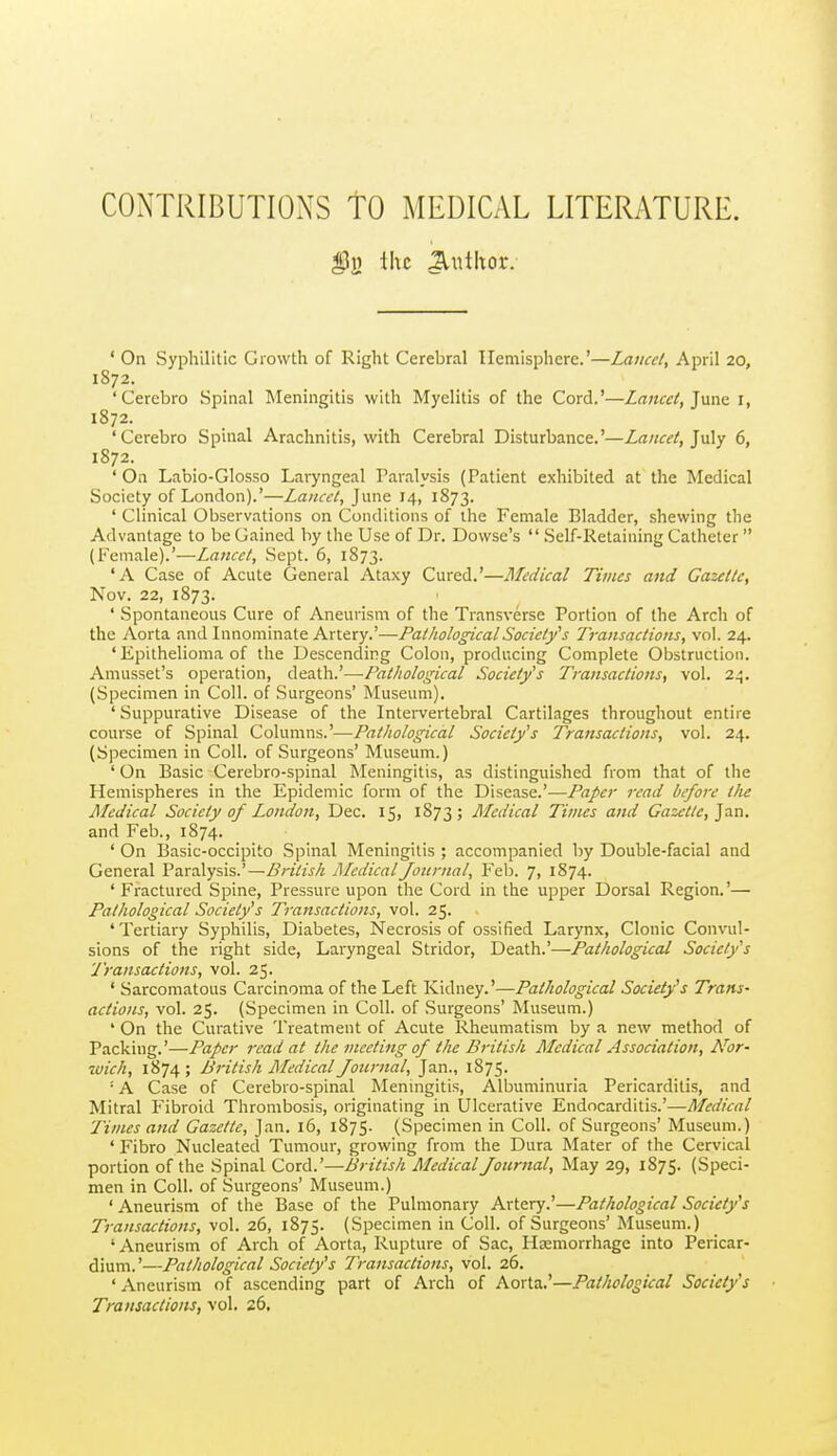 CONTRIBUTIONS TO MEDICAL LITERATURE. I?!} ihc Jlnthor. ' On Syphilitic Growth of Right Cerebral Hemisphere.'—Lancet, April 20, 1872. 'Cerebro Spinal Meningitis with Myelitis of the Cord.'—Lancei, Jnne 1, 1872. 'Cerebro Spinal Arachnitis, with Cerebral Disturbance.'—Lancet, ]n\y 6, 1872. ' On Labio-GIosso Laryngeal Paralysis (Patient exhibited at the Medical Society of London).'—Lancet, June 14, 1873. ' Clinical Observations on Conditions of the Female Bladder, shewing the Advantage to be Gained by the Use of Dr. Dowse's  Self-Retaining Catheter  (Female).'—Lancet, Sept. 6, 1873. 'A Case of Acute General Ataxy Cured.'—Medical Times and Gazette, Nov. 22, 1873. ' Spontaneous Cure of Aneurism of the Transverse Portion of the Arch of the Aorta and Innominate Artery.'—Pathological Society's Transactions, vol. 24. ' Epithelioma of the Descending Colon, producing Complete Obstruction. Amusset's operation, death.'—-Pathological Society's Transactions, vol. 24. (Specimen in Coll. of Surgeons' Museum). ' Suppurative Disease of the Intervertebral Cartilages throughout entire course of Spinal Columns.'—Pathological Society's Transactions, vol. 24. (Specimen in Coll. of Surgeons' Museum.) ' On Basic Cerebro-spinal Meningitis, as distinguished from that of the Hemispheres in the Epidemic form of the Disease.'—Paper read before the Medical Society of London, Dec. 15, 1873; Medical Times and Gazette, ]a.n. and Feb., 1874. ' On Basic-occipito Spinal Meningitis ; accompanied by Double-facial and General Favalysis.' —British Medical Journal, Feb. 7, 1874. 'Fractured Spine, Pressure upon the Cord in the upper Dorsal Region.'— Pathological Society's Transactions, vol. 25. 'Tertiary Syphilis, Diabetes, Necrosis of ossified Larynx, Clonic Convul- sions of the right side. Laryngeal Stridor, Death.'—Pathological Society's Transactions, vol. 25. ' Sarcomatous Carcinoma of the Left Kidney.'—Pathological Society's Trans- actions, vol. 25. (Specimen in Coll. of Surgeons' Museum.) ' On the Curative Treatment of Acute Rheumatism by a new method of Packing.'—Paper read at the meeting of the British Medical Association, Nor- zvich, 1874 ; British Medical Journal, Jan., 1875. ■ A Case of Cerebro-spinal Meningitis, Albuminuria Pericarditis, and Mitral Fibroid Thrombosis, originating in Ulcerative Endocarditis.'—Medical Times and Gazette, Jan. 16, 1875. (Specimen in Coll. of Surgeons' Museum.) ' Fibro Nucleated Tumour, growing from the Dura Mater of the Cervical portion of the Spinal Cord.'—British Medical Journal, May 29, 1875. (Speci- men in Coll. of Surgeons' Museum.) ' Aneurism of the Base of the Pulmonary Artery.'—Pathological Society's Transactions, vol. 26, 1875. (Specimen in Coll. of Surgeons' Museum.) ' Aneurism of Arch of Aorta, Rupture of Sac, Haemorrhage into Pericar- dium.'—Pathological Society's Transactions, vol. 26. ' Aneurism of ascending part of Arch of Aorta.'—Pathological Society's Transactions, vol. 26,