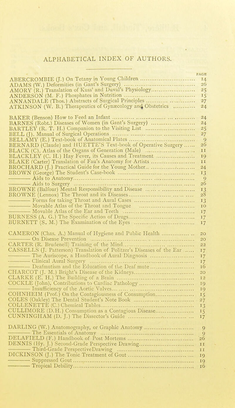 PAGE ABERCROMBIE (J.) On Tetany in Young Children 14 ADAMS (W.) Deformities (in Gam's Surgery) 26 AMORY (R.) Translation of Kuss' and Duval's Physiology 25 ANDERSON (M. F.) Phosphates in Nutrition 1$ ANNANDALE (Thos.) Abstracts of Surgical Principles 27 ATKINSON (W. B.) Therapeutics of Gynaecology an(4 Obstetrics 24 BAKER (Benson) How to Feed an Infant 24 BARNES (Robt.) Diseases of Women (in Gant's Surgery) 24 BARTLEY (R. T. H.) Companion to the Visiting List 25 BELL (J). Manual of Surgical Operations 27 BELLAMY (E.) Text-book of Anatomical Plates 9 BERNARD (Claude) and HUETTE'S Text-book of Operative Surgery 26 BLACK (C). Atlas of the Organs of Generation (Male) 11 BLACKLEY (C. H.) Hay Fever, its Causes and Treatment 19 BLAKE (Carter) Translation of Fan's Anatomy for Artists 11 BROCHARD (J.) Practical Guide for the Young Mother .■ 24 BROWN (George) The Student's Case-book 13 Aids to Anatomy •. 9 Aids to Surgery 26 BROWNE (Balfour) Mental Responsibility and Disease 13 BROWNE (Lennox) The Throat and its Diseases 28 Forms for taking Throat and Aural Cases 13 • Movable Atlas of the Throat and Tongue 10 Movable Atlas of the Ear and Teeth 17 BURNESS (A. G.) The Specific Action of Drugs 17 BURNETT (S. M.) The Examination of the Eyes 17 CAMERON (Chas. A.) Manual of Hygiene and Public Health 20 On Disease Prevention 20 CARTER (R. Brudenell) Training of the Mind 22 CASSELLS (J. Patterson) Translation of Politzer's Diseases of the Ear , 17 The Auriscope, a Handbook of Aural Diagnosis 17 • Clinical Aural Surgery 17 Deafmutism and the Education of the Deaf mute 16 CHARCOT (J. M.) Bright's Disease of the Kidneys 20 CLARKE (E. H.) The Building of a Brain 12 COCKLE (John), Contributions to Cardiac Patholog)' 19 Insufficiency of the Aortic Valves 19 COHNHEIM (Prof.) On the Contagiousness of Consumption 15 COLES (Oakley) The Dental Student's Note Book 27 COLLENETTE (C.) Chemical Tables 13 CULLIMORE (D.FI.) Consumption as a Contagious Disease 15 CUNNINGHAM (D. J.) The Dissector's Guide 17 DARLING (W.) Anatomography, or Graphic Anatomy 9 The Essentials of Anatomy 9 DELAFIELD (F.) Handbook of Post Mortems 26 DENNIS (Hy. J.) Second-Grade Perspective Drawing 11 Third-Grade PerspectiveDrawing 11 DICKINSON (J.) The Tonic Treatment of Gout 19 Suppressed Gout 19 Tropical Debility 16