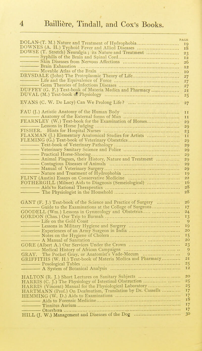 DOLAN-(T. M.) Nature and Treatment of Hydrophobia 19 DOWNES (A. 11.) Typhoid Fever and Allied Diseases 18 DOWSE (T. Stretch) Neuralgia ; its Nature and Treatment 23 Syphilis of the Brain and Spinal Cord 12 Skin Diseases from Nervous Affections 26 Brain Exhaustion 12 Movable Atlas of the Brain lO DRYSDALE (John) The Protoplasmic Theory of Life 27 Life and the Equivalence of Force 27 Germ Theories of Infectious Diseases 27 DUFFEY (G. F.) Text-book of Materia Medica and Pharmacy 21 DUVAL (M.) Text-book cff Physiology 25 EVANS {C. W. De Lacy) Can We Prolong Life? 27 FAU (J.) Artistic Anatomy of the Human Body 11 Anatomy of the External forms of Man II FEARNLEY (W.) Text-book for the Examination of Horses 29 Lessons in Horse Judging 29 FISHER. Hints for Hospital Nurses 23 FLAXMAN (J.) Elementary Anatomical Studies for Artists 11 FLEMING (G.) Text-book of Veterinary Obstetrics 29 Text-book of Veterinary Pathology 29 Veterinary Sanitary Science and Police 29 — Practical Horse-Shoeing 29 Animal Plagues, their History, Nature and Treatment 29 Contagious Diseases of Animals 29 Manual of Veterinary Surgery 29 Nature and Treatment of Hydrophobia 19 FLINT (Austin) Essays on Conservative Medicine 22 FOTHERGILL (Milner) Aids to Diagnosis (Semeiological) 16 Aids to Rational Therapeutics 28 The Physiologist in the Household 28 GANT (F. J.) Text-book of the Science and Practice of Surgery 26 Guide to the Examinations at the College of Surgeons 17 GOODELL (Wm.) Lessons in Gyneecology and Obstetrics 24 GORDON (Chas.) Our Trip to Burmah 13 • Life on the Gold Coast .' ■. 9 Lessons in Military Hygiene and Surgery 19 Experiences of an Army Surgeon in India 20 Notes on the Hygiene of Cholera 15 ■ • A Manual of Sanitation 20 GORE (Albert A.) Our Services Under the Crown 23 Medical History of African Campaigns 9 GRAY. The Pocket Gray, or Anatomist's Vade-Mecum 9 GRIFFITHS (W. H.) Text-book of Materia Medica and Pharmacy 21 Posological Tables 25 A System of Botanical Analysis 12 HALTON (R. J.) Short Lectures on Sanitary Subjects 20 HARRIS (C. J.) The Physiology of Intestinal Obstruction 25 HARRIS (Vincent) Manual for the Physiological Laboratory 25 HARTMANN (Prof.) On Deafmutism, Translation by Dr. Cassells 17 HEMMING (W. D.) Aids to Examinations I7 Aids to Forensic Medicine Tinnitus Aurium ^7 Otorrhcea ^7 HILL (J. W.) Management and Diseases of the Do£ 3°