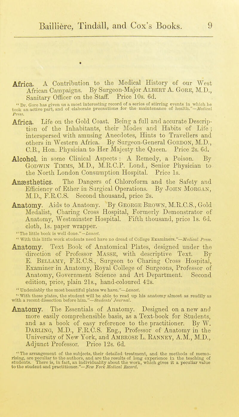 Africa. A Contribution to the Medical History of our West African Campaigns. By Surgeon-Major Albert A. Gore, M.D., Sanitary Officer on the Staff. Price 10s. 6d.  Dr. Goro has given us a most interesting record of a series of stirring events in •wliioh he took an active part, and of elaborate procautiona for the maintenance of lioalth.—Medical Press. Africa. Life on the Gold Coast. Being a full and accurate Descrip- tion of the Inhabitants, their Modes and Habits of Life; interspersed with amusing Anecdotes, Hints to Travellers and others in Western Africa. By Surgeon-General GORDON, M.D., C.B., Hon. Physician to Her Majesty the Queen. Price 2s. 6d. Alcohol, in some Clinical Aspects : A Remedy, a Poison. By Godwin Timms, M.D., M.R.C.P. Lond., Senior Physician to the North London Consumption Hospital. Price Is. Ansesthetics. The Dangers of Chloroform and the Safety and Efficiency of Ether in Surgical Operations. By John MORGAN, M.D., F.E.C.S. Second thousand, price 2s. Anatomy. Aids to Anatomy. By George Brown, M.R.C.S., Gold Medalist, Charing Cross Hospital, Formerly Demonstrator of Anatomy, Westminster Hospital. Fifth thousand, price Is. 6d. cloth, Is. paper wrapper. The little book is well done.—Zancci.  With this little work students need have no dread of College Examiners.—Medical Press. Anatomy. Text Book of Anatomical Plates, designed under the direction of Professor Masse, with descriptive Text. By E. Bellamy, F.R.C.S., Surgeon to Charing Cross Hospital, Examiner in Anatomy, Royal College of Surgeons, Professor of Anatomy, Government Science and Art Department. Second edition, price, plain 21s., hand-coloured 42s.  Undeniably the most beautiful plates we have.—Lancet. With these plates, the student wUl be able to read up his anatomy almost as readily as with a recent dissection before him.—Students' Journal. Anatomy. The Essentials of Anatomy. Designed on a new and more easily comprehensible basis, as a Text-book for Students, and as a book of easy reference to the practitioner. By W. Darling, M.D., F.R.C.S. Eng., Professor of Anatomy in the University of New York, and i^iBROSE L. Ranney, A.M., M.D., Adjunct Professor. Price 12s. 6d.  The arrangement of the subjects, their detailed treatment, and the methods of memo- rising, are peculiar to the authors, and are the results of long experience ia the teaching of students. There is, in fact, an individuality about the work, which gives it a peouUar value to the student and practitioner.—ifeio York Medical Record.