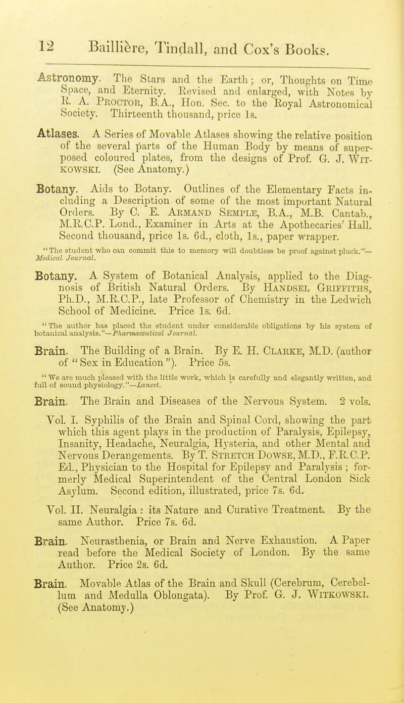 Astronomy. The Stars and the Earth; or, Thoughts on Time Space, and Eternity. Revised and enlarged, with Notes by R A. Pboctor, B.A., Hon. Sec. to the Royal Astronomical Society. Thirteenth thousand, price Is. Atlases. A Series of Movable Atlases showing the relative position of the several parts of the Human Body by means of super- posed coloured plates, from the designs of Prof. G. J. WlT- KOWSKi. (See Anatomy.) Botany. Aids to Botany. Outlines of the Elementary Facts in- cluding a Description of some of the most important Natural Orders. By C. E. Armand Semple, B.A., M.B. Cantab., M.R.C.P. Lond., Examiner in Arts at the Apothecaries' Hall. Second thousand, price Is. 6d., cloth, Is., paper wrapper.  The student who can commit this to memory will doubtless be proof against pluck.'— Medical Journal. Botany. A System of Botanical Analysis, applied to the Diag- nosis of British Natural Orders. By Handsel Griffiths, Ph.D., M.R.C.P., late Professor of Chemistry in the Ledwich School of Medicine. Price Is. 6d.  The author has placed the student under considerable obligations by his system of botanical analysis.—Pharmaceutical Journal. Brain. The Building of a Brain. By E. H. Clarke, M.D. (author of  Sex in Education ). Price 5s.  We are much pleased with the little work, which is carefully and elegantly written, and full of sound physiology.—Lancet. Brain. The Brain and Diseases of the Nervous System. 2 vols. Vol. I. Syphilis of the Brain and Spinal Cord, showing the part which this agent plays in the production of Paralysis, Epilepsy, Insanity, Headache, Neuralgia, Hysteria, and other Mental and Nervous Derangements. By T. Stretch Dowse, M.D., F.R.C.P. Ed., Physician to the Hospital for Epilepsy and Paralysis ; for- merly Medical Superintendent of the Central London Sick Asylum. Second edition, illustrated, price 7s. 6d.^ Vol. II. Neuralgia : its Nature and Curative Treatment. By the same Author. Price 7s. 6d. Brain. Neurasthenia, or Brain and Nerve Exhaustion. A Paper read before the Medical Society of London. By the same Author. Price 2 s. 6d. Brain. Movable Atlas of the Brain and Skull (Cerebrum, Cerebel- lum and Medulla Oblongata). By Prof. G. J. Witkowski. (See Anatomy.)