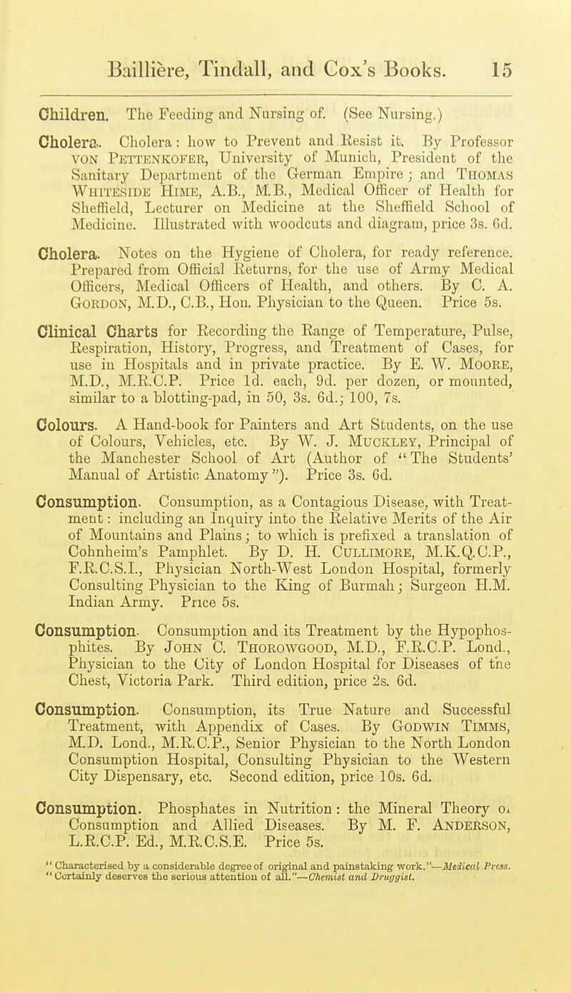 Children. The Feeding and Nursing of. (See Nursing.) Cholera.. Cholera: how to Prevent and Kesist it. By Professor VON Pettenkofer, University of Munich, President of the Sanitary Department of the German EmiDire ; and Thomas Whiteside Hime, A.B., MB., Medical Officer of Health for Sheffield, Lecturer on Medicine at the Sheffield School of Medicine. Illustrated with woodcuts and diagram, price 3s. 6d. Cholera. Notes on the Hygiene of Cholera, for ready reference. Prepared from Official Returns, for the use of Army Medical Officers, Medical Officers of Health, and others. By 0. A. Gordon, M.D., C.B., Hon. Physician to the Queen. Price 5s. Clinical Charts for Recording the Range of Temperature, Pulse, Respiration, History, Progress, and Treatment of Cases, for use in Hospitals and in private practice. By E. W. MoORE, M.D., M.R.C.P. Price Id. each, 9d. per dozen, or mounted, similar to a blotting-pad, in 50, 3s. 6d.; 100, 7s. Colours. A Hand-book for Painters and Art Students, on the use of Colours, Vehicles, etc. By W. J. Muckley, Principal of the Manchester School of Art (Author of The Students' Manual of Artistic Anatomy ). Price 3s. 6d. Consumption. Consumption, as a Contagious Disease, with Treat- ment : including an Inquiry into the Relative Merits of the Air of Mountains and Plains; to which is prefixed a translation of Cohnheim's Pamphlet. By D. H. Cullimore, M.K.Q.C.P., r.R.C.S.I., Physician North-West London Hospital, formerly Consulting Physician to the King of Burmah; Surgeon H.M. Indian Army. Price 5s. Consumption. Consumption and its Treatment by the Hypophos- phites. By JoHN C. Thorowgood, M.D., F.R.C.P. Lond., Physician to the City of London Hospital for Diseases of the Chest, Victoria Park. Third edition, price 2s. 6d. Consumption. Consumption, its True Nature and Successful Treatment, with Appendix of Cases. By Godwin Timms, M.D. Lond., M.R.C.P., Senior Physician to the North London Consumption Hospital, Consulting Physician to the Western City Dispensary, etc. Second edition, price 10s. 6d. Consumption. Phosphates in Nutrition: the Mineral Theory oi Consumption and Allied Diseases. By M. F. Anderson, L.R.C.P. Ed., M.R.C.S.E. Price 5s.  Characterised by a considerable degree of original and painstaking -vfork.—Medical Press.  Certainly deserves the serious attention of all.—Chemist and Druggist.