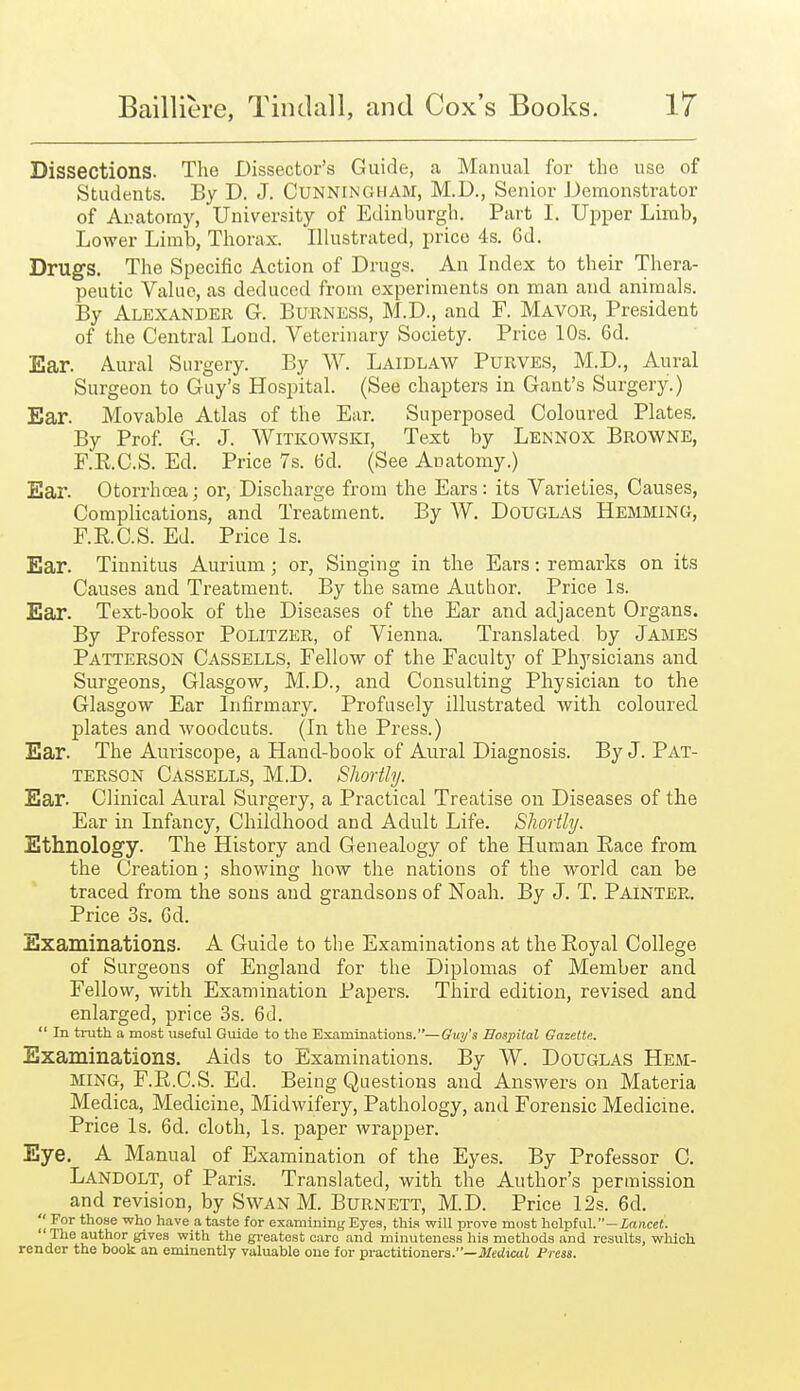 Dissections. The Dissector's Guide, a Manual for the use of Students. By D. J. Cunningham, M.D., Senior Demonstrator of Anatomy, University of Edinburgh. Part I. Upper Limb, Lower Limb, Thorax. Illustrated, price 4s. Gd. Drugs. The Specific Action of Drugs. An Index to their Thera- peutic Value, as deduced from experiments on man and animals. By Alexander G. Burness, M.D., and F. Mayor, President of the Central Loud. Veterinary Society. Price 10s. 6d. Ear. Aural Surgery. By W. Laidlaw Purves, M.D., Aural Surgeon to Guy's Hospital. (See chapters in Gant's Surgery.) Ear. Movable Atlas of the Ear. Superposed Coloured Plates. By Prof G. J. Witkowski, Text by Lennox Browne, F.R.C.S. Ed. Price 7s. 6d. (See Anatomy.) Ear. Otorrhoea; or. Discharge from the Ears : its Varieties, Causes, Complications, and Treatment. By W. DoUGLAS HEMMING, F.RC.S. Ed. Price Is. Ear. Tinnitus Aurium; or, Singing in the Ears: remarks on its Causes and Treatment. By the same Author. Price Is. Ear. Text-book of the Diseases of the Ear and adjacent Organs. By Professor Politzer, of Vienna. Translated by James Patterson Cassells, Fellow of the Faculty of Physicians and SurgeonSj Glasgow, M.D., and Consulting Physician to the Glasgow Ear Infirmary. Profusely illustrated with coloured plates and woodcuts. (In the Press.) Ear. The Auriscope, a Hand-book of Aural Diagnosis. By J. Pat- terson Cassells, M.D. Shortly. Ear. Clinical Aural Surgery, a Practical Treatise on Diseases of the Ear in Infancy, Childhood and Adult Life. Shortly. Ethnology. The History and Genealogy of the Human Race from the Creation; showing how the nations of the world can be traced from the sons and grandsons of Noah. By J. T. Painter. Price 3s. Gd. Examinations. A Guide to the Examinations at the Royal College of Surgeons of England for the Diplomas of Member and Fellow, with Examination Papers. Third edition, revised and enlarged, price 3s. 6d.  In truth a most useful Guide to the Examinations.—Guy's Hospital Gazette. Examinations. Aids to Examinations. By W. Douglas Hem- ming, F.R.C.S. Ed. Being Questions and Answers on Materia Medica, Medicine, Midwifery, Pathology, and Forensic Medicine. Price Is. 6d. cloth, Is. paper wrapper. Eye. A Manual of Examination of the Eyes. By Professor C. Landolt, of Paris. Translated, with the Author's permission and revision, by Swan M. Burnett, M.D. Price 12s. 6d. ''^ For those who have a taste for examining Eyes, this will prove most helpful.—Xance(.  The author gives with the greatest oaro and minuteness his methods and results, which render the book an eminently valuable cue for practitioners.—ifeciicat Press.