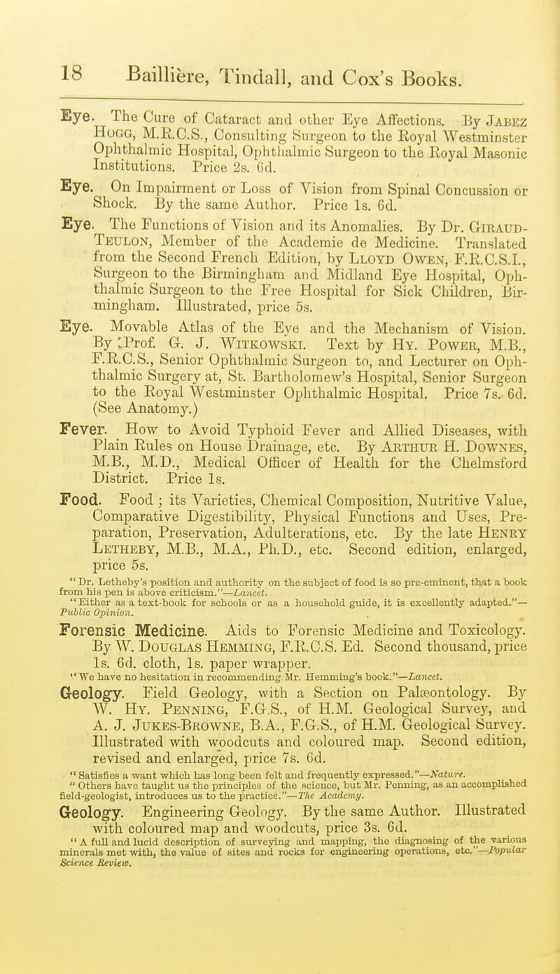 Eye. The Cure of Cataract and other Eye Affections. By Jabez Hogg, M.R.C.S., Consulting Surgeon to the Royal Westminster Ophthalmic Hospital, Ophthalmic Surgeon to the Royal Masonic Institutions. Price 2s. Gd. Eye. On Impairment or Loss of Vision from Spinal Concussion or Shock. By the same Author. Price Is. 6d. Eye. The Functions of Vision and its Anomalies. By Dr. GlRAUD- Teulon, Member of the Academie de Medicine. Translated from the Second French Edition, by Lloyd Owen, F.R.C.S.I., Surgeon to the Birmingham and Midland Eye Hospital, Oph- thalmic Surgeon to the Free Hospital for Sick Children, Bir- mingham. Illustrated, price 5s. Eye. Movable Atlas of the Eye and the Mechanism of Vision. By :Pro£ G. J. Witkowski. Text by Hy. Power, M.B., F.R.C.S., Senior Ophthalmic Surgeon to, and Lecturer on Oph- thalmic Surgery at, St. Bartholomew's Hospital, Senior Surgeon to the Royal Westminster Ophthalmic Hospital. Price 7s.. 6d. (See Anatomy.) Fever. How to Avoid Typhoid Fever and Allied Diseases, with Plain Rules on House Drainage, etc. By Arthur H. Downes, M.B., M.D., Medical Officer of Health for the Chelmsford District. Price Is. Food. Food ; its Varieties, Chemical Composition, Nutritive Value, Comparative Digestibility, Physical Functions and Uses, Pre- paration, Preservation, Adulterations, etc. By the late Henry Letheby, M.B., M.A., Ph.D., etc. Second edition, enlarged, price 5s.  Dr. Letheby's position and authority on the subject of food is so pre-eminent, that a book from his pen is above criticism.—Lancet. Either as a text-book for schools or as a household guide, it is excellently adapted.— Public Opinion. Forensic Medicine. Aids to Forensic Medicine and Toxicologj^ By W. Douglas Hemming, F.R.C.S. Ed. Second thousand, price Is. 6d. cloth. Is. paper wrapper. We have no hesitation in recommending Mr. Hemming's book.—Lancet. Geology. Field Geology, with a Section on Palisontology. By W. Hy. Penning, F.G.S., of H.M. Geological Survc}', and A. J. Jukes-Browne, B.A., F.G.S., of H.M. Geological Survey. Illustrated with woodcuts and coloured map. Second edition, revised and enlarged, price 7s. 6d.  Satisfies a want which has long been felt and frequently expressed.—Nature.  Others have taught us the principles of the science, but Mr. Penning, as an accomplished field-geologist, introduces us to the practice.—The Academy. Geology. Engineering Geology. By the same Author. Illustrated with coloured map and woodcuts, price 3s. 6d.  A full and lucid description of surveying and mapping, the diagnosing of the -various minerals met with, the value of sites and rooks for engineering operations, etc.—Popular Science JUvitio.