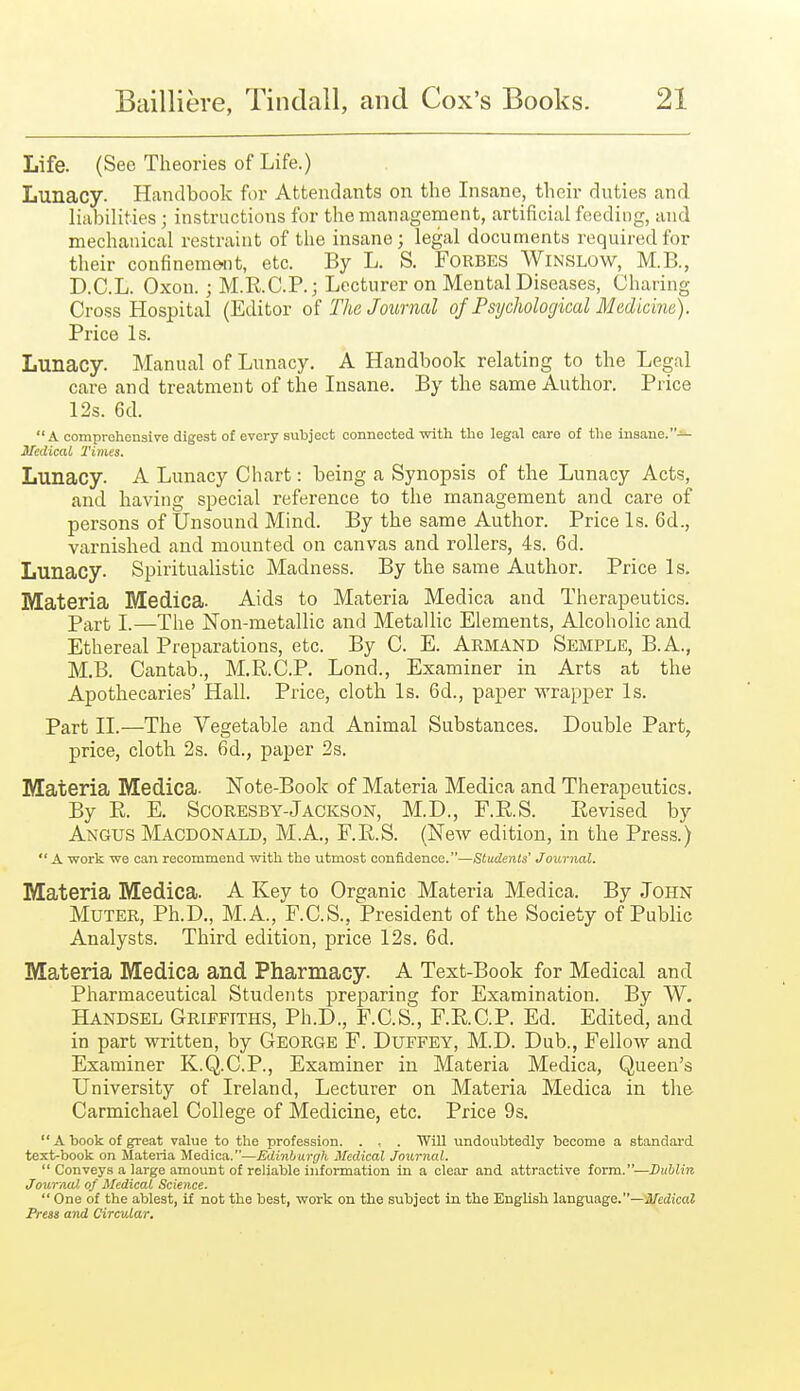 Life. (See Theories of Life.) Lunacy. Handbook for Attendants on the Insane, their dnties and liabilities ; instructions for the management, artificial feeding, and mechanical restraint of the insane; legal documents required for their confinement, etc. By L. S. Forbes Winslow, M.B., D.C.L. Oxon. ; M.R.C.P.; Lecturer on Mental Diseases, Charing Cross Hospital (Editor The Joitrnal of Psychological Medicine). Price Is. Lunacy. Manual of Lunacy. A Handbook relating to the Legal care and treatment of the Insane. By the same Author. Price 12s. 6d. A comproheusire digest of every subject connected with the legal care of the insane.— ITedical Times. Lunacy. A Lunacy Chart: being a Synopsis of the Lunacy Acts, and having special reference to the management and care of persons of Unsound Mind. By the same Author. Price Is. 6d., varnished and mounted on canvas and rollers, 4s. 6d. Lunacy. Spiritualistic Madness. By the same Author. Price Is. Materia Medica. Aids to Materia Medica and Therapeutics. Part I.—The Non-metallic and Metallic Elements, Alcoholic and Ethereal Preparations, etc. By C. E. Armand Semple, B.A., M.B. Cantab., M.R.C.P. Lond., Examiner in Arts at the Apothecaries' Hall. Price, cloth Is. 6d., paper wrapper Is. Part II.—The Vegetable and Animal Substances. Double Part, price, cloth 2s. 6d., paper 2s. Materia Medica- Note-Book of Materia Medica and Therapeutics. By R. E. ScoRESBY-Jackson, M.D., F.R.S. Revised by Angus Macdonald, M.A., F.R.S. (New edition, in the Press.)  A work we can recommend with the utmost confidence.—Students' Journal. Materia Medica. A Key to Ora:anic Materia Medica. By John Muter, Ph.D., M.A., F.C.S., President of the Society of Public Analysts. Third edition, price 12s. 6d. Materia Medica and Pharmacy. A Text-Book for Medical and Pharmaceutical Students preparing for Examination. By W. Handsel Griffiths, Ph.D., F.C.S., F.R.C.P. Ed. Edited, and in part written, by George F. Duffey, M.D. Dub., Fellow and Examiner K.Q.C.P., Examiner in Materia Medica, Queen's University of Ireland, Lecturer on Materia Medica in the Carmichael College of Medicine, etc. Price 9s.  A book of great value to the profession. . . Will undoubtedly become a standard text-book on Materia Medica.—Edinburgh Medical Journal.  Conveys a large amount of reliable information in a clear and attractive form.—Dublin Journal of Medical Science.  One of the ablest, if not the best, work on the subject in the English language.—J/cdicaZ Press and Circular,