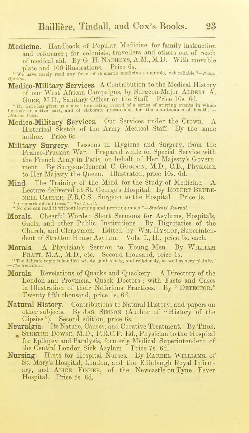 Medicine. Handbook of Popular Medicine for family instruction and reference ; for colonists, travellers and others out of reach of medical aid. By G. H. Napheys, A.M., M.D. With movable plate and 100 illustrations. Price 6s.  Wo have r.-ivcly read any form of donieatio modioino so simple, yet roliahlo.—Public Opinion. Medico-Military Services. A Contribution to the Medical History of our West African Campaigns, by Surgeon-Major Albert A. Gore, M.D., Sanitary Officer on the Staff. Price 10s. 6d.  Dr. Gore has given us a most iutereatiiig record of a series of stirring events in which ho tooic an active part, and of elaborate precautions for the maintenance of health.— ilidical Prens. Medico-Military Services. Our Services under the Crown. A Historical Sketch of the Army Medical Staff. By the same author. Price 6s. Military Surgery. Lessons in Hygiene and Surgery, from the Franco-Prussian War. Prepared while on Special Service Avith the French Army in Paris, on behalf of Her Majesty's Govern- ment. By Surgeon-General C. Gordon, M.D., C.B., Physician to Her Majesty the Queen. Illustrated, price 10s. 6(1. Mind. The Training of the Mind for the Study of Medicine. A Lecture delivered at St. George's Hospital. By Eobert Brude- NELL Carter, F.R.C.S., Surgeon to the Hospital. Price Is.  A remarkable address.—The Lancet.  No one can read it without learning and profiting much.—Students' journal. Morals. Cheerful Words : Short Sermons for Asylums, Hospitals, Gaols, and other Public Institutions. By Dignitaries of the Church, and Clergymen. Edited by Wm. Hyslop, Superinten- dent of Stretton House Asylum. Vols. I., II., price 5s. each. Morals. A Physician's Sermon to Young Men. By William Pratt, M.A., M.D., etc. Second thousand, price Is.  The delicate topic is handled wisely, judiciously, and religiously, as well as very plainly. —The Guardian. Morals. Revelations of Quacks and Quackery. A Directory of the London and Provincial Quack Doctors ; with Facts and Cases in Illustration of their Nefarious Practices. By  Detector. Twenty-fifth thousand, price Is. 6d. Natural History. Contributions to Natural History, and papers on other subjects. By J AS. SiMSON (Author of History of the Gipsies). Second edition, price 6s. Neuralgia. Its Nature, Causes, and Curative Treatment. By Thos, ^ Stretch Dowse, M.D., F.R.C.P. Ed., Physician to the Hospital for Epilepsy and Paralysis, formerly Medical Superintendent of the Central London Sick Asylum. Price 7s. 6d. Nursing. Hints for Hospital Nurses. By Rachel Williams, of St. Mary's Hospital, London, and the Edinburgh Royal Infirm- ary, and Alice Fisher, of the Newcastle-on-Tyne Fever Hospital. Price 2s. 6d.