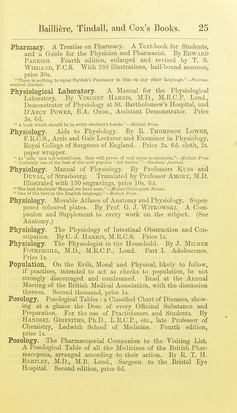 Pharmacy. A Treatise on Pharmacy. A Text-book for Students, and a Guide for the Physician and Pharmacist. By Edward Parrish. Fourth edition, enlarged and revised by T. S. AViEGAND, F.C.S. With 280 illustrations, half-bound morocco, price 30s. Thoro is nothing to equal Parrish's Pharmacy in this on any other language.—P/ia7'ma- ecHtical Journal. Physiological Laboratory. A Manual for the Physiological Laboratory, By Vincent Harris, M.D., M.R.C.P. Lond., Demonstrator of Physiology at St. Bartholomew's Hospital, and D'Arcy Power, B.A. Oxon., Assistant Demonstrator. Price 3s. 6d.  A book which should be in eveiy student's hands.' —J/edicaJ Press. Physiology. Aids to Physiology. By B. Thompson Lowne, F.K.C.S., Arris and Gale Lecturer and Examiner in Physiology, Eoyal College of Surgeons of England. Price 2s. 6d. cloth, 2s. paper wrapper. As 'aids ' and not substitutes, they will prove of real value to students.—Medical Press '• Certainly one of the best of the now popular ' Aid Sex-ies.' —Students' Journal. Physiology. Manual of Physiology. By Professors Kuss and Duval, of Strasbourg. Translated by Professor Amory, M.D. Illustrated with 150 engravings, price 10s. Gd.  The best Students' Manual we have seen.—Medico-Chiruryical Beview.  One of the best in the English language.—Medical Press. Physiology. Movable Atlases of Anatomy and Physiology. Super- posed coloured plates. By Prof. G. J. WiTKOWSKl. A Com- panion and Supplement to every work on the subject. (See Anatomy.) Physiology. The Physiology of Litestinal Obstruction and Con- stipation. ByC. J. Harris, M.RC.S. Price Is. Physiology. The Physiologist in the Household. By J. MiLNER FoTHERGiLL, M.D., M.K.C.P., Lond. Part I Adolescence. Price Is. Population. On the Evils, Moral and Physical, likely to follow, if practices, intended to act as checks to population, be not strongly discouraged and condemned. Read at the Annual Meeting of the British Medical Association, with the discussion thereon. Second thousand, price Is. Posology. Posological Tables : a Classified Chart of Diseases, show- ing at a glance the Dose of every Officinal Substance and Preparation. For the use of Practitioners and Students. By Handsel Griffiths, Ph.D., L.R.C.P., etc., late Professor of Chemistry, Ledwich School of Medicine. Fourth edition, price Is. Posology. The Pharmacopceial Companion to the Visiting List. A Posological Table of all the Medicines of the British Phar- macopoeia, arranged according to their action. By E. T. H, Bartley, M.D., M.B. Loud., Surgeon to the Bristol Eye Hospital. Second edition, price 6d.