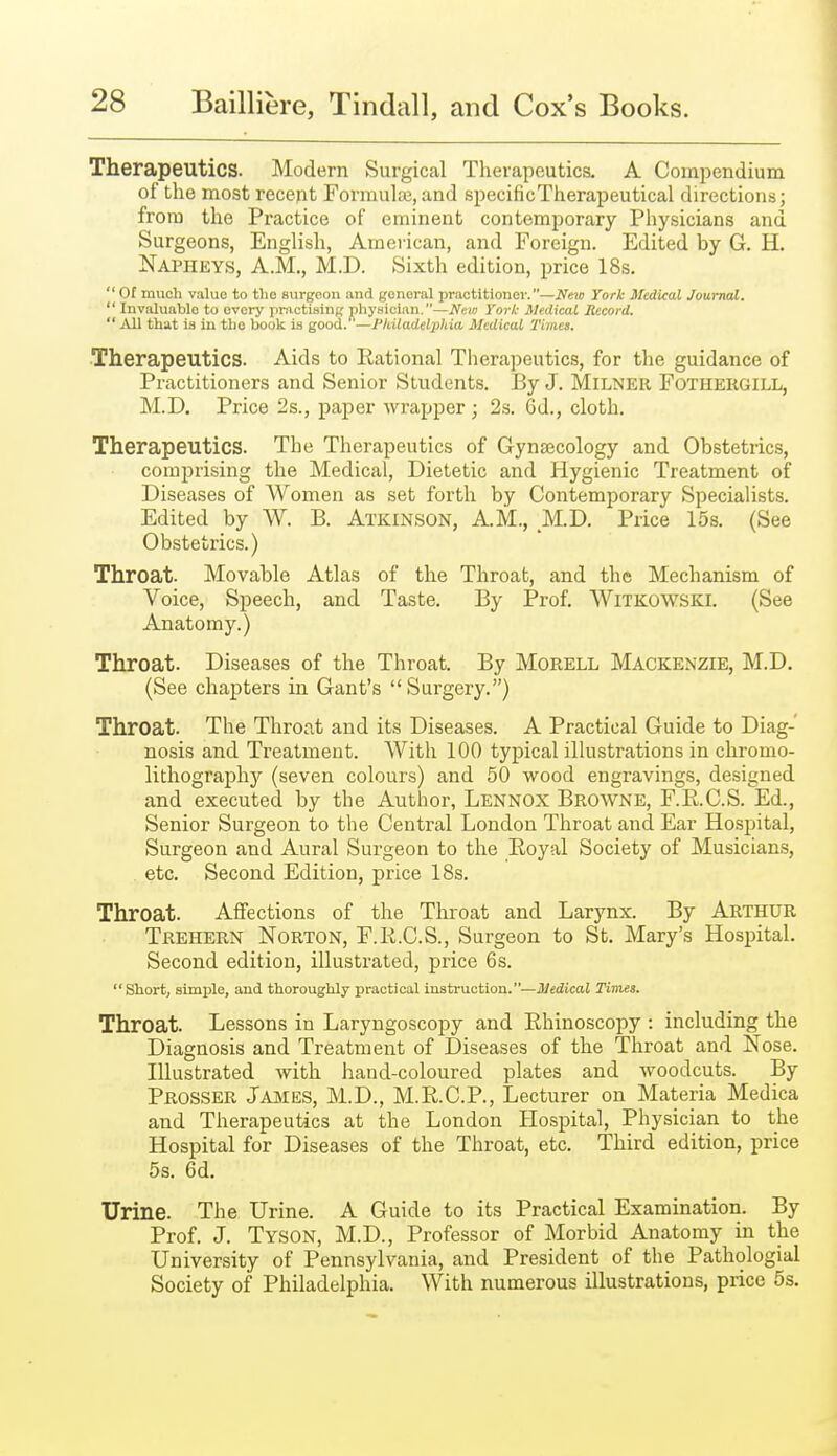 Therapeutics. Modern Surgical Therapeutics. A Compendium of the most recent rormula3, and specificTherapeutical directions; from the Practice of eminent contemporary Physicians and Surgeons, English, American, and Foreign. Edited by G. H. Napheys, A.m., M.D. Sixth edition, price 18s.  Of much value to tlio surgoon and general practitioner.—New York Medical Journal. '' Invaluable to every practising phyHician.—New York Medical Record.  that is in the book is good. '—Pkiladelphia Medical Times. Therapeutics. Aids to Rational Therapeutics, for the guidance of Practitioners and Senior Students. By J. MiLNER FOTHERGILL, M.D. Price 2s., paper wrapper ; 2s. Gd., cloth. Therapeutics. The Therapeutics of Gynaecology and Obstetrics, comprising the Medical, Dietetic and Hygienic Treatment of Diseases of Women as set forth by Contemporary Specialists. Edited by W. B. Atkinson, AM., M.D. Price 15s. (See Obstetrics.) Throat. Movable Atlas of the Throat, and the Mechanism of Voice, Speech, and Taste. By Prof. Witkowski. (See Anatomy.) Throat. Diseases of the Throat. By Morell Mackenzie, M.D. (See chapters in Gant's Surgery.) Throat. The Throat and its Diseases. A Practical Guide to Diag- nosis and Treatment. With 100 typical illustrations in chromo- lithography (seven colours) and 50 wood engravings, designed and executed by the Author, Lennox Browne, F.E.C.S. Ed., Senior Surgeon to the Central London Throat and Ear Hospital, Surgeon and Aural Surgeon to the Eoyal Society of Musicians, etc. Second Edition, price 18s. Throat. Affections of the Throat and Larynx. By Arthur Trehern Norton, F.K.C.S., Surgeon to St. Mary's Hospital. Second edition, illustrated, price 6s. Short, simple, and thoroughly practical instruction.—i^fidicaJ Timet. Throat. Lessons in Laryngoscopy and Ehinoscopy : including the Diagnosis and Treatment of Diseases of the Throat and Nose. Illustrated with hand-coloured plates and woodcuts. By Prosser James, M.D., M.R.C.P., Lecturer on Materia Medica and Therapeutics at the London Hospital, Physician to the Hospital for Diseases of the Throat, etc. Third edition, price 5s. 6d. Urine. The Urine. A Guide to its Practical Examination. By Prof. J. Tyson, M.D., Professor of Morbid Anatomy in the University of Pennsylvania, and President of the Pathologial Society of Philadelphia. With numerous illustrations, price 5s.