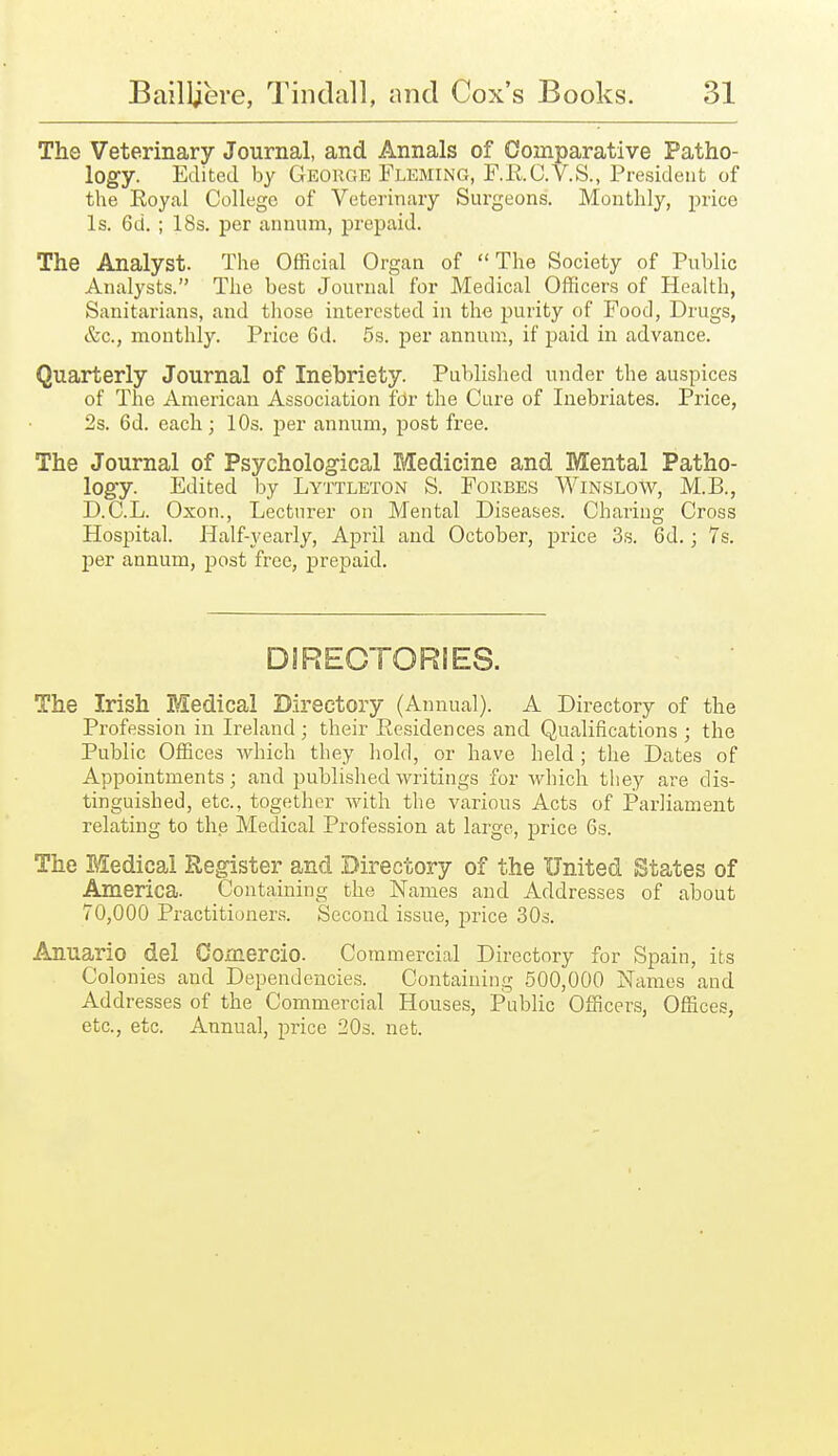 The Veterinary Journal, and Annals of Comparative Patho- logy. Edited by George Fleming, F.ii.C.V.S., President of the Royal College of Veterinary Surgeons. Monthly, price Is. 6d. ; 18s. per annum, prepaid. The Analyst. The Official Organ of The Society of Public Analysts. The best Journal for Medical Officers of Health, Sanitarians, and those interested in the purity of Food, Drugs, &c., monthly. Price 6d. 5s. per annum, if paid in advance. Quarterly Journal of Inebriety. Published under the auspices of The American Association for the Cure of Inebriates. Price, 2s. 6d. each ; 10s. per annum, post free. The Journal of Psycholog-ical Medicine and Mental Patho- logy. Edited by Lyttleton S. Forbes Winslow, M.B., D.C.L. Oxon., Lecturer on Mental Diseases. Charing Cross Hospital. Half-yearly, April and October, price 3s. 6d.; 7s. per annum, post free, prepaid. DIRECTORIES. The Irish Medical Directory (Annual). A Directory of the Profession in Ireland ; their Residences and Qualifications ; the Public Offices which they hold, or have held ; the Dates of Appointments; and published writings for which they are dis- tinguished, etc., together with the various Acts of Parliament relating to the Medical Profession at large, price 6s. The ESedical Register and Directory of the United States of America. Containing the Names and Addresses of about 70,000 Practitioners. Second issue, price 30s. Anuario del Comercio. Commercial Directory for Spain, its Colonies and Dependencies. Containing 500,000 Names and Addresses of the Commercial Houses, Public Officers, Offices, etc., etc. Annual, price SOs. net.