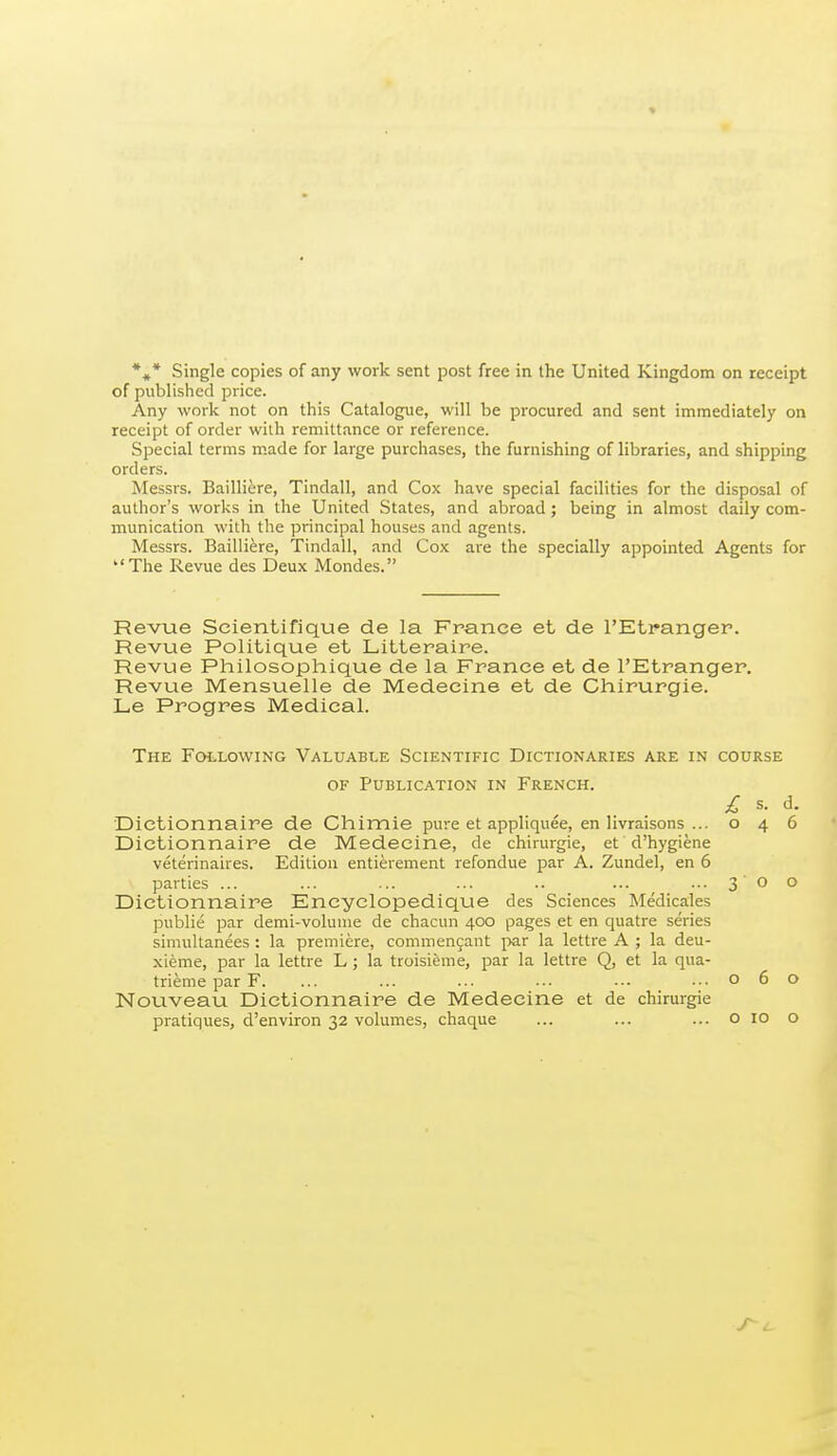 *«* Single copies of any work sent post free in the United Kingdom on receipt of published price. Any work not on this Catalogue, will be procured and sent immediately on receipt of order with remittance or reference. Special terms made for large purchases, the furnishing of libraries, and shipping orders. Messrs. Bailliere, Tindall, and Cox have special facilities for the disposal of author's works in the United States, and abroad; being in almost daily com- munication with the principal houses and agents. Messrs. Bailliere, Tindall, and Cox are the specially appointed Agents for The Revue des Deux Mondes. Revue Scientifique de la France et de I'Etpanger. Revue Politique et Litteraire. Revue Philosophique de la France et de I'Etranger. Revue Mensuelle de Medecine et de Chirurgie. Le Progres Medical. The Following Valuable Scientific Dictionaries are in course OF Publication in French. £ s. d. Dictionnaire de Chimie pure et appliquee, en livraisons ...046 Dietionnaire de Medecine, de chirurgie, et d'hygiene veterinaires. Edition entierement refondue par A. Zundel, en 6 parties ... ... ... ... .. ... ... 3 0 o Dictionnaire Encyelopedique des Sciences Medicales public par demi-volunie de chacun 400 pages et en quatre series simultanees : la premiere, commen9ant par la lettre A ; la deu- xieme, par la lettre L ; la troisieme, par la lettre Q, et la qua- trieme par F. ... ... ... ... ... ...060 Nouveau Dictionnaire de Medecine et de chirurgie