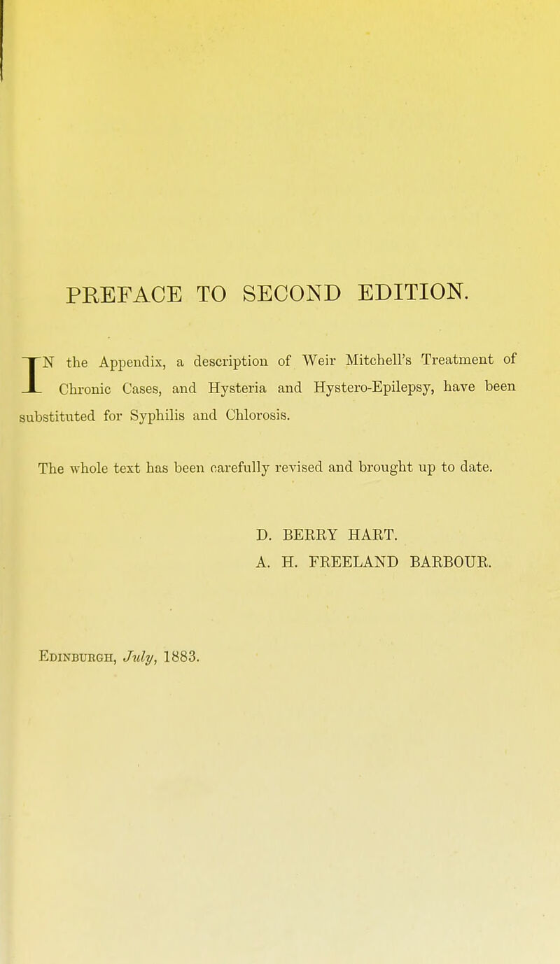 IN the Appendix, a description of Weir Mitchell's Treatment of Chronic Cases, and Hysteria and Hystero-Epilepsy, have been substituted for Syphilis and Chlorosis. The whole text has been carefully revised and brought up to date. D. BERRY HART. A. H. FREELAND BARBOUR.
