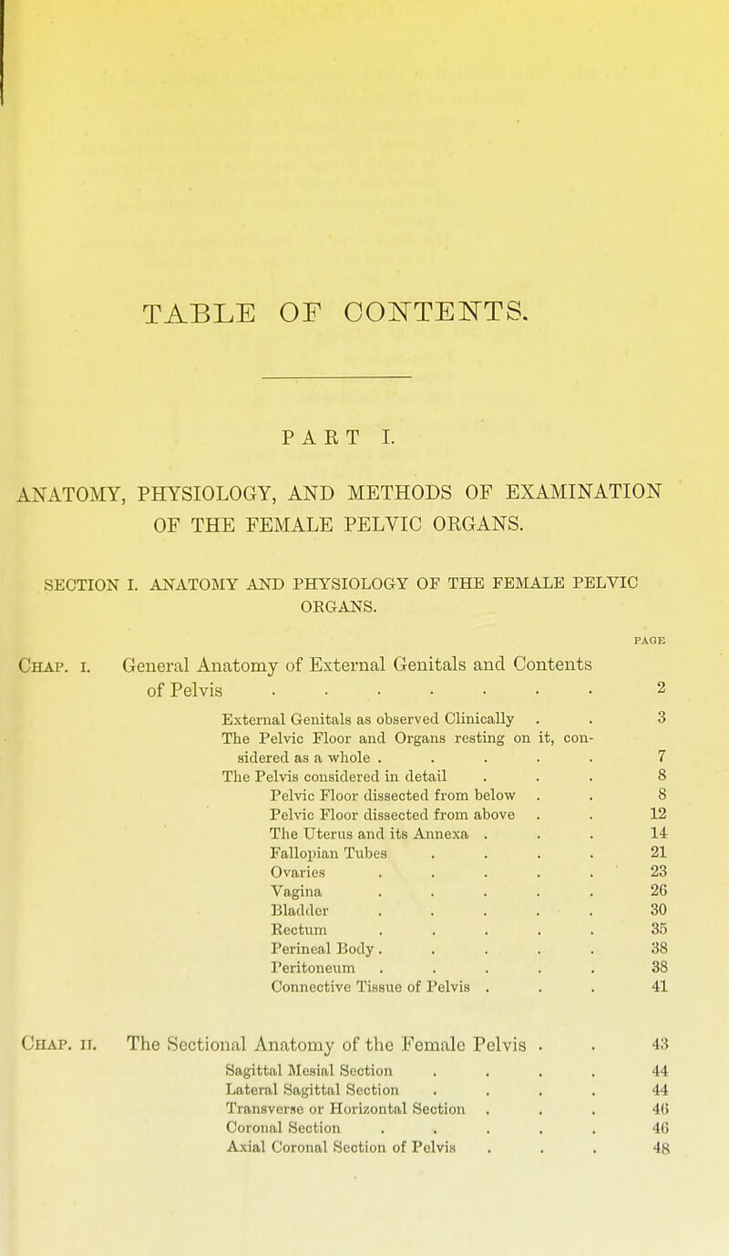 TABLE OF OOOTE^TTS. PART 1. ANATOMY, PHYSIOLOGY, AND METHODS OF EXAMINATION OF THE FEMALE PELVIC ORGANS. SECTION I. ANATOBIY AND PHYSIOLOGY OF THE FEMALE PELVIC ORGANS. Chap. i. General Anatomy of External Genitals and Contents of Pelvis ..... External Genitals as observed Clinically The Pelvic Floor and Organs resting on it, con sidered as a whole . The Pelvis considered in detail Pelvic Floor dissected from below Pelvic Floor dissected from above The Uterus and its Annexa Fallopian Tubes Ovaries Vagina Bladder Rectum Perineal Body, Peritoneum Connective Tissue of Pelvis 2 3 7 8 8 12 14 21 23 26 30 35 38 38 41 Chap. ii. The Sectional Anatomy of the Female Pelvis . . 43 Sagittal Mesial Section .... 44 Lateral Sagittal Section .... 44 Transverse or Horizontal Section ... 4(5 Coronal Section ..... 4G Axial Coronal Section of Pelvis ... 48