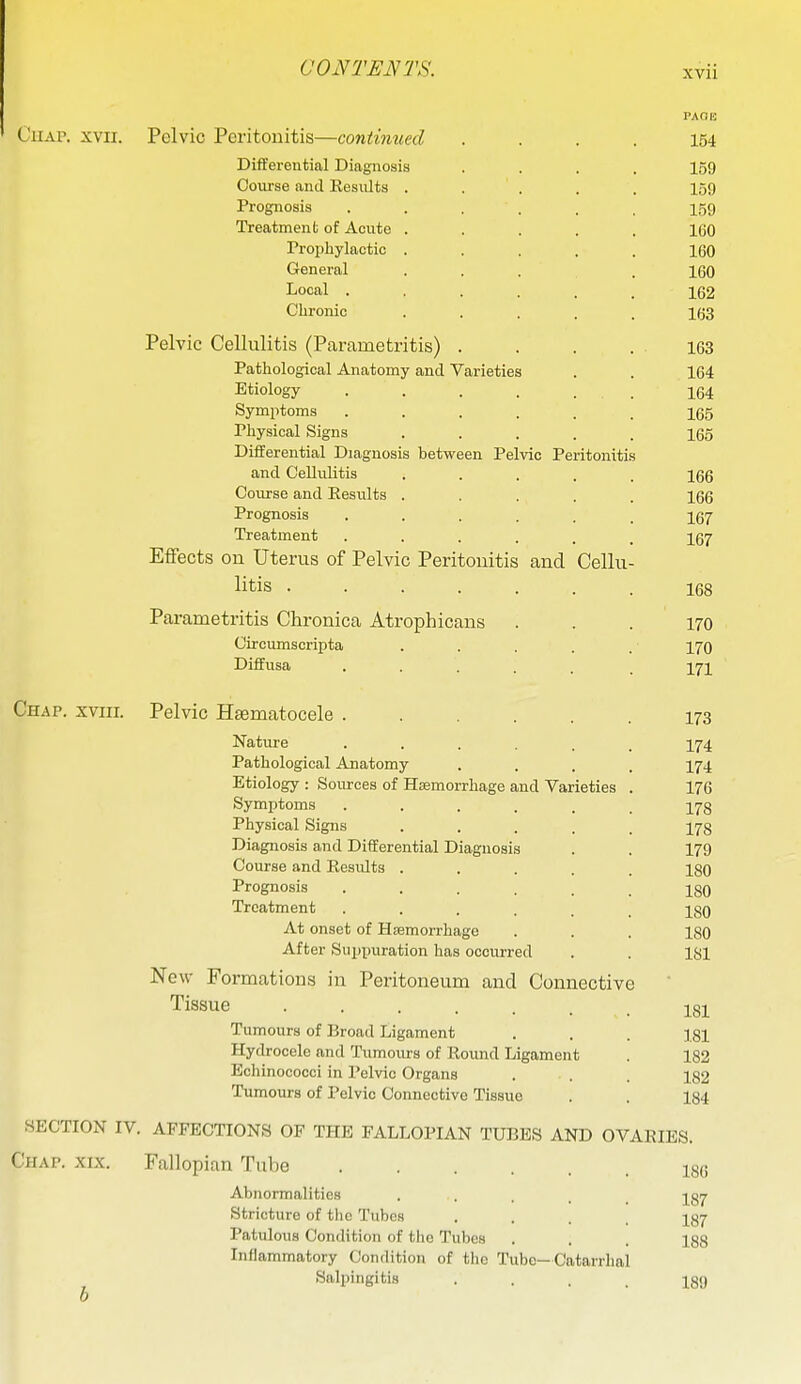 CuAP. XVII. Pelvic Peritonitis—contimied Diflferential Diagnosis Course and Results Prognosis Treatment of Acute Prophylactic General Local . Clironic Pelvic Cellulitis (Parametritis) . Pathological Anatomy and Varieties Etiology .... Symptoms .... Physical Signs Differential Diagnosis between Pelvic Peritonitis and Cellulitis Course and Results Prognosis Treatment Effects on Uterus of Pelvic Peritonitis and Cellu- litis .... Parametritis Chronica Atrophicans Circumscripta Diffusa Chap, xviii. Pelvic Hsematocele Nature ..... Pathological Anatomy Etiology : Sources of Hsemorrhage and Varieties Symptoms ..... Physical Signs .... Diagnosis and Differential Diagnosis Course and Results .... Prognosis ..... Treatment ..... At onset of Haemorrhage After Suppuration has occurred New Formations in Peritoneum and Connective Tissue ...... Tumours of Broad Ligament Hydrocele and Tumours of Round Ligament Echinococci in Pelvic Organs Tumours of Pelvic Connective Tissue SECTION IV. AFFECTIONS OF THE FALLOPIAN TUBES AND OVARIES. Chap. xix. Fallopian Tube Abnormalities ..... Stricture of the Tubes .... Patulous Condition of the Tubes Inflammatory Condition of the Tube—Catarrhal Salpingitis .... 186 187 187 188 189