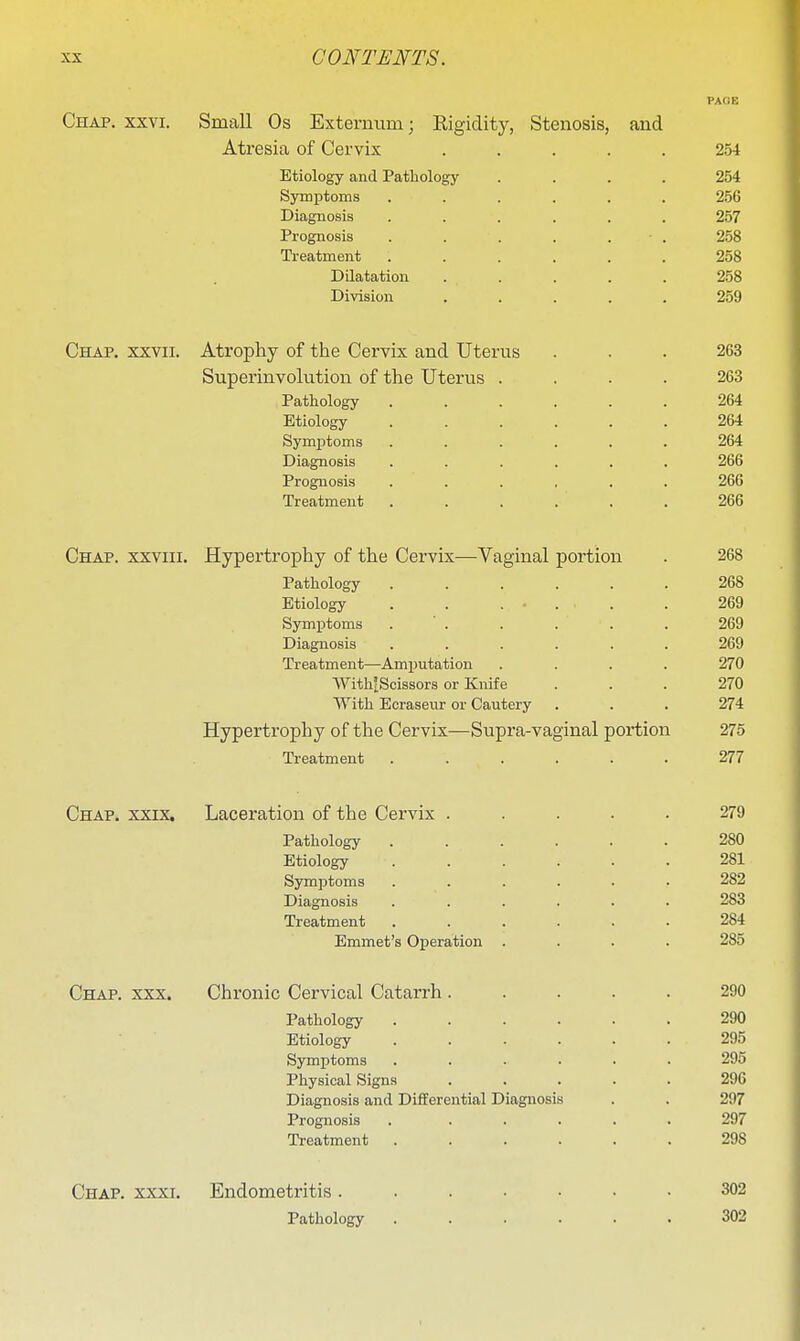 PACK Chap. xxvi. Small Os Externum; Rigidity, Stenosis, and Atresia of Cervix ..... 254 Etiology and Pathology .... 254 SymiDtoms ...... 256 Diagnosis ...... 257 Prognosis . . . . . ■ . 258 Treatment ...... 258 Dilatation ..... 258 Division ..... 259 Chap, xxvii. Atrophy of the Cervix and Uterus ... 263 Superinvolution of the Uterus .... 263 Pathology ...... 264 Etiology ...... 264 Symptoms ...... 264 Diagnosis ...... 266 Prognosis ...... 266 Treatment ...... 266 Chap, xxviii. Hypertrophy of the Cervix—Vaginal portion . 268 Pathology ...... 268 Etiology . . . . . . 269 Symptoms . . . . . . 269 Diagnosis ...... 269 Treatment—Amijutation .... 270 With'iScissors or Knife ... 270 With Ecraseur or Cautery . . . 274 Hypertrophy of the Cervix—Supra-vaginal portion 275 Treatment ...... 277 Chap. xxix. Laceration of the Cervix ..... 279 Pathology 280 Etiology ...... 281 Symptoms ...... 282 Diagnosis ...... 283 Treatment ...... 284 Emmet's Operation .... 285 Chap. xxx. Chronic Cervical Catarrh..... 290 Pathology 290 Etiology ...... 295 Symptoms ...... 295 Physical Signs 296 Diagnosis and Differential Diagnosis . . 297 Prognosis . ..... 297 Treatment ...... 298 Chap. xxxi. Endometritis....... 302 Pathology 302