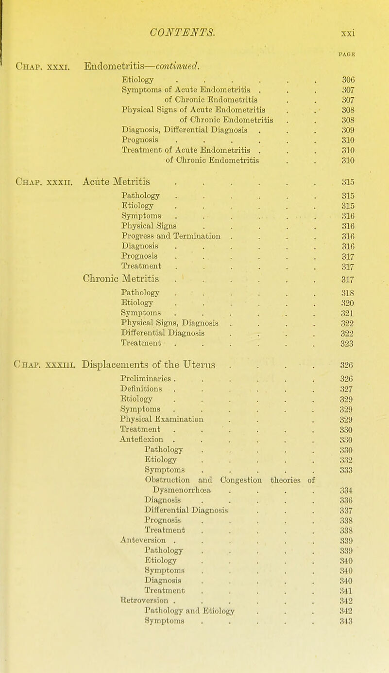 PAOK Chap. xxxi. Endometritis—continued. Etiology ...... 306 Symptoms of Acute Endometritis . . . 307 of Clironio Endometritis . . 307 Physical Signs of Acute Endometritis . . 308 of Chronic Endometritis . . 308 Diagnosis, Differential Diagnosis . . . 309 Prognosis ...... 310 Treatment of Acute Endometritis . . . 310 of Chronic Endometritis . . 310 Chap, xxxii. Acute Metritis ...... 315 Pathology . . . . . . 315 Etiology 315 Symptoms ...... 316 Physical Signs ..... 316 Progress and Termination .... 316 Diagnosis ...... 316 Prognosis ...... 317 Treatment ...... 317 Chronic Metritis ...... 317 Pathology ...... 318 Etiology ...... 320 Symptoms ...... 321 Physical Signs, Diagnosis .... 322 Differential Diagno.sis .... 322 Treatment ...... 323 C HAP. XXXIII. Displacements of the Uterus . . . . 326 Preliminaries...... 326 Definitions ...... 327 Etiology ...... 329 Symptoms ...... 329 Physical Examination . . . 329 Treatment . . . . . . 330 Anteflexion ...... 330 Pathology ..... 330 Etiology 332 Symptoms ..... 333 Obstruction and Congestion theories of Dysmenorrhoea .... 334 Diagnosis ..... 336 Differential Diagnosis . . . 337 Prognosis ..... 338 Treatment ..... 338 Anteversion ...... 339 Pathology ..... 339 Etiology ..... 340 Symptoms ..... 340 Diagnosis ..... 340 Treatment ..... 341 Retroversion ...... 342 Patliology and Etiology . . . 342 Symptoms ..... 343