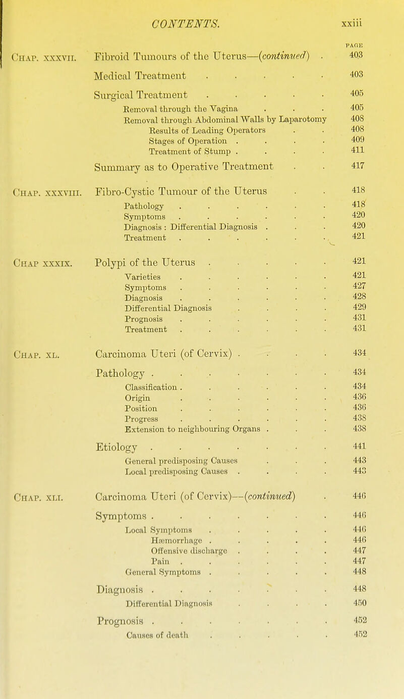 PAGE CiiAP. XXXVII. Fibroid Tumours of the Uterus—{continued) . 403 Medical Treatment 403 Surgical Treatment 405 Eemoval through the Vagina . . . 405 Kemoval tlirougli Abdominal Walls by Laparotomy 408 Results of Leading Operators . . 408 Stages of Operation .... 409 Treatment of Stump .... 411 Summary as to Operative Treatment . . 417 ( !hap. XXXVIII. Fibro-Cystic Tumour of the Uterus . . 418 Pathology ...... 418 Symptoms ...... 420 Diagnosis : Differential Diagnosis . . . 420 Treatment . . . . . . 421 Chap xxxix. Polypi of the Uterus ..... 421 Varieties ...... 421 Symptoms ...... 427 Diagnosis 428 Differential Diagnosis .... 429 Prognosis ...... 431 Treatment ...... 431 Chap. xl. Carcinoma Uteri (of Cervix) .... 434 Pathology 434 Classification...... 434 Origin ...... 436 Position ...... 43(5 Progress ...... 438 B.xtension to neighbouring Organs . . . 438 Etiology 441 General predisposing Causes . . . 443 Local predisposing Causes .... 443 Chap. xli. Carcinoma Uteri (of Cervix)—{continued) . 440 Symptoms ....... 440 Local Symptoms ..... 44(i Hfemorrliage ..... 44() Offensive discharge .... 447 Pain 447 General Symptoms ..... 448 Diagnosis ....... 448 Differential Diagnosis .... 450 Prognosis ....... 452 Causes of deatli ..... 4.52