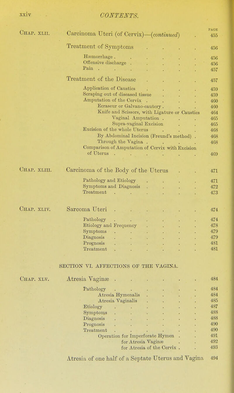 Ohap. xlii. Carcinoma Uteri (of QexYxx)—{continued) . 455 Treatment of Symptoms .... 456 Hismorrliage...... 456 Offensive discharge . . . . . 4.56 Pain 457 Treatment of the Disease .... 457 Application of Caustics .... 459 Scraping out of diseased tissue . . . 459 Amputation of the Cervix .... 460 Ecraseur or Galvano-cautery. . . 460 Knife and Scissors, with Ligature or Caustics 464 Vaginal Amputation . . . 465 Supra-vaginal Excision . . 465 Excision of the whole Uterus . . . 468 By Abdominal Incision (Freund's method) . 468 Thi-ough the Vagina .... 468 Comparison of Amputation of Cervix with Excision of Uterus ...... 469 Chap. xlih. Carcinoma of the Body of the Uterus . . 471 Pathology and Etiology .... 471 Symptoms and Diagnosis .... 472 Treatment ...... 473 Chap. xliv. Sarcoma Uteri ...... 474 Pathology ...... 474 Etiology and Frequency .... 478 Symptoms ...... 479 Diagnosis ...... 479 Prognosis ...... 481 Treatment ...... 481 SECTION VI. AFFECTIONS OF THE VAGINA. Chap. xlv. Atresia Vaginae ...... 484 Pathology ...... 484 Atresia Hymenalis .... 484 Atresia Vaginalis .... 485 Etiology ...... 487 Symptoms ...... 488 Diagnosis ...... 488 Prognosis ...... 490 Treatment ...... 490 Operation for Imperforate Hymen . . 491 for Atresia Vaginas . . 492 for Atresia of the Cervix . . 493 Atresia of one half of a Septate Uterus and Vagina 494