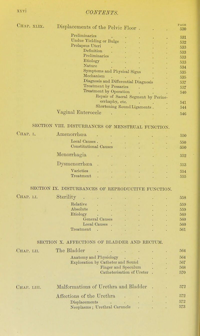 Chap. xlix. Displacements of the Pelvic Floor Preliminaries Undue Yielding or Bulge Prolapsus Uteri Definition Preliminaries Etiology , Nature Symptoms and Physical Signs Mechanism Diagnosis and Differential Diagnosis Treatment by Pessaries Treatment by Operation Eepair of Sacral Segment by orrhaphy, etc. Shortening Eound Ligaments Vaginal Enterocele Perine- SECTION VIII. DISTURBANCES OF MENSTRUAL FUNCTION. Chap. l. Amenorrhcea ..... . .550 Local Causes ...... .550 Constitutional Causes .... 550 Menorrhagia ...... 552 Djsm.enorrhQ3a ...... 553 Varieties ...... 554 Treatment ...... 555 SECTION ES. DISTURBANCES OF REPRODUCTIVE FUNCTION. Chap. li. Sterility ....... 558 Relative ...... 559 Absolute ...... 559 Etiology ...... 560 General Causes .... 560 Local Causes ..... 560 Treatment ...... 561 SECTION X. AFFECTIONS OF BLADDER AND RECTUM. Chap. lii. The Bladder 564 Anatomy and Physiology .... 564 Exploration by Catheter and Sound . . 567 Finger and Speculum . . 568 Catheterisation of Ureter . . 570 Chap. liii. Malformations of Urethra and Bladder . . 572 Aifections of the Urethra .... 572 Displacements . . . • . 572 Neoplasms; Urethral Caruncle . . . 573