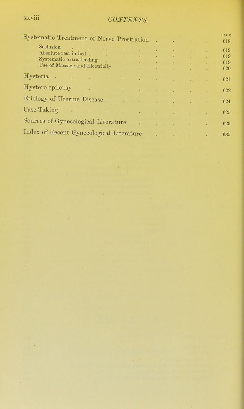 sxviii Systematic Treatment of Nerve Prostration Seclusion ... Absolute rest in bed . . . _ Systematic extra-feeding Use of Massage and Electricity Hysteria ..... Hystero-epilepsy .... Etiology of Uterine Disease . . . Case-Taking ■ . . . . Sources of Gynecological Literature Index of Eecent Gynecological Literature PAGE 618 619 619 619 620 621 622 624 625 629 635 I