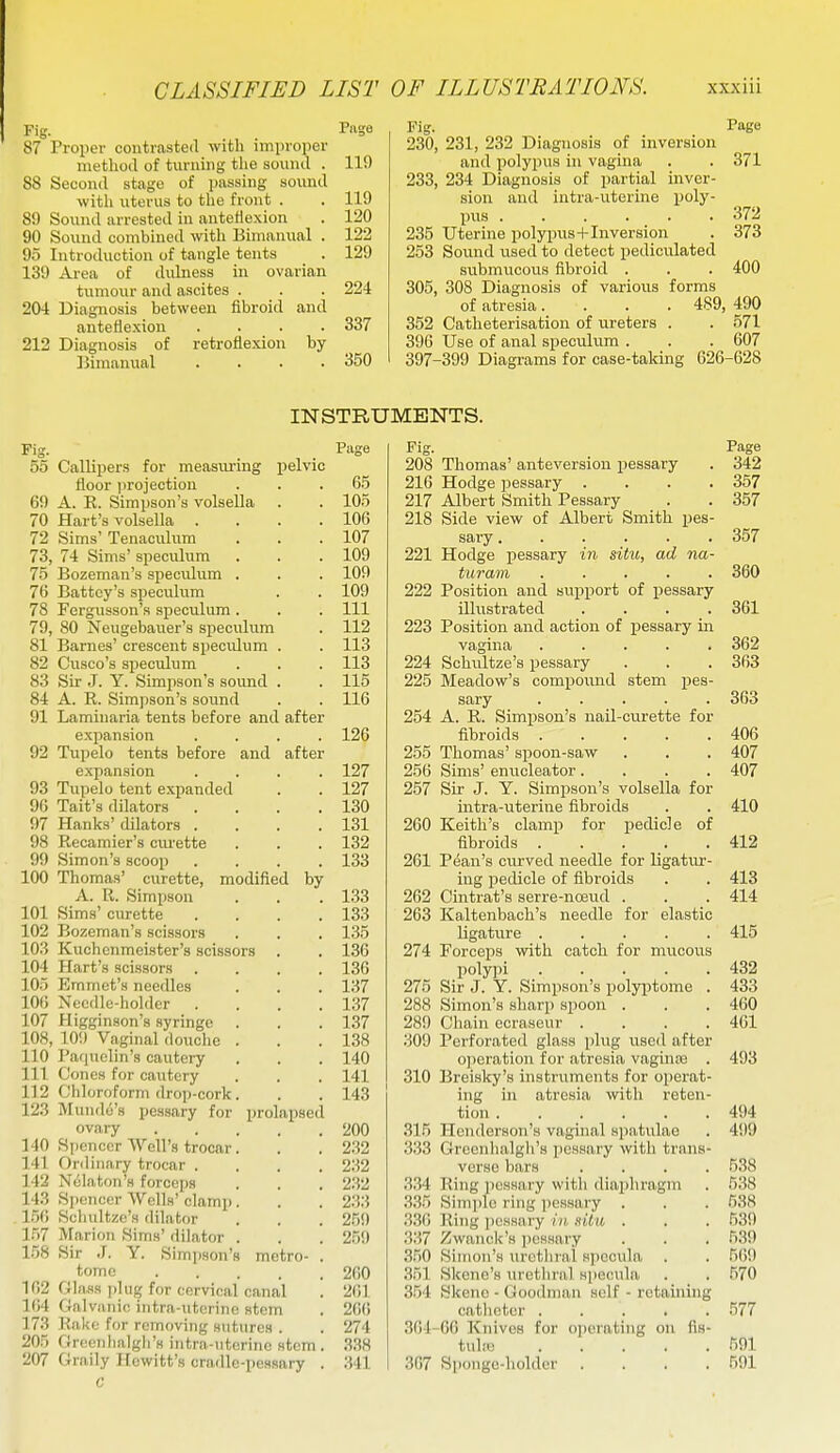 Fig. Page 87 Proper coutrasteil with improper method of twruing tlie sound . 119 88 Second stage of passing somid with uterus to the front . . 119 89 Soxmd arrested in anteflexion . 120 90 Sound combined with Bimanual . 122 95 Introduction of tangle tents . 129 139 Area of dulness in ovarian tumour and ascites . . . 224 204 Diagnosis between fibroid and anteflexion .... 337 212 Diagnosis of retroflexion by bimanual .... 350 Fig. rage 230, 231, 232 Diagnosis of inversion and polypus in vagina . . 371 233, 234 Diagnosis of partial inver- sion and intra-uterine poly- pus ...... 372 235 Uterine polypus-l-Inversion . 373 253 Sound used to detect pediciilated submucous fibroid . . . 400 305, 308 Diagnosis of various forms of atresia. . . . 489, 490 352 Catheterisation of ureters . . 571 396 Use of anal specuhim . . . 607 397-399 Diagrams for case-taking 626-628 INSTRUMENTS. Fig. Piige 55 Callipers for measuring pelvic floor i)rojectiou . . .65 69 A. E. Simpson's volsella . . 105 70 Hart's volsella . . . .106 72 Sims' Tenaculum . . .107 73, 74 Sims' speculum . . .109 75 Bozeman's speculum . . . 109 76 Battcy's speculum . . 109 78 Fergusson's speculum . . . Ill 79, 80 Neugebauer's speculum . 112 81 Barnes' crescent speculum . . 113 82 Cusco's speculum . . . 113 83 Sir J. Y. Simpson's sound . . 115 84 A. R. Simpson's sound . . 116 91 Laminaria tents before and after expansion .... 126 92 Tupelo tents before and after expansion .... 127 93 Tupelo tent expanded . . 127 96 Tait's dilators . . . .130 97 Hanks'dilators . . . .131 98 Recamier's curette . . . 132 99 Simon's scooii .... 133 100 Thomas' curette, modified by A. R. Simpson . . . 133 101 Sims' curette .... 133 102 Bozeman's scissors . . . 135 103 Kuchenmeister's scissors . . 136 104 Hart's scissors . . . .136 105 Emmet's needles . . . 137 106 Needle-holder . . . .137 107 Higginson's syringe . . . 137 108, 10!) Vaginal douche . . .138 110 Paquelin's cautery . . . 140 111 Cones for cautery . . . 141 112 Chloroform drop-cork. . . 143 123 Mundo's pessary for prolapsed ovary 200 140 Spencer VVell's trocar. . . 232 141 Ordinary trocar .... 232 142 Nulaton's forceps . . . 2.32 143 Si)oncer Wells' clamp. . . 233 156 Schultze's dilator . . . 259 157 Marion Sims' <lilator . . . 259 1.58 Sir J. Y. Simpson's metro- . tome 260 102 Glass ])Uig for cervical canal . 261 164 Galvanic iutra-utcrino stem . 266 173 RaUe for removing sutures . . 274 205 Greenhalgli'H iutra-utorinc stem . 338 207 Graily Hewitt's cradle-pessary . 341 C Fig. Page 208 Thomas' anteversion pessary . 342 216 Hodge pessary . . . .357 217 Albert Smith Pessary . . 357 218 Side view of Albert Smith pes- sary ...... 357 221 Hodge pessary in situ, ad na- turain ..... 360 222 Position and support of pessary illustrated .... 361 223 Position and action of pessary in vagina 362 224 Schultze's pessary . . . 363 225 Meadow's compound stem pea- sary 363 254 A. R. Simi5son's nail-curette for fibroids 406 255 Thomas' spoon-saw . . . 407 256 Sims' enucleator .... 407 257 Sir J. Y. Simpson's volsella for intra-uterine fibroids . . 410 260 Keith's clamp for pedicle of fibroids 412 261 P(5an's curved needle for ligatur- ing pedicle of fibroids . . 413 262 Cintrat's serre-noeud . . . 414 263 Kaltenbach's needle for elastic ligatvxre 415 274 Forceps with catch for mucous polypi 432 275 Sir J. Y. Simpson's polyptome . 433 288 Simon's sharp spoon . . . 460 289 Chain ecraseur .... 461 309 Perforated glass plug used after operation for atresia vagiuEe . 493 310 Breisky's instruments for operat- ing in atresia with reten- tion 494 315 Henderson's vaginal spatulae . 499 333 Greenhalgh's jiessary with trans- verse bars .... 538 334 Ring pessary with diaphragm . 538 .335 Simple ring pessary . . . 638 336 Ring pessary in, xiln . . . 639 337 Zwanok's jjessary . . . 539 350 Simon's urethral specula . . 669 351 Skene's urethral specula . . 570 354 Skene - Goodman self - retaining catheter ..... 577 364-60 Knives for operating on fis- tul.-o 591 307 Sponge-holder .... 591