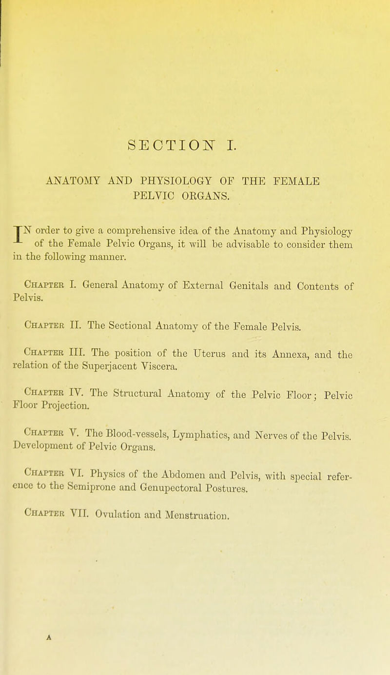 ANATOMY AND PHYSIOLOGY OF THE FEMALE PELVIC OEGANS. TN order to give a comprehensive idea of the Anatomy and Physiology of the Female Pelvic Organs, it will be advisable to consider them in the following manner. Chapter I. General Anatomy of External Genitals and Contents of Pelvis. Chapter II. The Sectional Anatomy of the Female Pelvis. Chapter III. The position of the Uterus and its Annexa, and the relation of the Superjacent Viscera. Chapter IV. The Structural Anatomy of the Pelvic Floor; Pelvic Floor Projection. Chapter V. The Blood-vessels, Lymphatics, and Nerves of the Pelvis. Development of Pelvic Organs. Chapter VI. Physics of the Abdomen and Pelvis, with special refer- ence to the Semiprone and Genupectoral Postures. Chapter VII. Ovulation and Menstruation. A
