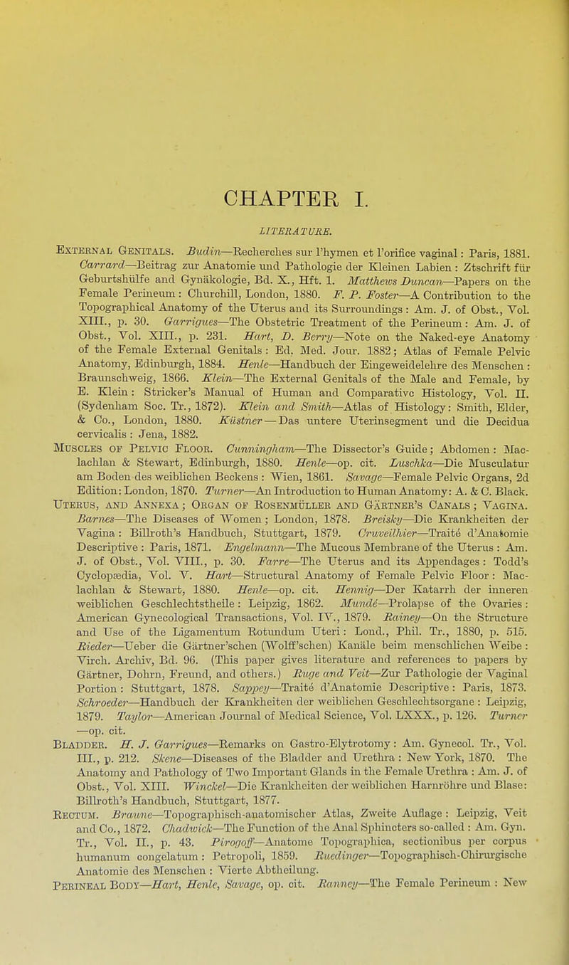 CHAPTER I. LITERATURE. External Genitals. Budin—Rechevckes sur rhymen et I'orifice vaginal: Paris, 1881. CarrarcZ—Beitrag zur Anatomie unci Pathologie der Kleinen Labien : Ztschrift fiir Geburtshiilfe and Gynakologie, Bd. X., Hft. 1. Mattheios Duncan—'Pa.^QTs on the Female Periiieiim: Churchill, London, 1880. F. P. Foster—A. Contribution to the Topographical Anatomy of the Uterus and its Surroundings : Am. J. of Obst., Vol. XIII., p. 30. Garrigues—The Obstetric Ti-eatment of the Perineum: Am. J. of Obst., Vol. XIII., p. 231. Hart, D. Berry—-'Note on the Naked-eye Anatomy of the Female External Genitals : Ed. Med. Jour. 1882; Atlas of Female Pelvic Anatomy, Edinburgh, 1884. ffenle—Handbuch der Emgeweidelehre des Menschen : Braunschweig, 1866. Klein—The External Genitals of the Male and Female, by E. Klein: Strieker's Manual of Human and Comparative Histology, Vol. II. (Sydenham Soc. Tr., 1872). Klein and Smith—Atl&s of Histology: Smith, Elder, & Co., London, 1880. Kiistner — Das imtere Uterinsegment und die Deoidua cervicalis : Jena, 1882. Muscles of Pelvic Floor. Cunningham—The Dissector's Guide; Abdomen: Mac- lachlan & Stewart, Edinburgh, 1880. Heiile—op. cit. Luschka—Die Musculatur am Boden des weibUchen Beckons : VVien, 1861. Savage—Female Pelvic Organs, 2d Edition: London, 1870. Turner—An Introduction to Human Anatomy: A. & C. Black. Uterus, and Annexa ; Organ of Eosenmuller and Gartner's Canals ; Vagina. Barnes—The Diseases of Women; London, 1878. Breisky—Die Krankheiten der Vagina: BiUroth's Handbuch, Stuttgart, 1879. Cruveilhier—Traite d'Anatomie Descrijitive : Paris, 1871. Engelmann—The Miicous Membrane of the Uterus : Am. J. of Obst., Vol. VIII., p. 30. Farre—The Uterus and its Appendages : Todd's Cyclopaedia, Vol. V. Sart—Structural Anatomy of Female Pelvic Floor: Mac- lachlan & Stewart, 1880. Henle—op. cit. Hennig—Der Katarrh der inneren weiblichen Geschlechtstheile : Lei]3zig, 1862. Mund6—Prolapse of the Ovaries: American Gynecological Transactions, Vol. IV., 1879. Rainey—On the Structure and Use of the Ligamentum Rotimdum Uteri: Lond., Phil. Tr., 1880, p. 515. Riedei—Ueber die Gartner'schen (VYolff'schen) Kaniile beim menschlichen Weibe : Virch. Archiv, Bd. 96. (This paper gives literature and references to papers by Gartner, Dohrn, Freund, and others.) Ruge and Veit—Zur Pathologie der Vaginal Portion : Stuttgart, 1878. Sappcy—Traite d'Anatomie Descriptive: Paris, 1873. Schroeder—Handbuch der Krankheiten der weiblichen Geschlechtsorgane : Leipzig, 1879. Tayloi—American Journal of Medical Science, Vol. LXXX., p. 126. Turner —op. cit. Bladder. H. J. Oarrigues—Remarks on Gastro-Elytrotomy: Am. Gynecol. Tr., Vol. III., p. 212. 5fe?ie—Diseases of the Bladder and Urethra : New York, 1870. The Anatomy and Pathology of Two Important Glands in the Female Urethra : Am. J. of Obst., Vol. XIII. Winckel—Die ICi-ankhciten der weiblichen Harm-iihre und Blase: Billroth's Handbuch, Stuttgart, 1877. Rectum, ^raitiie—Topographisch-anatomischer Atlas, Zweite Auflage : Leipzig, Veit and Co., 1872. Chadtvick—Uhe Function of the Anal Sphincters so-called : Am. Gyn. Tr., Vol. II., p. 43. Pirogoff—Anatome Topographica, seotionibus per corpus humanum congelatum : Petropoli, 1859. iJitecitJii/er—Topogi'aphisch-Chii-m-gische Anatomie des Menschen : Vierte Abtheilung. Perineal Body—Hart, Henle, Savage, op. cit. Ranney—The Female Perineum : New