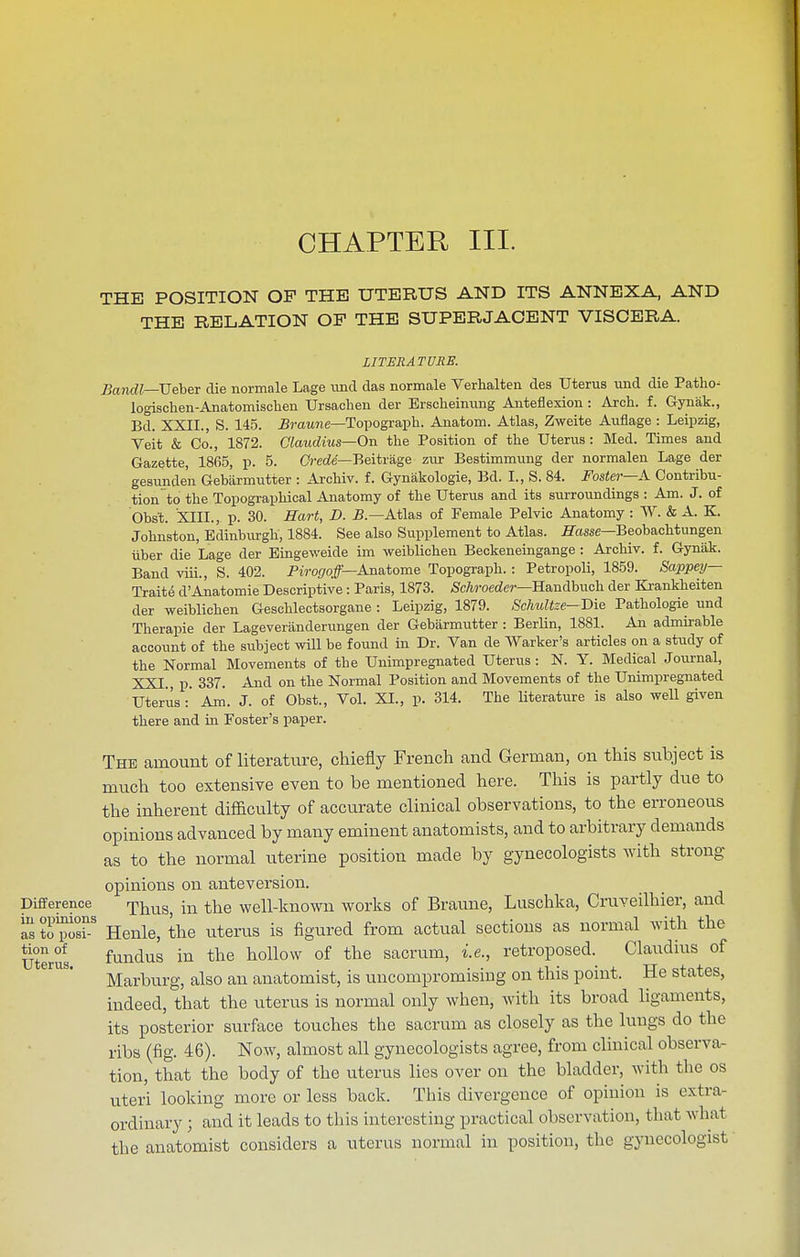 CHAPTER III. THE POSITION OF THE UTERUS AND ITS ANNEXA, AND THE RELATION OP THE SUPERJACENT VISCERA. LITERATURE. Bandl—JjQhBV die normale Lage imd das normale Verhalten des Uterus und die Patho- logischen-Anatomischen Ursachen der Erscheimmg Anteflexion : Arch. f. Gynak., Bd. XXII., S. 145. Braune—Topograph. Anatom. Atlas, Zweite Auflage : Leipzig, Veit & Co., 1872. Claudius—On the Position of the Uterus : Med. Times and Gazette, 1865, p. 5. Crcde—Beitrage ziu- Bestimmung der normalen Lage der gesunde'n Gebiirmutter : Archiv. f. Gynakologie, Bd. I., S. 84. Fostei—A Contribu- tion to the Topographical Anatomy of the Uterus and its surroundings : Am. J. of Obst. XIIL, p. 30. Hart, D. B.—Atlas of Female Pelvic Anatomy : W. & A. K. Johnston, Edinbiu-gli, 1884. See also Supplement to Atlas, jffasse—Beobachtungen iiber die Lage der Eingeweide im weiblichen Beckeneingange : Archiv. f. Gyniik. Band viii., S. 402. Pm-o(/o#—Anatome Topograph. : Petropoli, 1859. Sappey— Traite d'Anatomie Descriptive : Paris, 1873. Schroeder—Ha,ndhnch der Krankheiten der weiblichen Geschlectsorgane : Leipzig, 1879. Schultze—Bie Pathologie und Therapie der Lageveranderungen der Gebarmutter : BerUn, 1881. An admirable account of the subject will be found in Dr. Van de Warker's articles on a study of the Normal Movements of the Unimpregnated Uterus: N. Y. Medical Journal, XXI p. 337. And on the Normal Position and Movements of the Unimpregnated Uterus:' Am. J. of Obst., Vol. XL, p. 314. The literature is also weU given there and in Foster's paper. The amount of literature, cliiefly French and German, on this subject is much too extensive even to be mentioned here. This is partly due to the inherent difficulty of accurate clinical observations, to the erroneous opinions advanced by many eminent anatomists, and to arbitrary demands as to the normal uterine position made by gynecologists with strong opinions on anteversion. Difference r^^ms, in the well-lmown works of Braune, Luschka, Cruveilhier, and '^sZ^Z' Henle, the uterus is figured from actual sections as normal with the Uterus fundus in the hollow of the sacrum, i.e., retroposed. Claudms of Marburg, also an anatomist, is uncompromising on this point. He states, indeed, that the uterus is normal only when, with its broad ligaments, its posterior surface touches the sacrum as closely as the lungs do the ribs (fig. 46). Now, almost all gynecologists agree, from clinical observa- tion, that the body of the uterus lies over on the bladder, with the os uteri looking more or less back. This divergence of opinion is extra- ordinary ; and it leads to this interesting practical observation, that what the anatomist considers a uterus normal in position, the gynecologist'
