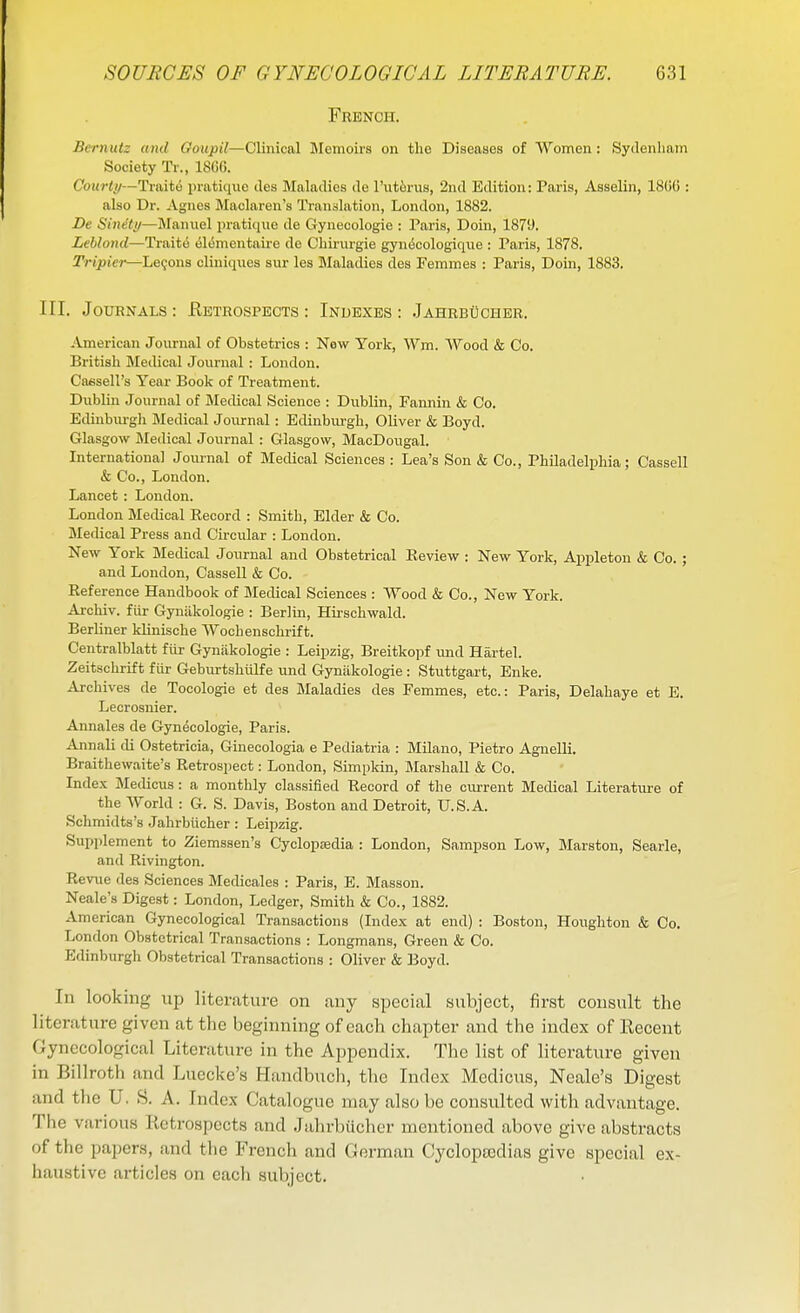 French. Bernutz and Goupil—Clinical Jlemoirs on the Diseases of Women: Sydenham Society Tr., 1866. Courlii—Traite pratique des Maladies de Tut^rus, 2nd Edition: Paris, Asselin, 1866 : also Dr. Agnes Maclaren's Translation, London, 1882. De Sinety—Manuel pratique de Gyuecologie : Paris, Doin, 1879. Leblond—Traits el^mentaire de Chirurgie gyn6cologiq\ie : Paris, 1878. Tripiei—Lemons cliuiqiies sur les Maladies des Femmes : Paris, Doin, 1883. III. Journals : Eetrospects : Indexes : Jahrbucher. American Journal of Obstetrics : New York, Wm. AVood & Co. British Medical Journal : London. Caesell's Year Book of Treatment. Dublin Journal of Medical Science : Dublin, Fannin & Co. Edinbm-gh Medical Journal: Edinburgh, Oliver & Boyd. Glasgow Medical Journal : Glasgow, MacDougal. Internationa] Journal of Medical Sciences : Lea's Son & Co., Philadelphia; Cassell & Co., London. Lancet : London. London Medical Kecord : Smith, Elder & Co. Medical Press and Circular : London. New York Medical Journal and Obstetrical Eeview : New York, Appleton & Co. ; and London, Cassell & Co. Reference Handbook of Medical Sciences : VVood & Co., New York. Archiv. fiir Gyniikologie : Berlin, Hii-schwald. Berliner klinische Wochenschrift. Centralblatt fiir Gyniikologie : Leipzig, Breitkopf imd Hartel. Zeitschrift fur Gebiu-tshiilfe und Gyniikologie : Stuttgart, Enke. Archives de Tocologie et des Maladies des Femmes, etc.: Paris, Delahaye et E. Lecrosnier. Annales de Gynecologie, Paris. Annali di Ostetricia, Ginecologia e Pediatria : Milano, Pietro Agnelli. Braithewaite's Retrospect: London, Simpkin, Marshall & Co. Index Medicus: a monthly classified Record of the current Medical Literature of the World ; G. S. Davis, Boston and Detroit, U.S.A. Schmidts's .Jahrbiicher : Leipzig. Supplement to Ziemssen's Cyclopsedia : London, Sampson Low, Marston, Searle, and Rivington. Revue des Sciences Medicales : Paris, E. Masson. Neale's Digest: London, Ledger, Smith & Co., 1882. American Gynecological Transactions (Index at end) : Boston, Houghton & Co. London Obstetrical Transactions : Longmans, Green &; Co. Edinburgh Obstetrical Transactions : Oliver & Boyd. Ill looking up literature on any special subject, first consult the literature given at the beginning of each chapter and the index of Recent Gynecological Literature in the Appendix. The list of literature given in Billroth and Luecke's Handbuch, the Index Medicus, Neale's Digest and the U. S. A. Index Catalogue may also be consulted with advantage. The various Retrospects and Jahrbucher mentioned above give abstracts of the papers, and the French and German Cyclopaedias give special ex- haustive articles on each subject.