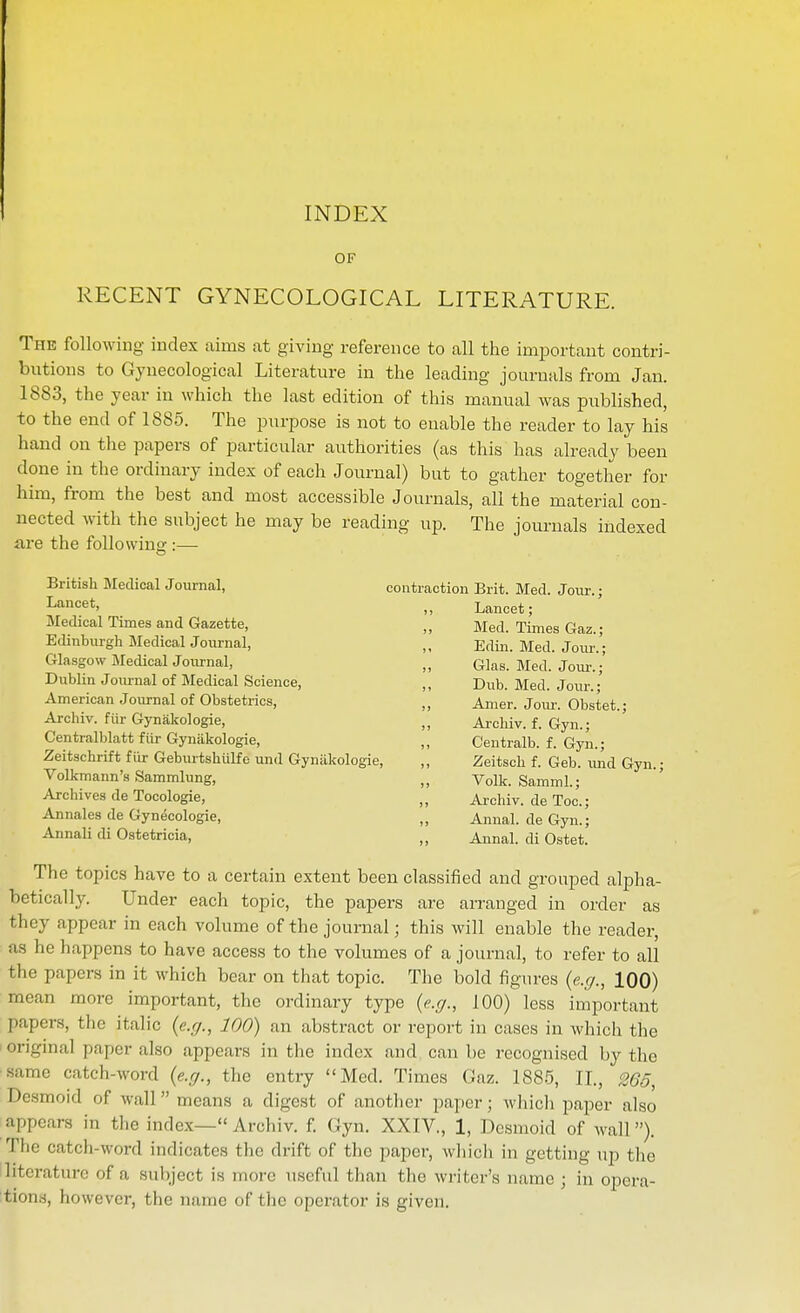INDEX OF RECENT GYNECOLOGICAL LITERATURE. The following index aims at giving reference to all the important contri- butions to Gynecological Literature in the leading journals from Jan. 1883, the year in which the last edition of this manual was published, to the end of 1885. The purpose is not to enable the reader to lay his hand on the papers of particular authorities (as this has already been done in the ordinary index of each Journal) but to gather together for him, from the best and most accessible Journals, all the material con- nected with the subject he may be reading up. The journals indexed are the folio wing-:— British Medical Journal, contraction Brit. Med. Jour.; ^aticet, Lancet; Medical Times and Gazette, Med. Times Gaz. • EtUnburgh Medical Journal, „ Edin. Med. Jour.'; Glasgow Medical Journal, „ Glas. Med. Jour.; Dublin Joiu-nal of Medical Science, ,, Dub. Med. Jour.' American Joiwnal of Obsteti-ics, „ Amer. Jour. Obstet.; Archiv. fiir Gynakologie, „ Archiv. f. Gyn.; Centralblatt fiir Gynakologie, „ Ceutralb. f. Gyn.; Zeitschrift fiir Geburtshiilfe und Gynakologie, ,, Zeitscli f. Geb. imd Gyn.; Volkmann's Sammlung, „ Volk. Samml.; Archives de Tocologie, „ Archiv. de Too.; Annalea de Gynecologie, „ Annal. de Gyn.; Annali di Ostetricia, „ Annal. di Ostet. The topics have to a certain extent been classified and grouped alpha- betically. Under each topic, the papers are aiTanged in order as they appear in each volume of the journal; this will enable the reader, as he happens to have access to the volumes of a journal, to refer to all the papers in it which bear on that topic. The bold figures {e.g., 100) mean more important, the ordinary type {e.g., 100) less important papers, the italic {e.g., 100) an abstract or report in cases in which the original paper also appears in the index and can be recognised by the same catch-word {e.g., the entry Med. Times Gaz. 1885, XL, 265, Desmoid of wall means a digest of another paper; whicli paper also appears in the index— Archiv. f. Gyn. XXIV., 1, Desmoid of wall). The catcli-word indicates the drift of the paper, wliicli in getting up the literature of a subject is more useful than the wi-itcr's name ; in opera- tions, however, the name of the operator is given.
