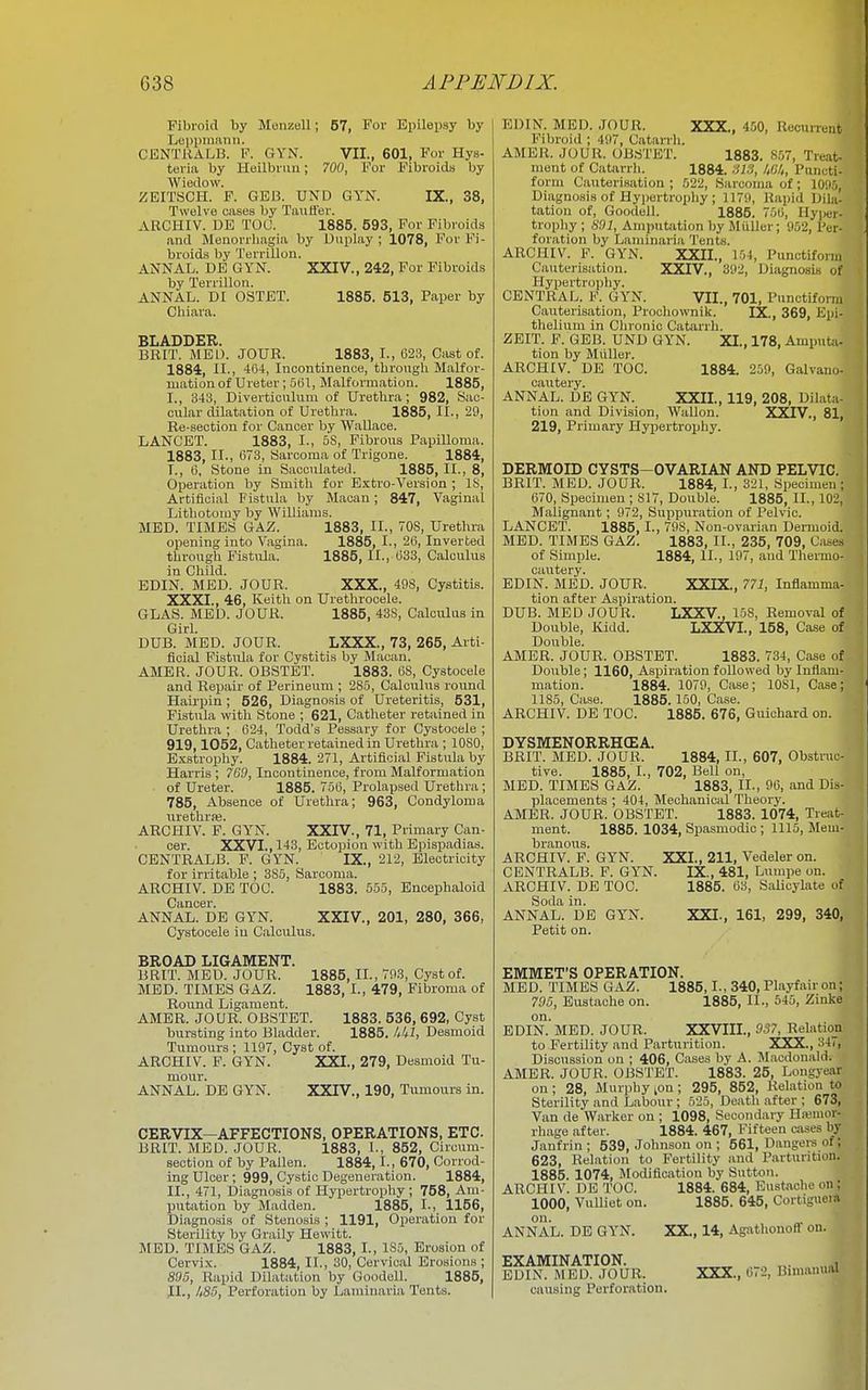 Fibroid by Menzell; 67, For Epilepsy by Leppmami. CENTUALB. F. GYN. VII., 601, For Hys- teria by Heilbnm; 00, For Fibroids by Wiedovv. ZBITSCH. F. GEB. UND GYN. IX., 38, Twelve cases by Tiwfl'er. ABCHIV. DE TOU. 1885. 593, For Fibroids and Menorrhagia by Uiiplay ; 1078, For Fi- broids by Terrillon. ANNAL. DE GYN. XXIV., 242, For Fibroids by Terrillon. ANNAL. D: OSTET. 1885. 513, Paper by Chiara. BLADDER. BRIT. MEU. JOUR. 1883, I., 62.3, Oast of. 1884, -II., -464, Incontinence, thro\igh Malfor- mation of Ureter; 5ljl, Malformation. 1885, I., 343, Diverticulum of Urethra; 982, Sac- cular dilatation of Urethra. 1885, II., 29, Re-section for Cancer by Wallace. LANCET. 1883, I., 58, Fibrous Papilloma. 1883, II., 673, Sarcoma of Trigone. 1884, I., 6, Stone in Sacculated. 1885, II., 8, Operation by Smith for Extro-Version ; IS, Artificial Fistula by Macan; 847, Vaginal Lithotomy by Williams. MED. TIMES 6AZ. 1883, II., 70S, Urethra opening into Vagina. 1885, L, 26, Inverted through Fistula. 1885, II., 633, Calculus in Child. EDIN. MED. JOUR. XXX., 498, Cystitis. XXXI., 46, Keith on Urethrocele. GLAS. MED. JOUR. 1885, 43S, Calculus in Girl. DUB. MED. JOUR. LXXX., 73, 265, Arti- ficial Fistula for Cystitis by Macan. AMBR. JOUR. OBSTET. 1883. 6S, Cystocele and Repair- of Perineum ; 285, Calculus round Hairpin ; 526, Diagnosis of Ureteritis, 531, Fistula with Stone ; 621, Catheter retained in Urethra ; 624, Todd's Pessary for Cystocele ; 919,1052, Catheter retained in Urethra ; 1080, Exstrophy. 1884. 271, Artificial Fistula by Harris ; 769, Incontinence, from Malformation of Ureter. 1885. 756, Prolapsed Urethra; 785, Absence of Urethra; 963, Condyloma iirethrai. ARCHIV. F. GYN. XXIV., 71, Primary Can- cer. XXVI., 143, Ectopion with Epispadias. CENTRALB. F. GYN. IX., 212, Electricity for irritable ; 385, Sarcoma. ARCHIV. DE TOC. 1883. 555, Enoephaloid Cancer. ANNAL. DE GYN. XXIV., 201, 280, 366, Cystocele iu Calculus. 1885, II., 793, Cyst of. 1883, I., 479, Fibroma of BROAD LIGAMENT. BRIT. MED. JOUR. MED. TIMES GAZ. Bound Ligament. AMER. JOUR. OBSTET. 1883. 536, 692, Cyst bursting into Bladder. 1885. IM, Desmoid Tumours ; 1197, Cyst of. ARCHIV. F. GYN. XXI., 279, Desmoid Tu- mour. ANNAL. DE GYN. XXIV., 190, Tumours in. CERVIX-AFFECTIONS, OPERATIONS, ETC. BRIT. MED. JOUR. 1883, 1-, 852, Circura- section of by Fallen. 1884,1., 670, Corrod- ing Ulcer; 999, Cystic Degeneration. 1884, II., 471, Diagnosis of Hypertrophy ; 758, Am- putation by Madden. 1885, I., 1156, Diagnosis of Stenosis ; 1191, Operation for Sterility Tjy Graily Hewitt. MED. TIMES GAZ. 1883, L, 185, Erosion of Cervix. 1884, II., 30, Cervical Erosions ; S.95, Rapid Dilatation by Goodell. 1885, 11., /(S.5, Perforation by Laminaria Tents. EDIN. MED. JOUR. XXX., 450, Recurrent Fibroid ; 497, Catarrh. AMER. JOUR. OB.STET. 1883. S.07, Treat- ment of Catarrli. 1884. AW, IM, Piuicti- form Cauterisation ; 522, Sarcoma of; 10;i5, Diagnosis of Hypertrophy ; 1179, Rapid Dila- tation of, Goodell. 1885. 750, Hyper- trophy ; A'Oi, Amputation by Miiller; 952, Per- foration by Laminaria Tents. ARCHIV. F. GYN. XXIL, 154, Punctiform Cauterisation. XXIV., 392, Diagnosis of Hypertroiihy. CENTRAL. V. GYN. VII., 701, Punctiform Cauterisation, Prochownik. IX., 369, Epi- thelium in Chronic Catarrh. ZEIT. F. GEB. UND GYN. XI., 178, Amputji- tion by Miiller. ARCHIV. DE TOC. 1884. 259, Galvano- cautery. ANNAL. DE GYN. XXIL, 119, 208, Dilata- tion and Division, Wallon. XXTV., 81, 219, Primary Hypertrophy. DERMOID CYSTS-OVARIAN AND PELVIC. BRIT. MED. JOUR. 1884, I., 321, Specimen ; 670, Specimen; 817, Double. 1885, II., 102, Malignant; 972, Suppuration of Pelvic. LANCET. 1885, I., 798, Non-ovarian Dermoid. MED. TIMES GAZ. 1883, II., 235, 709, Cases of Simple. 1884, II., 197, and Thermo- cautery. EDIN. MED. JOUR. XXIX., 771, Inflamma- tion after Aspiration. DUB. MED JOUR. LXXV., 15S, Removal of Double, Kidd. LXXVI., 158, Case of Double. AMBR. JOUR. OBSTET. 1883. 734, Case of Double; 1160, Aspiration followed by Inflam- mation. 1884. 1079, Case; 1081, Case; 1185, Case. 1885.150, Ca.se. ARCHIV. DE TOC. 1885. 676, Guichard on. DYSMENORRHCEA. BRIT. MED. JOUR. 1884, XL, 607, Obstruc- tive. 1885, I., 702, Bell on, MED. TIMES GAZ. 1883, II., 96, and Dis- placements ; 404, Mechaniciil Theory. AMER. JOUR. OBSTET. 1883. 1074, Treat- ment. 1885. 1034, Spasmodic ; 1115, Mem- branous. ARCHIV. F. GYN. XXI., 211, Vedeler on. CENTRALB. F. GYN. IX., 481, Lumpe on. ARCHIV. DE TOC. 1885. 63, Salicylate of Soda in. ANNAL. DE GYN. XXI., 161, 299, 340, Petit on. EMMET'S OPERATION. MED. TIMES GAZ. 1885,1., 340, Playfair on; 705, Eustache on. 1885, II., 545, Zinke on. EDIN. MED. JOUR. XXVIII., 9S7, Relation to Fertility and Parturition. XXX., 347, Discussion on ; 406, Cases by A. M.acdonald. AMER. JOUR. OBSTET. 1883. 25, Longyear on ; 28, Murphy lOn ; 295, 852, Relation to Sterility and Labour ; 525, Death after ; 673, Van de Warker on ; 1098, Secondary Hajnior- rhage after. 1884. 467, Fifteen cases by Janfrin ; 539, Johnson on ; 561, Dangere of; 623, Relation to Fertility and Parturition. 1885. 1074, Modification by Sutton. ARCHIV. DE TOC. 1884. 684, Eustache on; 1000, VuUiet on. 1885. 645, Cortiguem on. „ ANNAL. DE GYN. XX., 14, Agathonofi^ on. EXAMINATION. EDIN. MED. JOUR, causing Perforation. XXX., 672, Bimanual