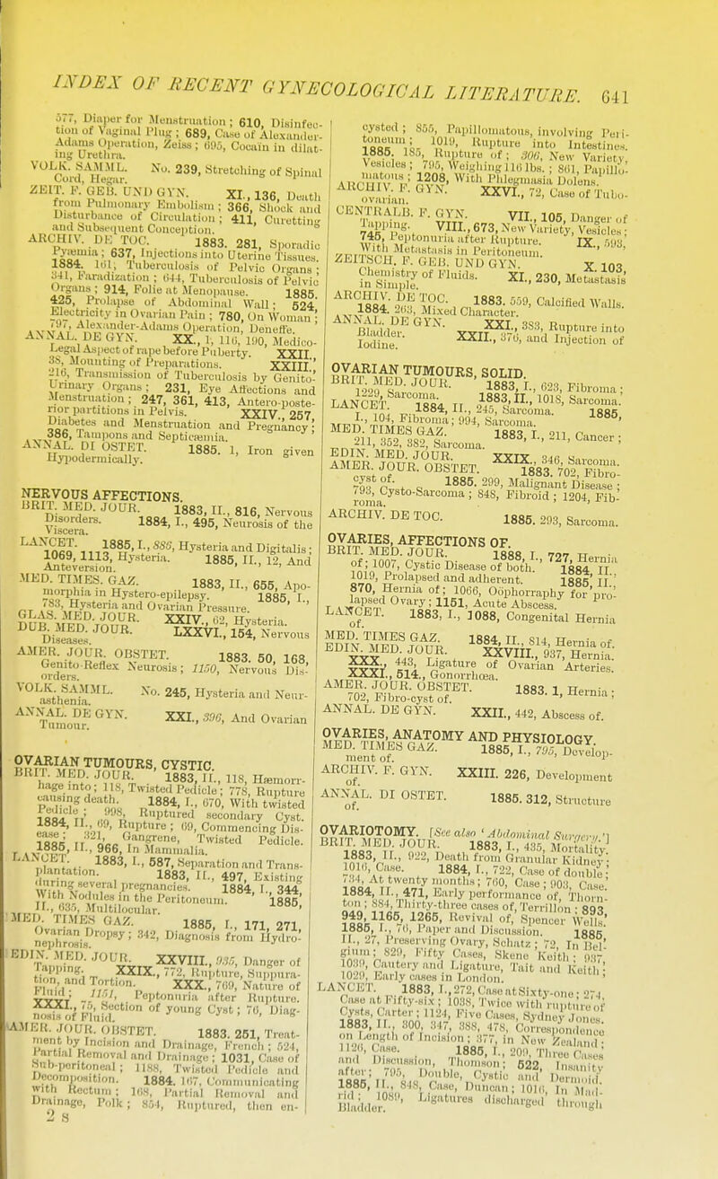 641 u,,, Uiapei; for Muiwtrimtion ; 610, Disinfeu- tion ot Va-iniU I'lug ; 689, Case of Alo.xau.lcr- Adiims Opeiiitiou, Zeiss ; tiHo, Cocaiu in dilat- inj,' Urethra. ^'^^Cord' nl^ar' °f Spinal ZKIT. RGEa UNI) GVX. XL, 136, Deatli fiom 1 ulnumaiy Emb,.lisui ; 366, Sliook and Uisturbanee of Cireulation ; 411, Curuttin;; ami bubsfiiuent Conception. ARCHIV. . UK TOC. 1883. 281, Sporadic i^oT'V-,^^^! '■'J''''*'' Uterine Tissues. lit' I'elvio Organs • l-aradization ; ii44, Tuberculosis of Pelvic Uigans ; 914, Foiie at Menopause. 1885 425, Prolap.se of Abdominal Wall ■ 524' Weotncity in Ovarian Pain ; 780, On Woman \ A.NXAL DB. GYN. XX., 1, IKi, 11)0, Medico- legal Aspect of rape before Puberty XXII 3S, Mounting of Preparations. XXIIl' •-'1(3, Transmission of Tuberculosis by Genito- urinary Organs ; 231, Eye Affections and Menstruation; 247, 361, 413, Antero-poste- iior partitions in Pelvis. XXIV 257 Diabetes and Menstruation and Pregnancy; . ^TxV Tampons and Septicajmia. AXNAL. pi qSTKT. 1885. 1, Iron given liyiiodermically. ° NERVOUS AFFECTIONS URIT MED. JOUR. 1883, 11., 816, Nervous 1069, 1113, Hystena. 1885, 11., 12, And Anteversion. ' ' ' MED. TIMES. GAZ. 1383. II., 655, Apo- morphia in Hystero-epilepsy. 1885. I., fT >« Ovarian Pressure. GLAS. MED. JOUR. XXIV il' Hv^teri-, DUB MED. JOUR. LXXVI.,'1^1 N ;-;ous Diseases. * AMER. JOUR. OBSTET. 1883 50 IfiS G;nj_^'Refl«x Neurosis; .Xervoui Ui!-' 245, Hysteria and Neur- ^'^ Tumoui! ^^'^ 0^-'''° CYSTIC. BRI MED. JOUR 1883, 1 f., 118, Hiemorr- hageinto; 1 IS, Twisted Pedicle; 77S, Rupture Pe'iTcl'' ■'^K,« ,,84, I., (i-0 With tJ] t d 1884 11= ro 1i «Pture.l secondary Cyst. 1884, 11 ,9, Rupture ; «!), Commencing Dia- 188^= rr QRR .T*^''*'! Pedicle, r >x-Ti^^,' ' ^°^> Miimmalia. nlant^finn^^*^' ««I'-'™«'> 'I'l Trans- dnr^nt 1 1883, II., 497, Existing Muring several pregnancies. 1884 I ^tiA With Nodules in tfie Peritoneum^*' iitt' ir., 113.), Multllocular ' JIEI). TIMES GAZ. 1885 I 171 971 Ovarin.^ Dropsy; 3.,., EDIX .MED. JOUR XXVIII., Danger of t?o'n',^iT ,XXIX., 772, Ru ,turi, Suifpura- V\»'J T?- XXX., 7(i!), Nature of TYvV - . i«Ptniiii iifter Riiiiture. ^■^ nlL/?^i*1883. 261, Treat- ment by Incision and Drainage, I'-rench ; 521, I nitial Removal and Drainage; oysted ; S55, Papillomatous, involving Peii- XTUr ^'1™ intestines. 1885. 185 Rupture of; m>, Nbh' Variety Vesicles ; 7!)5, Weighing IKi lbs. ; S(il, Papill ,: AUrmv'^-^ r^?-1f' P'''%.isia Dol'ens.' ''i.vIiVan.-^'''- XXVI., 72, case of Tuho- CENTRALB. F. GVN VTT ins n ^PPi^. V^n.673,N!J^Vi:i°^^S: ZEIISCH. F. GliB. UND GYN. y 10? Fn ?Sim^l'J °' XI., 230, MeukasTs' ''^84 •^'■f l^-1 r^il883. Calcified Walls. .xT^T Mixed Character. Sdine ^''^ Injection of ^^R^^^\M^^^^PMOURS, SOLID. r,-4's'^- 1883. I., (523, Fibroma; LANCeI' I'So^ TT 1883,IL,101S, Sarcoma EiKl tli^^r--- 1885. '^^?il^™«^f- 1883 i.. 211, Cancer; -i^i ''O^. o82. Sarcoma. EDIN. MED. JOUR. XXTV qdfi AMER. JOUR. OBSTET. 1883 70^ FibJo' ?^frw . 1885. 299, MSJ°Difjase )9d, Cysto-Sarcoma ; S4S, Fibroid ; 1204, Fib roma. ' ^ ^ ARCHIV. DE TOO. 1885. 293, Sarcoma. OVARIES, AFFECTIONS OF BRIT. MED. JOUR. ilss T 70-7 w nf • inrr- r'„ V->- J-ooo, 1., 727, Hernia of, 1001, Cystic Disease of both. ISR4 tt 1010, Prolapsed and adherent. lias if ' 870, Hernia of; 1066, Oophorraphy forpit T ^ 4n';.'a? ■ 1151- A«te Abscess.^ ^ LANCET. 1883, I., 1088. Congenital Hernia MED. TIMES GAZ tt si 1 tj ■ ^ ^^'lx^^^44f . ^VIIi?93f ^e^°l- ^'1S^-,S:cys?r- 1883.1. Hernia; ANNAL. DE GYN. XXII., 442, Abscess of. Slt^l?,^'ANAT°^^ AND PHYSIOLOGY, ment of 85, I., T.I5, Dc^■elop. ARCHIV. f: GVN. XXIIL 226, Development ANNAL. DI OSTET. of. 1885. 312, Structure Snb-peritoneal ; DecomiHjsitlon. with Rectum ; Drainage, Polk 2 s ^ . 1031, Case of Jl.SS, Twisted IVdiclo and 1884, l'J7, Communicating l(i.S, Partial Removal and i 804, Ruptured, tlien en- ISS^ r- 1,883. I- -ISS, Mortality ?nn- V. ' ^r™' Kidney; 10 (,, Case. 1884, I., 722, Case of double ioL'/tt '^*'^ Case; 1)0:1, Case r88*','f-'471, K'-ly pei formance of, Tliorni ton ; ,SH4, Thirty-three ca.ses of, Terrillon • Sq^ ?t8)5^f^°-'/f.^^' 'i^'V- f'^P^neoi. Weflf: laae, 1., id, Paiierand Discussion. l8fiR 1 ., 27, Preserving Ovary, Schatz ; 72 In if.T f''=«29, Kifty Cases, Skene 'Keith; .37 10. , Cautery am Ligature, Tait and Keitl = 1029, Early cases in London. LANCET. 1883, L, 272, CaseatSixty-ono; 274 Case a , I. ifty-H,.Y ; 103S, Twice with rupture of W83' n' 306 '3r' 1883,11., dOO, ,!4, .ib.S, 478, Correspondence 01 Length of Incision; 377, in New Zeal u d • ,n '' n-'- • -..^885, L, 20!), Three fW and DiHciLssum, Thomson; 522 Insanitv ^885'n'''84s''ri'''r.^^''^ ^^^ l»se, II., SJS, Case, Duncan; IQKi I,, «i.„| Biiuideif' '''^''^