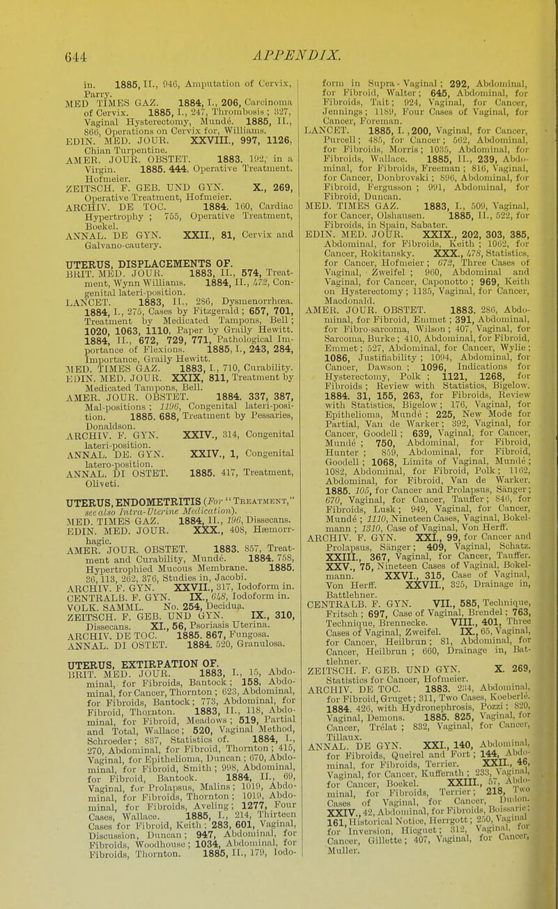 XXII., 81, Cervix and ill. 1885,11., 040, Aiuinitation of Curvi.x, Pariy. MED TIMES GAZ. 1884, I., 206, Caicinoma of Cervix. 1885, I., 247, Throiiibosia ; :i-27, Vaginal Hysterectomy, Jluuclii. 1885, II., S6(i, Operations on Cervix for, Williams. EDIN. MED. JOUU. XXVIII., 997, 1126, Chian Turpentine. AMER. JOUK. OBSTET. 1883. in a Virgin. 1885. 444, Operative Treatment. Hofnieier. z;eitsch. p. GBB. UND GYN. X., 269, Operative Treatment, Hofmeier. ARCHIV. DE TOC. 1884. 100, Cardiac Hyjiertrophy ; 766, Operative Treatment, Boekel. ANNAL. DE GYN. Galvano-cautevy. UTERUS, DISPLACEMENTS OF. BHIT. MED. JOUR. 1883, II., 574, Treat- ment, Wynn Williams. 1884, II., U7S, Con- genital lateri-position. LANCET. 1883, IL, 2S0, Dysmenorrhoea. 1884, I., 275, Cases by Fitzgerald; 657, 701, Treatment by Medic-ited Tamxpons, Bell; 1020, 1063, 1110, Paper by Graily Hewitt. 1884, II-, 672, 729, 771, Patliological Im- portance of Flexions. 1885, I., 243, 284, Importance, Graily Hewitt. :MED. TIMES GAZ. 1883, I., 710, CurabiUty. EDIN. MED. JOUR. XXIX, 811, Treatment by Medicated Tampons, Bell. AMER. JOUR. OBSTET. 1884. 337, 387, Mal-positions ; ll'.lli, Congenital lateri-posi- tion. 1885. 688, Treatment by Pessaries, Donaldson. ARCHIV. F. GYN. XXIV., 314, Congenital lateri-position. ANNAL. DE. GYN. XXIV., 1, Congenital latero-position. ANNAL. DI OSTBT. 1885. 417, Treatment, Oliveti. UTERUS, ENDOMETRITIS {For  Treatment, seealso Intra-DLerine Medication). JIED. TIMES GAZ. 1884, IL, 196, Dissecans. EDIN. MED. JOUR. XXX., 40S, Hsemorr- hagic. AMER. JOUR. OBSTET. 1883. S57, Treat- ment and Curability, Mund^. 1884. 76S, Hypertrophied Mucous Membrane. 1885. 86,113, 202, 370, Studies in, Jacobi. ARCHIV. F. GYN. XXVII., 317, Iodoform in. CENTRAL 13. F. GYN. IX., WS, Iodoform in. VOLK. SAMML. No. 254, Decidua. ZEITSCH. F. GEB. UND GYN. IX., 310, Dissecans. XI., 56, Psoriasis Uterina. ARCHIV. DE TOC. 1885. 867, Fungosa. ANNAL. DI OSTET. 1884. 520, Granulosa. UTERUS, EXTIRPATION OF. 15RIT. MED. JOUR. 1883, L, 15, Abdo- minal, for Fibroids, Bantock; 158, Abdo- minal, for Cancer, Thornton ; 023, Abdominal, for Fibroids, Bantock; 773, Abdominal, for Fibroid, Thornton. 1883, IL, US, Abdo- minal, for Fibroid, Meadows ; 519, Partial and Total, Wallace; 520, Vaginal Method, Sohroeder; 837, Statistics of. 1884, L, 270, Abdominal, for Fibroid, Tliornton ; 415, Vaginal, for Epithelioma, Duncan ; (170, Abilo- mlnal, for Fibroid, Smith; 99S, Abd(nuinal, for Fibroid, Bantock. 1884, IL, Oi), Va^'inal, fur Prolapsus, Malins; 101!), Abdo- minal, for Fibroids, Tliornton; lOlil, Abdo- minal, for Fibroids, Aveling; 1277, Four Cases, Wallace. 1885, L, 214, Thirteen Cases for Fibroid, Keith; 283, 601, Vaginal, Discussion, Duncan; 947, Abdominal, for Fibroids, Woodhouse; 1034, Abdominal, for Fibroids, Thornton. 1885, IL, 17!>, Iodo- form in Supra - Vaginal; 292, Abdominal, for Fibroid, Walter; 645, Abdominal, for Fibroids, Tait; 024, Vaginal, fur Cancer, Jennings; II.SO, Four Cases of Vaginal, for Cancer, Foreman. LANCET. 1885, I. ,200, Vaginal, for Cancer, Purcell; 485, for Cancer; ,002, Abdominal, for Fibroids, Morris; 1035, Abdominal, fur Fibroid.s, Wallace. 1885, IL, 239, Abdo- minal, for Fibroids, Freeman ; 810, Vaginal, for Cancer, Donbrovski; 800, Abdominal, fur Fibroid, Fergusson ; 901, Abdominal, for Fibroid, Duncan. MED. TIMES GAZ. 1883, L, 50!), Vaginal, for Cancer, Olshausen. 1885, IL, 622, for Fibroids, in Spain, Sabater. EDIN. MED. JOUR. XXIX., 202, 303, 385, Abdominal, for Fibroids, Keitli ; 1002, fur Cancer, Rokitansky. XXX., A7S, Statistics, for Cancer, Hofmeier ; 673, Three Cases of Vaginal, Zweifel ; 000, Abdominal and Vaginal, for Cancer, Caponotto ; 969, Keith on Hysterectomy; 1185, Vaginal, for Cancer, Macdunald. AMER. JOUR. OBSTET. 1883. 280, Abdo- minal, for Fibroid, Emmet; 391, Abdominal, for Fibro sarcoma, Wilson ; 407, Vaginal, for Sarcoma, Burke; 410, Abdominal, for Fibroid, Emmet; 527, Abdominal, for Cancer, Wylie ; 1086, Justifiability ; 1004, Abdominal, for Cancer, Dawson ; 1096, IntUcations for Hysterectomy, Polk ; 1121, 1268, fur Fibroids; Review witli Statistics, Bigelow. 1884. 31, 155, 263, for Fibroids, Review ■with Statistics, Bigelow; 176, Vaginal, for Epitlieliumn, Munde ; 225, New Mode for Partial, Van de Warker; 302, Vaginal, for Cancer, GoodeU ; 639, Vaginal, for Cancer, Munde ; 750, Abdominal, for Fibroid, Hunter ; S50, Abdominal, for Fibroid, GoodeU ; 1068, Limits of Vaginal, Munde ; 10S2, Abdominid, for Fibroid, Polk; 1102, Abdominal, for Fibroid, Van de Warker. 1885. lOS, for Cancer and Prolapsus, Sanger; 670, Vaginal, for Cancer, Tauifer; S4(>, for Fibroids, Lusk; 940, Vaginal, for Cancer, Mund^ ; 1110, Nineteen Cases, Vaginal, Bokel- mann ; 1310, Case of Vaginal, Von Herff. ARCHIV. F. GYN. XXI., 99, for Cancer and Prolapsus, Sanger; 409, Vaginal, Schatz. XXIII. , 367, Vaginal, for Cancer, Tauffer. XXV., 75, Nineteen Cases of Vaginal, Bokel- mann. XXVI., 315, Case of Vaginal, Von Herfif. XXVII., 325, Drainage in, Battlehner. CENTRALB. F. GYN. VII., 585, Technique, Fritsch ; 697, Case of Vaginal, Brendel; 763, Technique, Brennecke. VIII., 401, Three Cases of Vaginal, Zweifel. IX., 05, Vaginal, for Cancer, Heilbrun; 81, Abdominal, for Cancer, Heilbrun ; 060, Drainage in, lijit- tlehner. _ „„„ ZEITSCH. F. GEB. UND GYN. X. 269, Statistics for Cancer, Hofmeier. ARCHIV. DE TOC. 1883. 2;;4, Abdmninal, for Fibroid, Gruget; 311, Two Cases, Koeberle. 1884 420, with Hydronephrosis, Pozzi; 820, Vaginal, Demons. 1885. 825, Vaginal, for Cancer, Trelat ; 832, Vagiixid, for Cauai, Tillaux. , , . , ANNAL. DE GYN. XXL, 140, Abdomm,-d. for Fibroids, Queiiel and Fort; 144, i^'''';^' minal, for Fibroids, Terrier. XXII., 46, Vaginal, for Cancer, Kufferath : 233, \agin:il, fo° Cancer, Boekel. XXIIL, 5'. --M,'.'''- minal, for Fibroids, Terrier; 218, Cases of Vaginal, for Cancer, Du.lon. XXIV. , 161, Cance'iV GmutteV'407, Vaginal, for Cancer, Muller. ses of Vaginal, tor ijaiicur, aV . 42, Abdominal, for Fibroids, Buissjiru'. 1 Historical Notice, Herrgott; 250, \Hgm:'l Inversion, Hicguet; 312, Vaginal, t<»