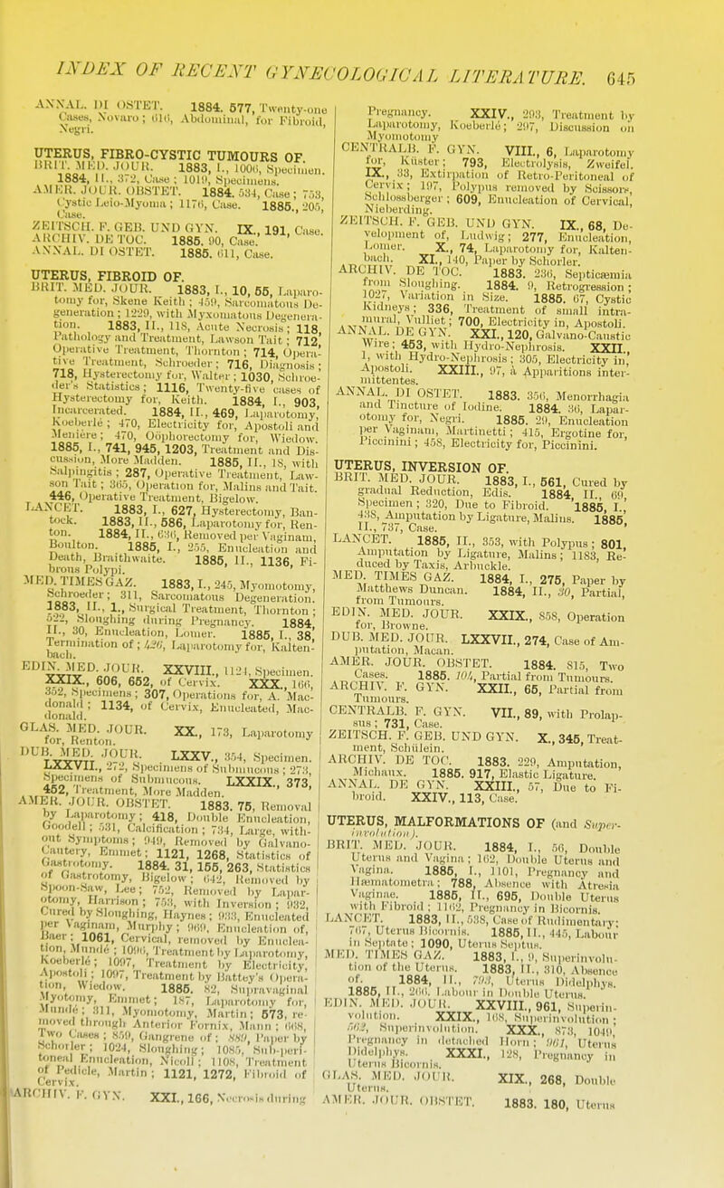 AXXAL. in OSTET. 1884. 577, T«e.,ty.,)„e Ciises, Novaro; OUi, Abdominal, for Kibioiil Negri. UTERUS, FIBRO-CYSTIC TUMOURS OF liltn. MKI). .lOLMi. 1883, I., iOO,i, S^.echnen. 1884, II., .T^, tUse ; lOlll, .Siieuiiiieiis. A.\II.;R. jouii. OUSTET. 1884. Ca.se ; V,)3, (.'ystic Leio-.Myoma ; 1 ITU, Case. 1886 liOJi Case. ■' ' ZKITSCII. F. GEB. UND GYN. IX. 191 Case AItCHIV. DE TOC. 1885. 90, Cafe.' ' A.XXAL. D1 OSTET. 1885. (ill, Case. UTERUS, FIBROID OF. BKIT. .MEU. .JOUH. 1883. I., 10, 55, laparo- tomy tor, Skene Keitli ; «arcomatou.s De- generation ; with Jly.xomatous Uegenura- tioii. 1883, II., lis, .VcMte Necrosis; 118 1 atholoijy and Treatment, Lawson Tait; 712* Oiierativu Treatment, Tlioriitim ; 714 Opera- tive Treatment, Sulivoeder; 716, Diagnosis; 718, Uysterectomy tcjr, Walter ; 1030, .Scliroe- ders Statistics; 1116, Twenty-Hve cases of Hysterectomy for, Iveitli. 1884 1 903 Incarcerated. 1884, II., 469, l.aparo'tomy' Koelierle ; 470, Electricity for, Apostoli an<l .Meniere; 470, Oophorectomy for, Wiedow 1885, I., 741, 945, 1203, Treatment and Dis- cussion, More .Madden. 1885, II., IS, with Salinngitis ; 287, Operative Treatment, Law- son I'ait; 3(5.5, (Jperation for, Malins and Tait. 446, (Operative Treatment, Bigelow. LANCET. 1883, 1., 627, Hysterectomy, Ban- tock. 1883, 11., 586, Laparotomy for, Ren- ton. 1884, II., G:^(i, Removed per \ aginam, Boulton. 1885, I., 2.55, Enucleation and Death, Braithwaite. 1885, II., 1136, Fi- brous Polypi. ' MED. TIMESGAZ. 1883, L, 245, Myomotomy, Schroeiler; 311, .Sarcomatous Degeneration. 1883, II., 1., Surgical Treatment, Tliornton ; ?7 ' .,n '15,°'';!'' ''IS I'regnancy. 1884, 11., JO, Enucleation, Loiner. 1885 I 38 bach' °* ' fciiten- J^DIN^'fED. JOUR. XXVIII., U2J, Specimen. XXIX., 606, 652, of Cervix. XXX., l(i(i, 3o2, Speciinen.s; 307,'Operations for, A. Mac- dona. ; 1134, of Cervix, Enucleated, Mac- donald. °''oi..'H;.f '-''^ ^^1'-'-^ I^VTT ■'.J^V'i- . I^V., .•i.54, .Specimen. AiAJtVU., Ill, Specimens of Sulmiucous ; 273 Specimens of SubmucoUH. LXXIX 373 Treatment, More .Madden. AMEK. lOIJR. 0I3STET. 1883. 75, Removal , by L.-i,paiot.jmy; 418, Double Enucleation, ; Ooodell; .531, Calcification; 734, Lar.'e with- out Syniptoma; !I4!I, Removed by Galvano- Cautery, Emmet; 1121, 1268, Statistics of | Gfwtrotomy. 1884. 31, 155, 263, Statistics ! of Giistrotomy, liigdow ; i;42, Removed by .Spoon-.Saw, Lee; 7.52, Remove.l by Lapar- otomy Harrison ; 753, with Inversi(m; SI32, Cured by Slougliing, Haynea ; !I:13, Enucleated per Vaginani, .Aluriihy; (Hln, Mmicleatnm of, waer; 1061, Cervicjil, removed by Eimclca- i tion Mun.le ; lOiir,, Treatment by l.;u,arotnmy, ; Koeberle; 1007, Treatment b'y Electricity I Aiiostoh ; 10117, Treatment by Rattey's Opera- tion Wiedow. 1886. .s2, Supravaginal Myotomy, Emmet; 1.S7, Laparotomy for, .Mumie; 311, Myomotoniy, Martin; 573, re moved through Anterior I'ornix, .Mann ; iKl.S, Iwo (^'ases ; ,S5!i, Gangrene of; .w;;. Paper by Hchoi or: 1024, Sl.mghing; 10S5, Sub-peri- toneal Enucleation, Nicoll; UOS, Treatment of ledicle, .Martin; 1121, 1272, Fibroid of Pregnancy. XXIV., 2!);i, 'I'reatmont by Laparotomy, Koeberle; 2117, Discussion on Myomotoniy CENTRALIi. V. GVN. VIII, 6, Laparotomy fiu-, KuHtur; 793, Electrolysis, Zweifcl. IX., .33, Extiriiation of Retro-Peritoneal of Cervix; li)7, Polypus removed by Scissors, Sclilossberger ; 609, Enucleation of Cervical, Nieberding. ZEITSCH. V. GEB. UND GYN. IX., 68 Ue- yelopment of, Ludwig; 277, Enucleation, Lomor. X., 74, Laparotomy for, Kalten- ARCHIV. DE TOC. 1883. 23(i, Septicemia ia,' V','°°'''nff- 1884. !», Retrogression; 102i, \ariation in Size. 1885. 07, Cystic Kidneys; 336, Treatment of small intr.a- vmm>V Electricity in, Apostoli. ANNAL. DE GYN. XXI., 120, Galvanoicauatic Wire; 453, with Ilydro-Nephrosis. XXII I, with Hydio-Nephrosis; 305, Electricity in'.' Apostoli. XXIII., 1)7, .V -Apparitions inter- mittentes. ANNAL DI OSTET. 1883. 35(i, Menorrhagia and rmcture of Iodine. 1884. 30, Lapar- otoniy for, Negri. 1885. 211, Enucleation per \aginam, Maitinetti; 415, Ergotine for, Piccinini; 45S, Electricity for, Piccinini. UTERUS, INVERSION OF. BRIT. MED. JOUR. 1883, I., 561, Cured by gradual Reduction, Edis. 1884 II (iO Specimen ; 320, Due to Fibroid. 1885, I.,' 43S, Amputation by Ligature, MiOins. 1885' II. , 737, Case. ' LANCET. 1885, II., 353, with Polypus; 801 -imputation by Ligature, Malins ; 11S3, Re- duced by Taxis, Arbuckle. MED TIMES GAZ. 1884, I., 275. Paper by Matthews Duncan. 1884. II., SO, Partial, from Tumours. ... , EDIN. MED. JOUR. XXIX., S5S, Operation for, Browne. DUB. MED. JOUR. LXXVIL, 274, Case of Am- ])Utation, Macan. AMER. JOUR. OBSTET. 1884. S15, Two . n^S?^?- , ^^8^- P'lrti^^l fioni Tumours. ARC'Hn. F. GYN. XXII., 65, Partial from Tumours. CENTRALB. P. GYN. VII., 89. with Prolap- I -sus; 731. Case. ' j ZEITSCH. F. GEB. UND GYN. X., 345. Treat- ment, Schiilein. ARCHIV. DE TOP. 1883. 220, Amputation, Michaux. 1885. 917, Elastic Ligature. ANNAL. DE GVN. XXIII., 57, Due to Fi- broid. XXIV., 113, Case. UTERUS, MALFORMATIONS OF (and Sh««- iiirolt'tioii), BRIT. MED. JOUR. 1884, I., m. Double Uterus and Vagina; l(i2, Double Uterus and Vagina. 1885, I., 1101, Pregnancy and llaiiiiatometra,: 788, Absence with Atresiii Vaginae. 1886. II., 695, Double Uterus with Fibroid; llii2. Pregnancy in Bicornis. LANCET. 1883, 11., 5;)S, Case of Rudinientaiy /iM, Uterus Biccuiiis. 1886, II., 44.5, Labour III Seiitate; 1090, Uterus Septus. MED. TIMES GAZ. 1883, I., 0, Superinvolu- tion of the Uterus. 1883, II., 310, Absence of. 1884, II., r.l.l, Uterus Didelpliys. 1885, II., 2(lii. I.abiiur in Double Uterus. EDIN M KI). .loUR XXVIII., 961, Suporin- volntion. XXIX., Ids, Kuperinvolution • .y;..', Siiiierlnvolntioii. XXX., S73, 1041i' Pregnancy in detached Horn; ;iin Uteiiia Didelphys. XXXI., I2S, Pregnancy in Uterus Bicoinis. (iLAS MUD. JOUR. XIX., 268, Double Uterus. .\MKR. JOUR. OltSTET. 1883. 180, Uterus