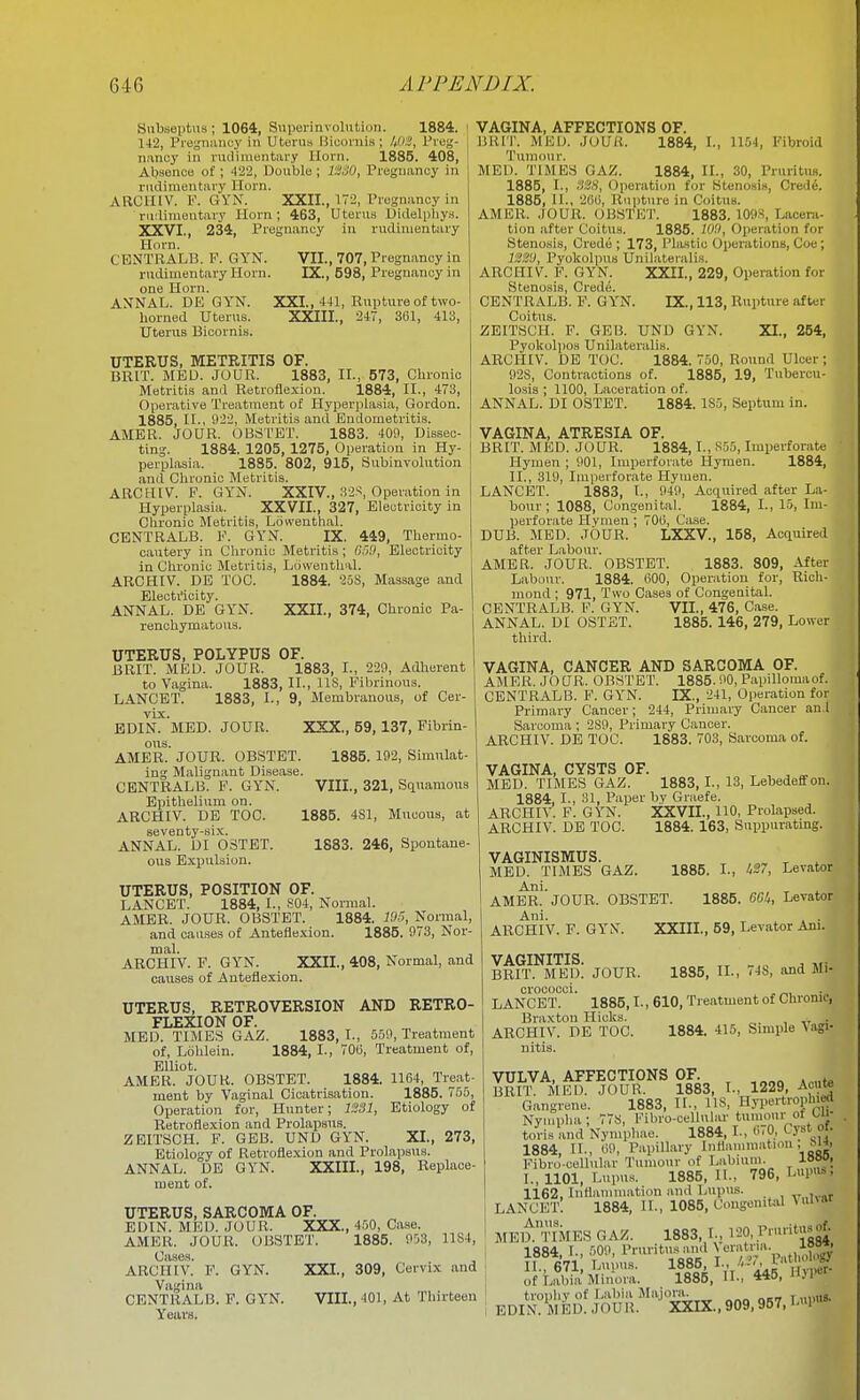 172, Pregnancy in Uterus Didelphys. in rudimentary , 707, Pregnancy in 598, Pregnancy in Subseptus ; 1064, Superinvoliition. 1884, 142, Pregnancy in Uterus Bicornis; 1,0.!, Preg- nancy in rudimentary Horn. 1885. 408, Aljsence of ; 422, Double ; I'JISO, Pregnancy in rudimentary Horn. ARCniV. F. GYN. XXII. rudimentary Horn ; 463, XXVI., 234, Pregnancy Horn. CENTRALB. F. GYN. VII rudimentary Horn. IX. one Horn. AXNAL. DE GY'N. XXL, 441, Rupture of two- horned Uterus. XXIII., 247, SUl, 413, Uterus Bicornis. UTERUS, METRITIS OF. BlllT. MED. JOUR. 1883, II., 573, Glironic Metritis ami Retroflexion. 1884, II., 473, Operative Treatment of Hyperplasia, Gordon. 1885, II., 922, Metritis and Endometritis. AMER. JOUR. OBSTET. 1883. 409, Dissec- ting. 1884. 1205, 1275, Operation in Hy- perplasia. 1885. 802, 915, Subinvolution and Chronic Metritis. ARCHIV. F. GY'N. XXIV., 32S, Operation in Hyperplasia. XXVII., 327, Electricity in Chronic Metritis, Ldwenthal. CENTRALB. F. GYN. IX. 449, Thermo- cautery in Chronic Metritis; (j')9, Electricity in Chronic Metritis, Ldwenthal. ARCHIV. DE TOC. Eleoti'icity. ANNAL. DE GYN. renchymatoiiM. 1884. 258, Massage and XXII., 374, Chronic Pa- VIII., 321, Squamous 1885. 4S1, Mucous, at 1883. 246, Spontane- UTERUS, POLYPUS OF. BRIT. MEU. JOUR. 1883, I., 229, Adherent to Vagina. 1883, II., IIS, Fibrinous. LANCET. 1883, I., 9, Membranous, of Cer- vix. EDIN. MED. JOUR. XXX., 59, 137, Fibrin- ous. AMER. JOUR. OBSTET. 1885. 192, Simulat- ing Malignant Disease. CENTRALB. F. GYN. Epithelium on. ARCHIV. DE TOC. seventy-six. ANNAL. DI OSTET. ous Expulsion. UTERUS, POSITION OF. LANCET. 1884, I., S04, Normal. AMER. JOUR. OBSTET. 1884. 105, Normal, and causes of Anteflexion. 1885. 973, Nor- mal. ARCHIV. F. GYN. XXII., 408, Normal, and causes of Anteflexion. UTERUS, RETROVERSION AND RETRO- FLEXION OF. MED. TIMES GAZ. 1883, I., 559, Treatment of, Lohlein. 1884, I-, 70t;, Treatment of, Elliot. AMER. JOUR. OBSTET. 1884. 1104, Treat- ment by Vaginal Cicatrisation. 1885. 755, Operation for, Hunter; 1231, Etiology of Retroflexion and Prolapsus. ZBITSCH. F. GEB. UND GYN. XL, 273, Etiology of Retroflexion and Prolapsus. ANNAL. DE GYN. XXIIL, 198, Replace- ment of. UTERUS, SARCOMA OF. EDIN. MED. JOUR. XXX., 450, Case. AMER. JOUR. OBSTET. 1885. 953, 11S4, ARCHIV.' F. GYN. XXL, 309, Cervix and Vagina CENTRALB. F. GYN. VIIL, 401, At Thirteen Years. VAGINA, AFFECTIONS OF. BRIT. MEU. JOUR. 1884, I., 1154, Fibroid Tumour. MED. TIMES GAZ. 1884, II., 30, Pruritus. 1885, I., 328, Operation for Stenosis, Cred6. 1886, II., 2()(i, Rupture in Coitus. AMER. JOUR. OBSTE'l'. 1883. 109S, lacera- tion after Coitus. 1885. 10-1, Operation for Stenosis, Crede ; 173, Plastic Operations, Coe; IW, Pyokolpus Uni Lateral is. ARCHIV. P. GYN. XXII., 229, Operation for Stenosis, Cred(5. CENTRALB. P. GYN. IX., 113, Rupture after Coitus. ZEITSCH. F. GEI3. UND GYN. XI., 254, Pyokoliios Unilateralis. ARCHIV. DE TOC. 1884. 750, Round Ulcer ; 92S, Contractions of. 1885, 19, Tubercu- losis ; 1100, Laceration of. ANNAL. DI OSTET. 1884. 185, Septum in. VAGINA, ATRESIA OF. BRIT. MED. JOUR. 1884,1., S55, Imijerforate Hymen ; 901, Imperforate Hymen. 1884, II., 319, Imperforate Hymen. LANCET. 1883, I., 949, Acquired after La- bour; 1088, Congenital. 1884, I., 15, Im- perforate Hymen; 700, Ciise. DUB. MED. JOUR. LXXV., 158, Acquired after Labour. AMER. JOUR. OBSTET. 1883. 809, After Labour. 1884. 600, Operation for, Rich- mond ; 971, Two Cases of Congenital. CENTRALB. F. GYN. VII., 476, Case. ANNAL. DI OSTET. 1885. 146, 279, Lower third. VAGINA, CANCER AND SARCOMA OF. AMER. JO UR. OBSTET. 1885.90, Papillomaof. CENTRALB. F. GYN. IX., 241, Operation for Primary Cancer; 244, Primary Cancer an.l Sarcoma ; 2S9, Primary Cancer. ARCHIV. DE TOC. 1883. 703, Sarcoma of. VAGINA, CYSTS OF. , , , „ MED. TIMES GAZ. 1883, I., 13, Lebedeffon. 1884, I., 31, Paper by Graefe. ARCHIV. F. GYN. XXVIL, 110, Prolapsed. ARCHIV. DE TOC. 1884. 163, Suppurating. VAGINISMUS. MED. TIMES GAZ. Ani. AMER. JOUR. OBSTET. Ani. . . ARCHIV. F. GYN. XXIIL, 59, Levator Aiu. 1885. I., ^27, Levator 1885. GGI,, Levator VAGINITIS. BRIT. MED. JOUR crococci. LANCET. Braxton Hicks. ARCHIV. DE TOC. nitis. 1885, II., 74S, and Mi- 1885,1., 610, Treatment of Chronic, 1884. 415, Simple Vagi- Acute VULVA, AFFECTIONS OF. BRIT. MED. JOUR. 1883, L, 1229, - Gangrene. 1883, II., US, Hyiiertropln«l Nympha; 778, Fibro-cellul.a- tumour ot ui- toris and Nympbao. 1884,1., <!70, Cyst of. 1884, II., (i9, Papillary Inilammiition , Fibro-cellular Tumour of Labium. looo, I. , 1101, Lupus. 1885, II., 796, Ll's. 1162, Inflammation and Lupus. v„ivar lancet! 1884, It., 1085, Congenital MEltnMES GAZ. 1883, I., 120, .P>--'t^f- 1884, I., 509, Pruritus and \eratria \vyt> II. , 671 Lupus. 1885, Ivt'' 'Var 1 v of Labia Minora. 1885, IL, 445, trophy of Labia Majora. EDIN. MED. JOUR. 'XXIX..909.957,1-l>«»'