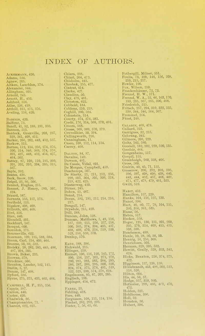 II^DEX OF AUTHORS. ACKEBMANN, -JiO. Adania, 544. Agnew, 205. Aitken, Liuu-liliin, 174. Alexamler, 544. AUingliiini, (105. Arnold, 24:!. Aruott., H., 45-.'. Ashforil, Atlee, 2-HS, 41ft. Atthill, 31:;, 375, 37G. Aveling, 110, 420. B.^BESIN, 420. -Balfour, 73. Bandl, 41, 52, ISS. 191, 333. Bannon, 513. Bantock, Granville, 203, 237, 329, 301, 409, 412. Barker, 200, 282, 443, in2, 537. Barkow, 513. Barnes, 112, 114. 250, 274, 270, 300, 314, 346. 309, 374, 370, 391, 427, 448, 452, 454, 4Ci7, 404, 502. Battey, S7, 109, 110, 195, 200, 201, 202, 203, 204, 205, 31:1, 507. Bayle, 392. Beates, 420. Beck, Snow, 320. Beigel, 23, SO, 500. Jiennet, H\iglies, 215. liennet, J. Henry, 2.S0, 307, 024. Berard, 587. Bemiitz, 155, 157, 173. liertliold, 513. Bi?elow, 40S, 409. Hi 11 roth, 409, 408. Bird, 310. lilaii, 440. Bliindell, 201. Bookliart, 147. Boiique, TOO. Bourdon, 17.'!. liourneville, 022. Bozenian, 109, 135, 588, 594. J{raun, Carl, 314, 409, 404. Branne, 50, 00, 532. Breisky, 28, 282, 285, 445, 486, 4.S7, 494, 505. Brown, Jiaker, 233. Browne, 379. Bnickner, 500. Briinton, I.auder, 142, 145. Bud in, 5, 27. Jiuiiini, 147, 49S. Jiyford, 5.S0. Byrne, 275, 875, 433, 4l!3, 404. Campbki.i,, II. F., 3.55, 3.j0. rappie, 3S7. Carron, 440. Carter, 420. Cliadwick, 30. C'liaini)ionni(!re, 71. Charcot, 022, 02:i. Chiara, 238. Chiari, 204, 473. Chisholni, 443. C'hrobak, 255, 477. Cintrat, 414. Clarke, 427. Claudius, 50. Clay, 479, 481. Clouston, 022. Cobbold, 184. Coblenz, 210, 219. Coghill, 200, 594. Cohnstein, 314. Courty, 374, 370, 381. Crede, 170, 314, 308, 370, 491. Crooni, 508. Crosse, 308, 309, 370, 379. Cruveilhier, 50, 394. Cullingworth, 216. Cunningham, 11. Cusco, 108, 112, 114, 134. 1 Czerny, 408. riALTOK, 84, 87. I Davaine, 149. Dawson, 481. De Cassis, Vidal, 001. ' De Morgan, Campbell, 459. IJeschauips, 507. De Sinety, 21, 211, 212, 250, 299, 303, 304, 305, 309, 318, 319, 422, 425. Diesterweg, 420. Dirner, 245. Dohrn, 23, 487. Donat, 214. Doran, 192, 195, 212, 214, 210, 217. Dougall, 147. Drysdale, 215, 420. Diill, 388. Duncan, John, 528. Duncan, Matthews, 5, 48, 110, 107, 239, 255, 250, 257, 258, 300, 305, 374, 394, 405, 437, 408, 409, 470, 514, 519, 520, 523, 550, 559, 570. Dnnla]), 570. Eadi;, 3S8, 390. ! Kichwald, 215. ! Ellinger, 259. Knimet, 100, 110, 120, 145, 172, 200, 250, 257, 201, 271, 279, 280, 281, 282, 283, 284, 285, 280, 287, 289, 295, 300, 320, 324, .374, 375, 378, 491, 519, .522, 525, 530, 574, 578, 024. F.ngelmann, 85, 87, 203, 205. ' EngliHch, 198. j Kppiiiger, 4.54, 472. FAniiK, 23. Fehling, 418. Fere, 440. FergusHon, 108, 111, 114, 134. FlKchel, 2S2, 292, 293. l-'oHter, 7, 5(i, 05, 00. I Fothergill, Milner, 551. I Foulis, 73, 100, 144, 156, 208, 210, 215, 217. Fowler, 190. Fox, Wilson, 210. Frankenhiiuser, 72, 73. Freund, H. W., 171. Fveund, W. A., 32, 46,103,170, 183, 205, 367, 385, 390, 468. Friedreich, 515. Fritsch, 257, 294, 319, 332, 335, 339, 344, 340, 304, 367. Froniniel, 204. 1 Fiirst, 248. Galabin, 408, 478. Gallard, 323. Garrigues, 32, 215. Gehrung, 342. Gilniore, 203, 229. Goltz, 142, 580. Goodell, 182, 202, 229, 520, 535. Goodbir, 404. Gougenlieiui, 517. Gonpil, 155. Greenhalgl), 200, 338, 400. Gross, 500. Guerin, 40, 45, 71, 155. Gusserow, 390, 392, 393, 395, 390, 397, 408, 409, 438, 440, 443, 444, 452, 457, 408, 409, 471, 477, 47S, 479, 481, 555. Gwilt, 519. Habit, 452. Hamilton, 157, 229. Hanks, 104, 110, 125, 130. Hanot, 390. Hart, 40, 00, 77, 79, 104, 135, 200, 350, 301, 535. Basse,' 5(i. Hebra, 517. : Hecker, 558. Hegar, 125, 130, 131, 201, 203, 205, 270, 314, 409, 415, 433, 503, 590. Henderson, 499. Henle, 10, 28, 30, 38, 50. Hennig, 10, 250, 308. I Henrichsen, 502. j Herman, 329, 335, 532. ' Hewitt, Graily, 329, 333, 342, ' 024. . Hicks, Braxton, 220, 374, 375, ! 422. Higginson, 137, 138, ]:!9. Ilii<lebrandt, 403, 498, 502, 513, 510, 52(i. I Hilton, (i04. His, 44, 50, 57. Hodge, 357, 359, 3(!0. I Hofmeier, 299, 40li, 409, 470, I 472. I Hidden, 521. Holdhouse, 390. j II(dl, 32. I Houston, 36. I Hubert, 390.