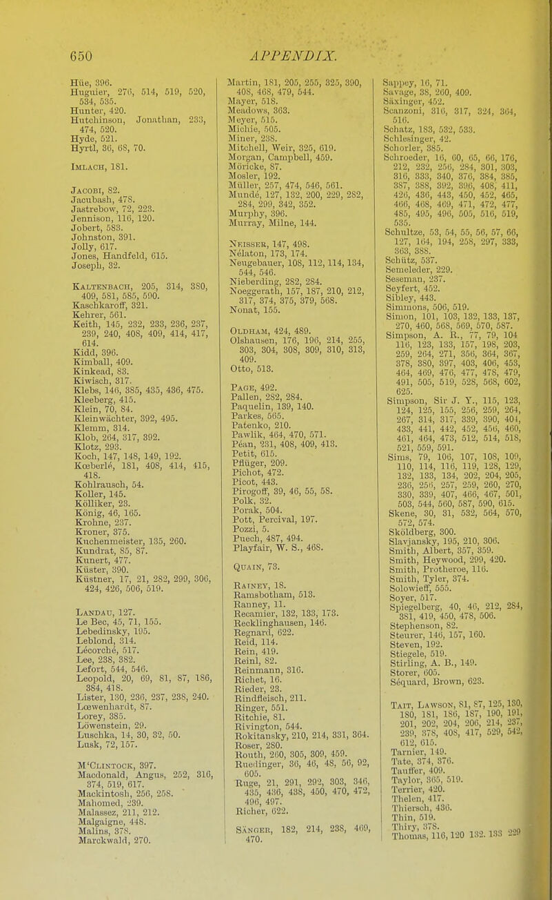 Hiie, 390. Hnguier, 27ii, 514, 519, 520, 03-1, 535. Hunter, -120. Hutchinsoii, Joimtlum, 233, 474, 520. Hyde, 521. Hyrtl, 3(i, OS, 70. Imlaoh, ISl. Jacobi, S2. Jaoubash, 47S. Jastrebow, 72, 223. Jennison, 11(3, 120. Jobert, 583. Johnston, 391. Jolly, 617. Jones, Handfeld, 015. Joseph, 32. Kaltenbach, 205, 314, 8S0, 409, 581, 585, 590. Kaschkaroff, 321. Kehrer, 501. Keith, 145, 232, 233, 236, 237, 239, 240, 408, 409, 414, 417, 614. Kidd, 390. Kimball, 409. Kinkead, S3. Kiwisch, 317. Klebs, 146, 385, 435, 436, 475. Kleeberg, 415. Klein, 70, 84. laeinwaohter, 392, 495. Klemm, 314. Klob, 204, 317, 392. Klotz, 293. Kooh, 147, 148, 149, 192. KcBberW, 181, 408, 414, 415, 418. Kohlrausoh, 54. Koller, 145. KoUiker, 23. Konig, 46, 165. Krolme, 237. Kroner, 375. Kuchenmeistei', 135, 260. Kundrat, 85, 87. Kunert, 477. Kiister, 390. Kiistner, 17, 21, 282, 299, 306, 424, 426, .006, 519. Landau, 127. Le Bee, 45, 71, 155. Lebedinsky, 195. Leblond, 314. Leoorche, 517. Lee, 238, 382. Lefort, 544, 546. Leoijold, 20, 09, 81, 87, 186, 384, 418. Lister, 130, 230, 237, 238, 240. Lajwenliardt, 87. Lorey, 385. Lowenstein, 29. Luschka, 14, 30, 32, 50. Lusk, 72, 157. M'Clintock, 397. Maodonald, Angnu, 252, 310, 374, 519, 617. Mackintosh, 256, 258. Mahomed, 239. Malassez, 211, 212. Malgaigne, 448. MalinH, 378. Marckwald, 270. Martin, 181, 205, 255, 325, 390, 408, 408, 479, 544. Mayer, 518. Meadows, 363. Meyer, 515. Micliie, .505. Miner, 238. Mitchell, Weir, 325, 619. Morgan, Camiibell, 459. Morioke, 87. Mosler, 192. Miiller, 257, 474, 546, 561. Mundo, 127, 132, 200, 229, 282, 284, 299, 342, 352. Murphy, 396. Murray, Milne, 144. Neisser, 147, 498. Nelaton, 173, 174. Neugebauer, 108, 112,114,134, 544, 546. Nieberding, 282, 284. Noeggerath, 157, 187, 210, 212, 317, 374, 375, 379, 508. Nonat, 155. Oldham, 424, 489. Olshausen, 176, 196, 214, 255, 303, 304, 308, 309, 310, 313, 409. Otto, 513. Paoe, 492. Fallen, 282, 284. Paquelin, 139, 140. Parkes, 565. Patenko, 210. Pawlik, 464, 470, 571. Pean, 231, 408, 409, 418. Petit, 015. Pfliiger, 209. Picliot, 472. Picot, 443. PirogoCf, 39, 46, 55, 58. Polk, 32. Porak, 504. Pott, Percival, 197. Pozzi, 5. Pueoh, 487, 494. Playfair, W. S., 468. Qua IN, 73. Rainey, 18. Ramsbotham, 513. Rauney, 11. Recaniier, 132, 133, 173. Recklinghaiisen, 146. Regnard, 022. Reid, 114. Rein, 419. Reinl, 82. Reinmann, 316. Rioliet, 10. Rieder, 23. Rindfleisch, 211. Ringer, 551. Ritchie, 81. Rivington, 544. Rokitansky, 210, 214, 331, 304. Roser, 280. Kouth, 200, 305, 309, 459. Ruediuger, 36, 46, 48, 56, 92, 605. Ruge, 21, 291, 292, 303, 340, 435, 436, 438, 450, 470, 472, 496, 497. Richer, 622. S.ANOEH, 182, 214, 238, 4(!9, 1 470. Sappey, 16, 71. Savage, 38, 260, 409. Siixinger, 452. Scanzoni, 310, 317, 324, 304, 510. Scliatz, 183, 532, 533. Schlesinger, 42. Schorler, 385. Schroeder, 16, 00, 65, 06, 176, 212, 232, 250, 284, 301, 303, 316, 333, 340, 370, 384, 385, 387, 388, 392, 396, 408, 411, 420, 436, 443, 450, 452, 465, 460, 408, 409, 471, 472, 477, 485, 495, 496, 505, 516, 519, 535. Schultze, 53, 54, 55, 56, 57, 66, 127, 164, 194, 258, 297, 333, 303, 388. Schiitz, 537. Semeleder, 229. Seseman, 237. Seyfert, 452. Sibley, 443. Simmons, 506, 519. Simon, 101, 103, 132, 133, 137, 270, 460, 508, 569, 570, 587. Simpson, A. R., 77, 79, 104 110, 123, 133, 157, 198, 203, 259, 264, 271, 356, 364, 367, 378, 380, 397, 403, 400, 453, 404, 469, 476, 477, 478, 479, 491, 505, 519, 528, 568, 002, 025. Simpson, Sir J. T., 115, 123, 124, 125, 155, 256, 259, 264, 267, 314, 317, 339, 390, 401, 433, 441, 442, 452, 456, 460, 401, 464, 473, 512, 514, 518, 521, 559, 591. Sims, 79, 106, 107, 108, 109, 110, 114, 110, 119, 128, 129, 132, 133, 134, 202, 204, 205, 236, 250, 257, 259, 260, 270, 330, 339, 407, 466, 407, 501, 503, 544, 560, 587, 590, 615. Skene, 30, 31, 532, 564, 570, 572, 574. Skoldberg, 300. Slavjansky, 195, 210, 300. Smith, Albert, 357, 359. Smith, Heywood, 299, 420. Smith, Protheroe, 110. Smith, Tyler, 374. SolowieS, 555. Soyer, 517. Spiegelberg, 40, 40, 212, 284, 381, 419, 450, 478, 500. Stephenson, 82. Steurer, 140, 157, 160. Steven, 192. Stiegele, 519. StiiUng, A. B., 149. Storer, 005. Sequard, Brown, 623. Tait, Lawson, 81, 87, 125, ISO, 180, 181, ISO, 187, 190, l!'l, 201, 202, 204, 206, 214, 23., 239, 378, 408, 417, 529, 54_', 012, 615. Tarnier, 149. Tate, 374, 370. Tautter, 409. Taylor, 365, 519. Terrier, 420. Thelen, 417. Tliiersch, 430. Thin, .519. I Tliiry, 378. , , ,„ i Thomas, 110,120 132. 133