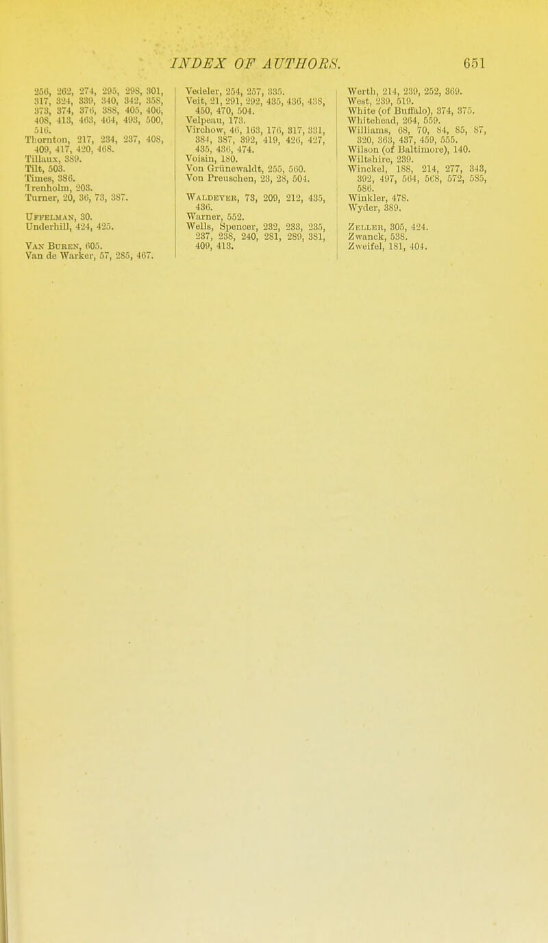250, 202, 274, 205, 29S, 301, 317, 324, 330, 340, 342, 35S, 373, 374, 37(i, 3SS, 405, 400, 40S, 413, 403, 404, 493, 500, 510. Tliornton, 217, 234 , 237, 40S, 409, 417, 420, 408. Tillaux, 380. Tilt, 503. Times, 380. Irenholni, 203. Turner, 20, 30, 73, 387. Ufkelman, 30. UnderhUl, 424, 425. VAX BUREN, 005. Van de Warker, 57, 285, 407. Vodeler, 254, 257, 335. Veit, 21, 201, 202, 435, 430, 438, 450, 470, 504. Velpeau, 173. Virohow, 40, 103, 170, 317, 331, 384, 387, 302, 419, 420, 427, 435, 430, 474. Voisin, 180. Von Griinewaldt, 255, 500. Von Preuschen, 23, 28, 504. Waldeyeii, 73, 209, 212, 435, 430. Warner, 552. Wells, Spencer, 232, 233, 235, 237, 238, 240, 281, 280, 381, 400, 413. i Wertli, 214, 230, 252, 309. West, 230, 510. Wliite (of Buflalo), 374, 375. Wliitoheivd, 204, 550. Williams, 08, 70, 84, 85, 87, 320, 303, 437, 459, 555. Wilson (of Baltimore), 140. Wiltshire, 230. Winckel, 188, 214, 277, 348, 302, 497, 504, 508, 572, 585, 580. Wiukier, 478. Wyder, 380. Zei.ler, 305, 424. Zwanck, 538. Zweifel, 181, 404.