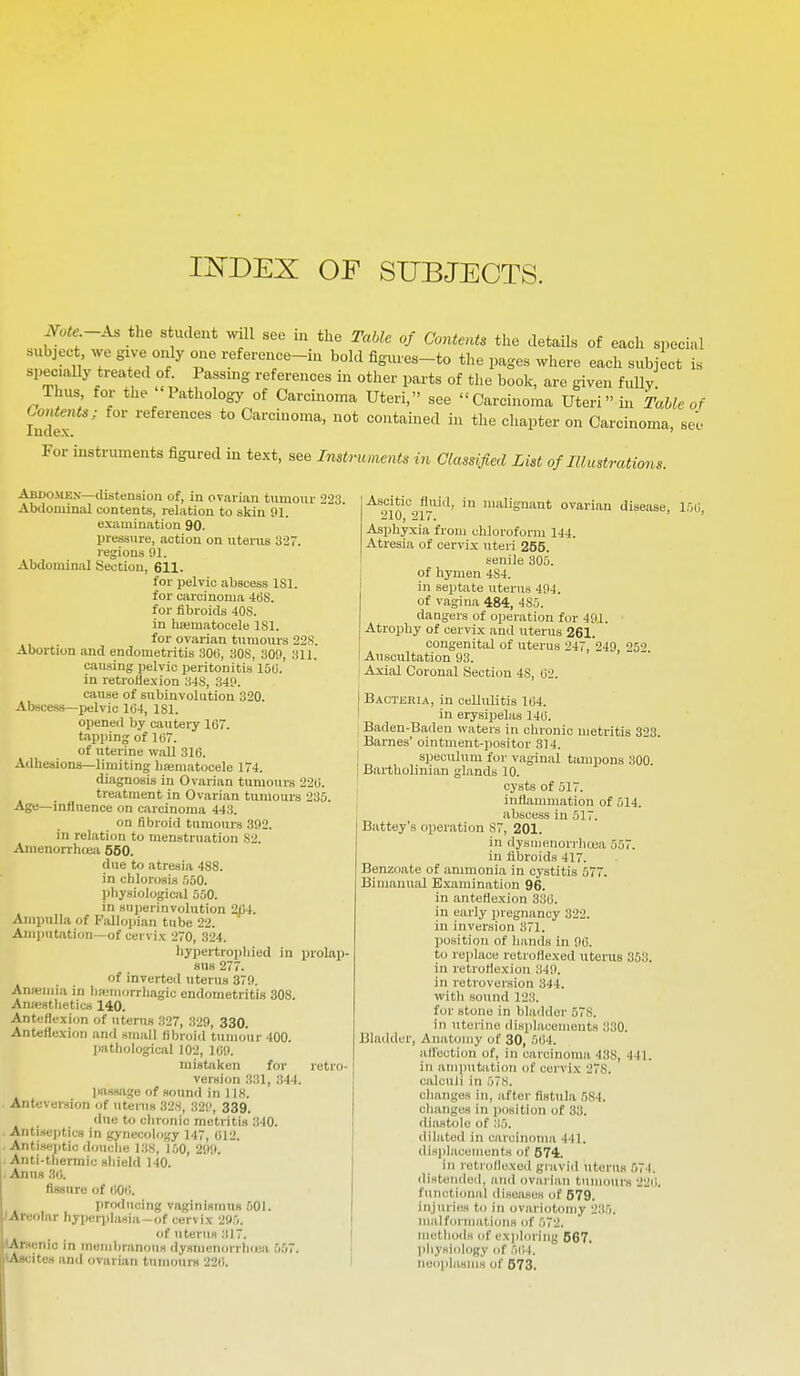 IJs'DEX OF SUBJECTS. Note-As the student ^vlll see in the Table of Contents the detaUs of each special subject we give only one reference-in bold figiues-to the pages where each subject is speciaUy treated of Passing references in other parts of the book, are given fully. Thus for the Pathology of Carcinoma Uteri, see Carcinoma Uteri in Table of Index ' *° Carcinoma, not contained in the chapter on Carcinoma, see For instruments figured in text, see Instriumnts in Classified List of Illustrations. Abdo-Mex—distension of, in ovarian tiimour 223. Abdominal contents, relation to skin 91. examination 90. pressure, action on uterus 327. regions 91. Abdominal Section, 611. for pelvic abscess ISl. for fibroids 40S. in hasmatocele ISl. for ovarian tumours 22S. Abortion and endometritis 306, 308, 309, 311. causing pelvic peritonitis 150. in retroflexion 34S, 349. cause of subinvolution 320. Absce-ss—pelvic 1(34, ISl. opened by cautery 167. tapping of 11)7. of uterine wall 316. Adhesions—limiting hajmatocele 174. diagnosis in Ovarian tumours 226. treatment in Ovarian tumours 235. Age—influence on carcinoma 443. on fibroid tumours 392. in relation to menstruation S2. Amenorrhcea 650. due to atresia 488. in chlorosis .'iuO. pliysiological 550. in superinvoiution 2C4. Ampulla of Fidlopian tube 22. Amputation—of cervix 270, 324. hypertrophied in prolap- sus 277. of inverted uterus 379. Anajmia in hjfiiiiorrhagic endometritis 308. Antestlietics 140. Anteflexion of uterus 327, 329, 330. Anteflexion and small fibroid tumour 400. mistjiken for retro- version .'131, 344. passage of sound in 118. Anteversion of uteius 328, 32!', 339. due to chronic metritis 340. Antisejitics in gynecology 147, 012. Antiseptic douche 138, l.'iO, 299. Anti-thermic shield 140. Anus 36. fissure of (iOii. producing vaginismus .lOI. 'Areolar hypei-jilasia-of cervix 295. of uterus 317. (Arsenic in membranous dysmenon hiea 557. ^Ascites and ovarian tumours 226. ■^•soitic^fluid, in malignant ovarian disease, 1 Asphyxia from chloroform 144. Atresia of cervix uteri 255. senile 305. of hymen 4S4. in sei)tate uterus 494. of vagina 484, 4S5. dangers of operation for 491. Atrophy of cervix and uterus 261. congenital of uterus 247, 249, 25'> Auscultation 93. Axial Coronal Section 48, 62. Bacteria, in cellulitis 164. in erysipelas 146. Baden-Baden waters in chronic metritis 323. Barnes' ointment-positor 314. speculum for vaginal tampons 300. Bartholinian glands 10. cysts of 517. inflannnation of 514. abscess in 517. Battey's operation 87, 201. in dysmBnorrha3a 557. in fibroids 417. Benzoate of ammonia in cystitis 577. Bimanual Examinati<m 96. in anteflexion 336. in early pregnancy 322. in inversion 371. position of hands in 96. to replace rotroHexed uterus 35.'i. in retroflexion 349. in retroversion 344. with sound 123. for stone in bla<ldor 578. in uterine displacements 330. Bladder, Anatomy of 30, 564. afl'ection of, in carcinoma 438, 441. in amputation of cervix 278. calculi in 578. changes in, after fistula 584. changes in jxisition of 33. diastole of 35. dilated in carcinoma 441. displacements of 674. in retrollexcd gravid uterus ,574. distenilod, and ovarian tumours 226. functional diseases of 579. injuries to in ovariotomy 235. malformations of 572. methods of exploring 567. physiology of 564. neoplasms of 573. 56,