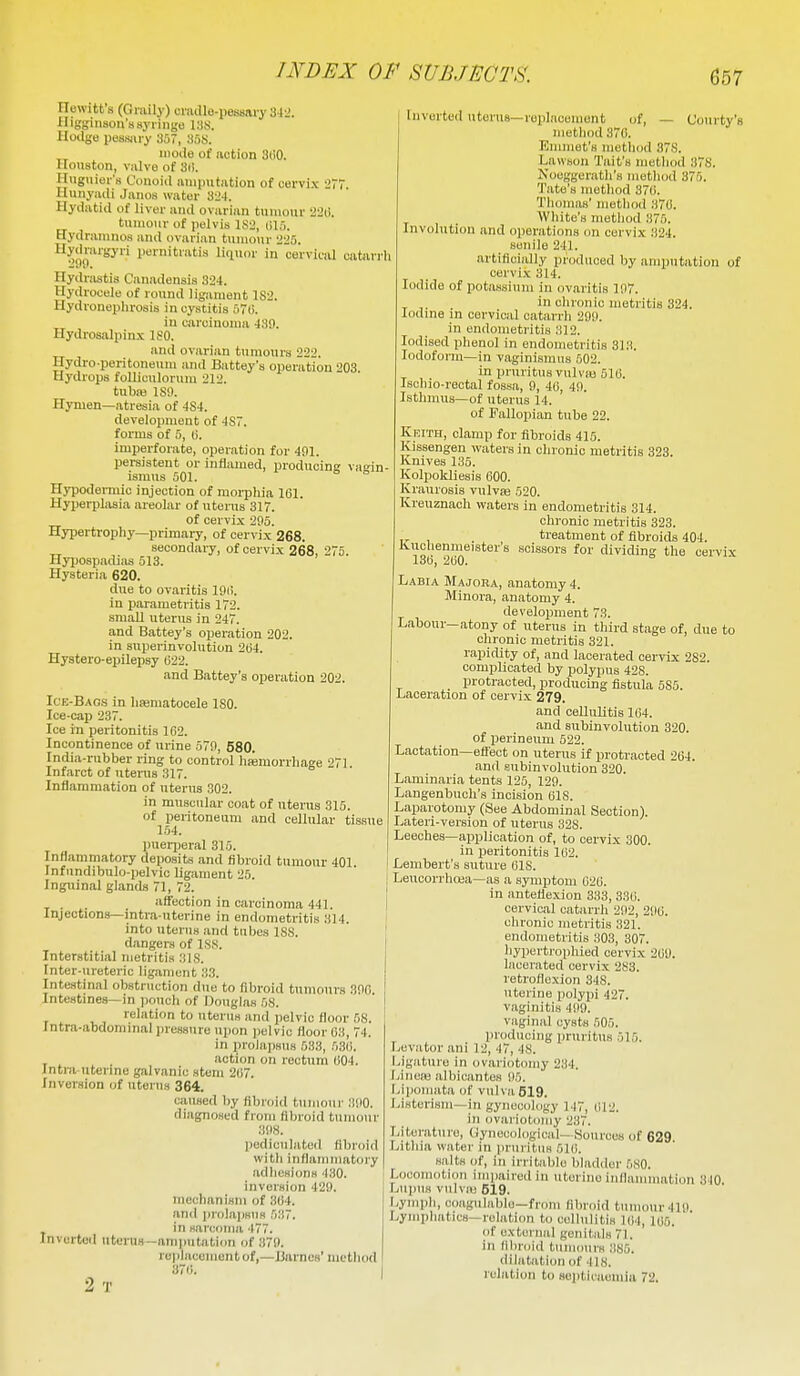 Hewitt's (Giaily) ovadle-pessary 342. Higginson's syringe Hodge pessiu-y 357, 35S. mode of notion 3ti0. Houston, valve of Sii. Huguiei-'s Conoid amputation of cervix -.'7 Hunyadi Janos water 3l'4. Hydatid of liver and ovarian tumour 2L'(i. tumour of pelvis 1S2, (ilfi. Hydrainnoa and ovarian tumour 225. ^^yjl^i'Sy pernitratia liquor in cerviciU catarrh Hydrastis Canadensis 324. Hydrocele of round ligament 1S2. Hydronephrosis in cystitis 5t). in carcinoma 43!l. Hydrosalpinx ISO. and ovarian tumours 222. Hydi-o-peritone\im and Battey's operation 203 Hydrops folUculorum 212. tubaj ISO. Hymen—atresia of 4S4. development of 4S7. forms of 5, 0. imperforate, operation for 401. pei-sistent or inflamed, producing vagin- ismus 501. Hypodermic injection of morphia 101. Hyperplasia areolar of uterus 31. of cervix 205. Hypertrophy—primary, of cervix 268, of, — Courty's secondary, of cervix 268, 275. Hyjjospadias 513. Hysteria 620. due to ovaritis 19l>. in parametritis 172. small uterus in 247. and Battey's operation 202. in superinvolutiou 204. Hystero-epilepsy (522. and Battey's operation 202. Ice-Bags in hamatocele 180. Ice-cap 237. Ice in peritonitis 162. Incontinence of urine 570, 580. India-rubber ring to control hsemorrhage 271 Infarct of utenis 317. Inflammation of uterus 302. in muscular coat of uterus 315. of peritoneum and cellular tissue 154. puerjjeral 315. Inflammatory deposits and fibroid tumour 401. Infiindibulo-pelvic ligament 25. Inguinal glands 71, 72. affection in carcinoma 441. Injections—intra uterine in endometritis 314. into uterus and tubes 188. dangers of ISS. Interstitial metritis 318. Inter-ureteric ligament 33. Intestinal obstruction due to fibroid tumours 300 Intestines—in ])ouch of Douglas 58. relation to uterus and pelvic floor 58. Intra-abdominal pressure upon pelvic floor 03, 74. in prolajisus 533, 530. , ^ . action on rectum 004. Jntra uterme galvanic stem 207. Inversion of uterus 364. caused by tibroi<l tumour .•lOO. diagnosed from fibroid tumour 308. pediculated fibroid with inflammatory adlicsions 430. inversion 429. mechanism of 3(i4. and prolapsus 537. in sarcoma 477. Inverted nteins—amputation of 370. replacement of,—Barnes' metliod 370. 2 T Inverted uterus—replacement o method 370. Emmet's metliod 37S. Lawson Tait's method 378. Noeggerath's method 375. Tate's method 370. Thomas' method 370. White's method 375. Involution and operations on cervix 324. senile 241. artificially produced by amputation of cervix 314. Iodide of potassium in ovaritis 107. in clironic metritis 324. Iodine in cervical catarrh 290. in endometritis 312. Iodised phenol in endometritis 313. Iodoform—in vaginismus 602. in pruritus vulvas 510. Ischio-rectal fossa, 9, 40, 49. Isthmus—of uterus 14. of Fallopian tube 22. Keith, clamp for fibroids 415. Kissengen waters in chronic metritis 323. Knives 135. Kolpokliesis 000. Kraurosis vulvfe 520. Kreuznach waters in endometritis 314. chronic metritis 323. treatment of fibroids 404. Kuclienmeister's scissors for dividing the cervix 130, 200. Labia Majora, anatomy 4. Minora, anatomy 4. development 73. Labour-atony of uterus in third stage of, due to chronic metritis 321. rapidity of, and lacerated cervix 282. complicated by polypus 428. protracted, producing fistula 585. Laceration of cervix 279, and cellulitis 104. and subinvolution 320. of perineum 522. Lactation—effect on uterus if protracted 204. and subinvolution 320. Laminaria tents 125, 129. Langenbuch's incision 018. Laparotomy (See Abdominal Section). Lateri-versiou of uterus 328. Leeches—application of, to cervix 300. in jieritonitis 102. Lembert's suture 018. Leucorrhoea—as a symptom 020. in anteflexion 333, 330. cervical catarrh 292, 290. chronic metritis 321. endometritis 303, 307. liypertrophied cervix 209. lacerated cervix 283. retroflexion 348. uterine polypi 427. vaginitis 499. vaginal cysts 505. producing pruritus 515. ani 12, 47, 48. Ligature in ovariotomy 234. Linca! albicantes 95. Lipomata of vulva619. Listerism—in gynecology 147, 012. ill ovariotomy 237. Literature, gynecological- Sources of 629 Lithia water in pruritus 510. salts of, in irritable bladder 580. Locomotion impaired in uterine iullamniation 310 Lupus vulval 619. Lymph, coagulable—from fibroid tumour 410 Lymphatics—relation to ccllulitiH 104, 106. of oxteriial genitals 71. in fibnjid tuiiiourK 385. dilatation of 418. relation to septicaemia 72. Levator