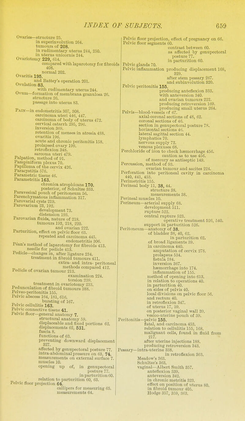 Ovariea—stnictiire 25. in suporinvolution 204. tumours of 208. in ruiliiiieutiiry uterus 2M, 250. iu uterus unicoruis 244. Oviiriotoujy 229, 014. couipared witli laiiarotouiy for fibroids 40S. normal 202. Ovaritis 195. and Battey's operation 201. Ovulation 83. with rudimentary uterus 244. Ovum—formation of membrana granulosa 20. structure 20. passage into uterus S3. Pain—in endometritis 307, SOS. carcinoma uteri 440, 447. carcinoma of body of uterus 472. cervical catarrh 295, 290. inversion 309. retention of menses in atresia 4SS. ovaritis 190. acute and chronic peritonitis 15S. prolajised ovary 199. retroflexion 34S. sarcoma uteri 479. Piilpation, method of 91. Pampiniform plexus 70. Papilloma of the cervix 426. Paracystitis 570. Parametric tissue 40. Parametritis 163. chronica atrophicans 170. posterior, of Schultze 333. Paravesical pouch of peritoneum 50. Parenchymatous inflammation 317. Parovarial cysts 219. Parovarium 23, 192. development 78. distension 193. Parovarian fluids, nature of 21S. tumours 193, 218, 220. and ovarian 222. Parturition, effect on pelvic floor 03. repeated and carcinoma 445. . , endometritis 300. 16an s method of laparotomy for fibroids 413. needle for pedicle 413. Pedicle—changes in, after ligature 234. treatment in fibroid tumours 411. extra- and intra- peritoneal _ ,. , , methods compared 412. rediole of ovarian tumour 213. examination 224. torsion 239. treatment in ovariotomy 233. Pedunculation of fibroid tumours 388. Pelveo-peritonitis 165. Pelvic abscess 104, ISl, 610. bursting of 107. Pelvic cellulitis 163. Pelvic connective tissue 41. Pelvic floor—general anatomy 7. structural anatomy 59. displaceable and fixed portions 02. displacements 62, 531. fascia 8. functions of 63. preventing downward displacement affected by gonupectoral posture 77. intra-ab<lominalpressure on 03, 74. measurements on external surface 7. muscles 10. opening up of, in genupectoral posture 77. in parturition 00. relation to parturition 60, 03. Pelvic floor projection 64. callipor.s for nieiiauring 05. measurements 04. Pelvic floor projection, otfect of pregnancy on 60. Pelvic floor segments 60. contrast between 60. as affected by genupectoral posture 77. in parturition 60. Pelvic glands 70. Pelvic inflannnation producing displacement 108, 829. after stem pessary 2()7. and subinvolution 320. Pelvic peritonitis 155. producing anteflexion 833. with anteversion 340. and ovarian tumours 222. producing retroversion 109. producing small uterus 264. Pelvis—blood-vessels of 07. axial-coronal sections of 48, 02. coronal sections of 40. section in genupectoral posture 7S. horizontal sections 40. lateral sagittal section 44. lymphatics 70. nervous supply 72. venous jjlexuses 08. Perchloride of iron to check hsemorrhage 450. caution as to use 456. of mercury as antiseptic 149. Percussion, method of 93. ovarian tumour and ascites 224. Perforation into peritoneal cavity in carcinoma 440, 441, 453. Perimetritis 155. Perineal body 11, 38, 44. structure 38. measurements 38. Perineal muscles 10. Perineum—arterial supply 08. develojjment 511. nipture 522. central rujjture 523. operative treatment 520, 540. sujjport in parturition 520. Peritoneum—anatomy of 38. of bladder 38, 40, 62. in jjarturition 02. of broad ligaments 39. in carcinoma 440. amputation of cervix 278. prolapsus 534. fistula 584. inversion 367. hemorrhage into 174. inflammation of 155. method of opening into 013. in relation to operations 40. in parturition 40. on sides of pelvis 40. local divisions on pelvic floor 50. and rectum 40. in retroflexion 347. of uterus 17, 39. on posterior v.aginal wall 39. vesico-utorine ijouch of 39. Peritonitis—pelvic 155. fatal, and carcinoma 453. rohation to cellulitis 155, 168. malignant colls, found in fluid from 217. after uterine injeotions 188. producing retroversion 343. Pessary—intra-uterine 338. in retroflexion 363. Meadow's 303. Hchultze's 363. vaginal—Albert Smith 357. antollexiou .')39. anteversion 342. in cliroTiic metritis .323. offoct on position of uterus SO. in llbroid t\inm\ir 405. llodge 357, 359, 31)3.