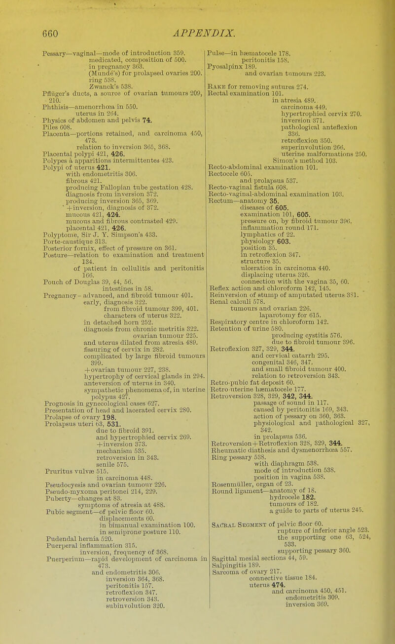 Pessary—vaginal—mode of introduction 350. medicated, coniiiosition of 500. in pregnancy 303. (Mund^'s) for prolapsed ovaries 200. ring 53S. Zwanok's 53S. Pfliiger's ducts, a source of ovarian tumours 209, 210. Phthisis—amenorrhoea in 550. utenis in 2(54. Physios of abdomen and pelvis 74. Piles COS. Placenta—portions retained, and carcinoma 450, 473. relation to inversion 3(35, 36S. Placental polypi 421, 426. Polypes a apparitions intermittentes 423. Polypi of uterus 421. with endometritis 306. fibrous 421. producing Fallopian tube gestation 428. diagnosis from inversion 372. producing inversion 3(55, 3(i9. ' -I-inversion, diagnosis of 372. mucous 421, 424. mucous and fibrous contrasted 429. placental 421, 426. Polyptome, Sir J. Y. Simpson's 433. Porte-caustiq^ue 313. Posterior fornix, effect of pressure on 361. Posture—relation to examination and treatment 134. of patient in cellulitis and peritonitis 166. Pouch of Douglas 39, 44, 56. intestines in 5S. Pregnancy- advanced, and fibroid tumour 401. early, diagnosis 322. from fibroid tumour 399, 401. characters of uterus 322. in detached horn 252. diagnosis from chronic metritis 322. ovarian tumour 225. and uterus dilated from atresia 489. Assuring of cervix in 282. complicated by large fibroid tumours 399. +ovarian tumour 227, 238. hypertrophy of cervical glands in 294. anteversion of uterus in 340. sympathetic phenomena of, in uterine polypus 427. Prognosis in gynecological cases 627. Presentation of head and lacerated cervix 280. Prolapse of ovary 198. Prolapsus uteri 63, 531. due to fibroid 391. and hypertrophied cervix 269. +inversion 373. mechanism 535. retroversion in 343. senile 575. Pruritus vulvae 515. in carcinoma 448. Pseudocyesis and ovarian tumour 226. Paeudo-myxoma peritonei 214, 229. Puberty—changes at 83. syTiii^toms of ati'esia at 48S. Pubic segment—of pelvic fioor 60. displacements 60. in bimanual examination 100. in semiprone posture 110. Pudendal hernia 520. Puerpei'al inflammation 315. inversion, frequency of 368. Puerperium—rapid development of carcinoma in 473. and endometritis 306. inversion 364, 368. peritonitis 157. retroflexion .347. retroversion 343. subinvolution 320. Pulse—in hmmatocele 178. peritonitis loS. Pyosalpinx 189. and ovarian tumours 223. Rake for removing sntrires 274. Rectal examination 101. in atresia 489. Ciircinoma 449. hypertrophied cervix 270. inversion 371. l)athological anteflexion 336. retroflexion 350. superinvolution 20(i. uterine malformations 200. Simon's method 103. Recto-abdominal examination 101. Kectocele 605. and prolaiisus 537. Recto-vaginal fistula 608. Reoto-vaginal-abdominal examination lO.'i. Rectum—anatomy 35. diseases of 605. examination 101, 605. pressure on, by fibroid tumour 396. inflammation round 171. lymphatics of 22. physiology 603. position 35. in retroflexion 347. structure 35. ulceration in carcinoma 440. disijlacing uterus 326. connection with the vagina 35, 60. Reflex action and chloroform 142, 145. Reinversion of stumpi of amputated xiterus 3?1. Renal calculi 578. tumours and ovarian 220. laparotomy for 615. Respiratory centre in chloroform 142. Retention of urine 580. producing cystitis 576. due to fibroid tumour 396. Retroflexion 327, 329, 344. and cervical catarrh 295. congenital 346, 347. and small fibroid tumour 400. relation to retroversion 343. Retro-pubic fat deposit 60. Retro-uterine haematocele 177. Retroversion 328, 329, 342, 344. passage of sound in 117. caused by peritonitis 169, 343. action of pessary on 360, 363. physiological and pathological 327, 342. in prolai)sus 536. Retroversion+Retroflexion 328, 329, 344. Rheumatic diathesis and dysmenorrhcea 557. Ring pessary 538. with diaphragm 538. mode of introduction 53S. position in vagina 53S. RosenmuUer, organ of 23. Round ligament—anatomy of IS. hydrocele 182. tumours of 182. a guide to pai-ts of uterus 245. SaCeal Segment of pelvic floor 60. rupture of inferior angle 523. the supporting one 63, 524, 533. supporting pessary 360. Sagittal mesial sections 44, 59. Salpingitis 189. Sarcoma of ovaiy 217. connective tissue 1S4. uterus 474. and carcinoma 450, 451. endometritis 309. inversion 369.