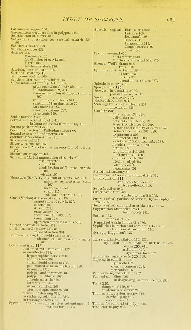 Sarcoma of vagina 506. Sarcomatous degeneration in iiolypus 425. Scarification of cervix 300. Scliroecler's operation for cervical oatarrli 2S'l, 301. Schultze's dilator 25S. Scirrhous cancer 434. Scisaors 135. Bozeman's 135. for division of cervi.x 200. Hart's 13(3. Kuciiennieister'a 13li. Scrofula, leucurrluea in 300. Soctioniii anatomy 43. Semiprone posture 101>. Septic matter causing cellulitis 104. Septicaemia—after amputation 37ii. after operation for atresia 4i>l. in carcinoma 452, 454. from suppuration of fibroid tumours 3il7. in inversion of uterus 374. relation of Ijmiphatics to 72. and metritis 315. after ovariotomy 237. after tents 130. Septic peritonitis 157, 1511. Serre-nceud of Cintrat 413, 414. in laparotomy for fibroids 413, 414. Serous peritonitis 15(5, 15S. Serum, collection in Fallopian tubes ISP. Sexual e.>:cess and endometritis 300. Sickness after chlorofoiTU 145. Silk-worm gut 137. Silver-wire sutures 137. Simon and JIarckwald's amputation of cervix 270. Simon's sharp spoon 400. Simpson's (A. R.) amputation of cervix 271. nail-curette 400. sound 110. modification of Thomas' curette 133. volsella 105. Simpson's (Sir J. Y.) division of cervix 259, 33S1. galvanic intra-uterine stem 207. metrotome 259. sound 115. volsella for fibroids 410. Sims' (Marion) division of cervix 339. amputation of cervix 270. curette 133. dilator 259. euucleator 407. speculum lOS, 283, 207. tenaculum 107. operation for vaginismus 503. Skene-Gondman catheter 577. Smith (Albert) pessary 357, 358. nio<le of action 301. Souffle—uterine, in fibroid tumour 400. absence of, in ovarian tumour 401. Sound—uterine 116. combined with Bimanual 123. in anteflexion 33S. hjfj)ertro])hied cervi.x 270. endometritis ,309. small fibroid tumours 398. pediculated submucous fibroid 429. inversion 371. polyfius and inversion 431. polypoidal fibroid 398. chronic metritis 322. retroflexi(m .344. superinvolution 200. uterine displacements 330. method of dres.sing 311. in rei)lacing retroflexion 3.54. in treating anteflexion 338. Specuhi, vaginal — comparative advantages of various forms 114. Specula, vaginal—Barnes' orescent 112. Battey's 109. Bozoman's 108. Cusco's 112. Fergusson's 111. Neugebauer's 112. Sims' 108. Speculum-anal 005. intra-uterine 313. uretliral and vesical 50S, 570. Spencer Well's clamp 233. trocar 232. Sphincter ani—externiis 30. intern us 30. tcrtius 30. operation to restore 527. Splenic tumours 015. Sponge-tents 125. Sponges—in operations 150. precaiitions as to (il2. Spray in ovariotomy 237. Stattbrdshire knot 204. Stem—galvanic intra-iiterine 207. in anteflexion 338. Sterility 558. in anteflexion 333, 335. cellulitis 108. cervical catarrh 295, 290. hyi5ertropliied cervix 269. stenosis and rigidity of cervix 257. in lacerated cervix 2S3, 289. dyspareunia 502. endometritis 307, 308. stricture of Fallopian tubes 188. fibroid tumour 394, 396. fistula 5S6. chronic metritis 321. peritonitis 159, 100. double ovaritis 196. uterine polyjji 427. retroflexion 349. vaginismus 501. Structural anatomy 59. Strumous diathesis and endometritis 310. Subinvolution 317. and lacerated cervix 281. with retroflexion 345. Superfoetation 250. Superinvolution 263. ascribed to ovaritis 195. Supra-vaginal portion of cervix, hypertrophy of 268, 276. Supra-vaginal amputation of the cervix 465. Sux3i)uration after cellulitis 105. hsematocele 181. Sutures 137. removal of 274. Sympathetic X5ain in ovaritis 180. Syphilitic ulceration and carcinoma 450, 451. ulceration of perineum 524. Syringe, Higginaon's 137. Tait's graduated dilators 130, 431. operation for removal of uterine appen- dages 205, 616. in fibroids 417. dysmenon lioea 557. Tangle and tupelo tents 126, 129. Tap])ing in cellulitis 167. liydrocele 182. ovarian tunumrs 228. peritonitis 163. Temperature, reduction of 162. Tenaculum—Sims' 107. in diagnosing lacerated cervix 284. Tents 126. dangers of 129, 258. in stenosis of cervix 258. Thomas' anteversion pessary 342. cervical plug 2(i2. spoon-saw 40ii. Torsion for removal of polypi 433. Trachelorrhapliy 285.