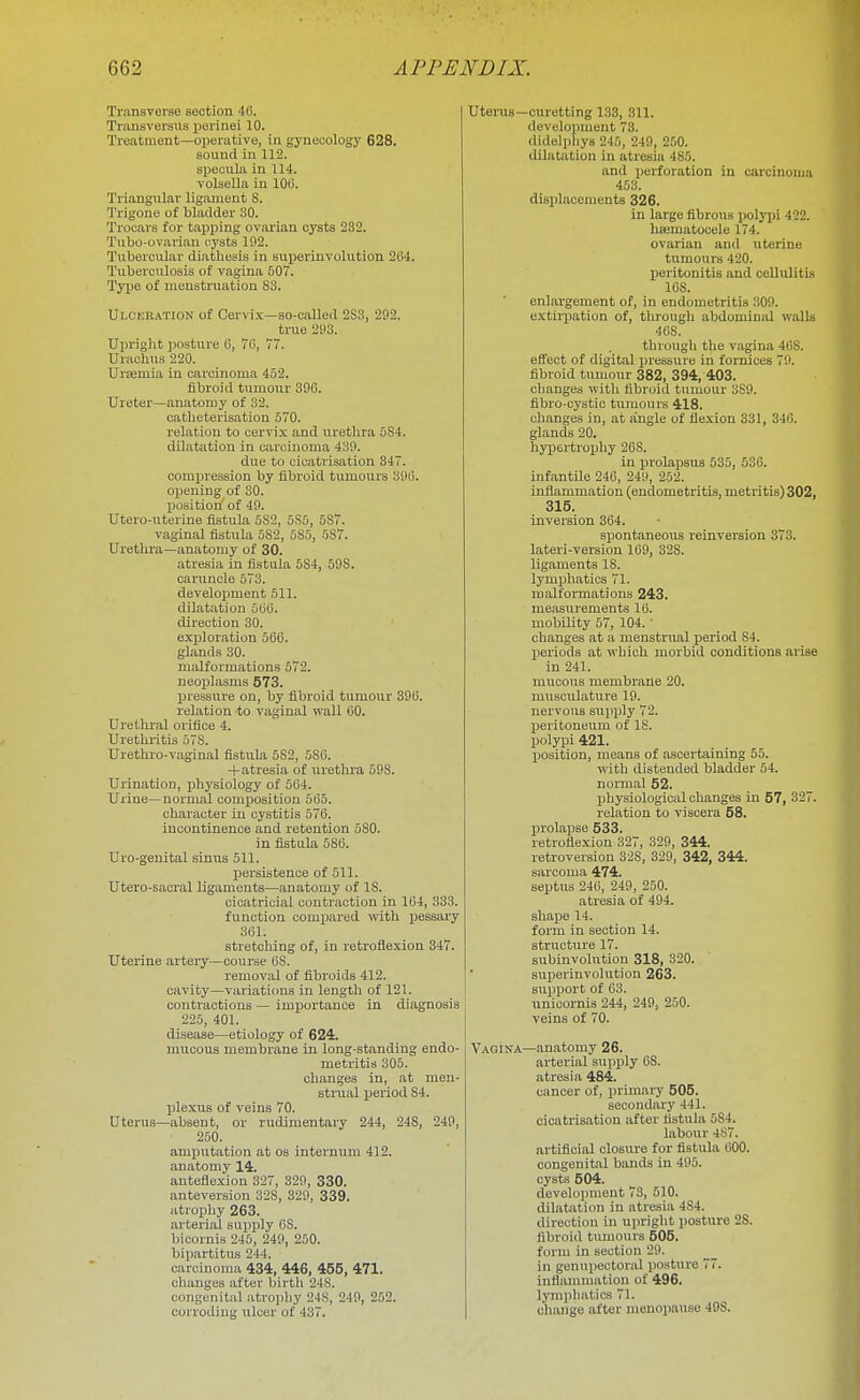 Transverse section 4fi. Trimsversus perinei 10. Treatment—oiicrative, in gynecology 628. sound in 112. specula in 114. volsella in 100. Triangular ligament S. Trigone of bladder 30. Trocars for tapping ovarian cysts 282. Tubo-ovarian cysts 192. Tubercular diathesis in suporinvolution 204. Tuberculosis of vagina 507. Tyjje of menstruation S3. Ulceration of Cervix—so-called 2S3, 292. ti-ue 293. Upriglit ])osture 0, 70, 77. Urachus 220. Ursemia in carcinoma 452. fibroid tumour 390. Ureter—anatomy of 32. catbeterisation 570. relation to cervix and urethra 5S4. dilatation in carcinoma 439. due to cicatrisation 347. compression by fibroid tumours 39ii. opening of 30. position of 49. Utero-uterine fistula 5S2, 5S6, 587. vaginal fistula 5S2, 585, 587. Urethra—anatomy of 30. atresia in fistula 5S4, 598. caruncle 573. development 511. dilatation 560. direction 30. expiloration 506. glands 30. malformations 572. neoplasms 573. Ijressure on, by fibroid tumour 396. relation -to vaginal wall 60. Urethral orifice 4. Uretluitis 578. Urethro-vaginal fistula 582, 580. -|-atresia of urethra 598. Urination, physiology of 564. Urine—normal composition 565. character in cystitis 576. incontinence and retention 580. in fistula 586. Uro-genital sinus 511, persistence of 511. Utero-sacral ligaments—anatomy of IS. cicatricial contraction in 164, 333. function compared -ivith pessary 361. stretching of, in retrofiexion 347. Uterine artery—course 08. removal of fibroids 412. cavity—variaticma in length of 121. contractions — importance in diagnosis 225, 401. disease—etiology of 624. mucous membrane in long-standing endo- metritis 305. clianges in, at men- stmal period 84. plexus of veins 70. Uterus—absent, or rudimentary 244, 248, 249, 250. amputation at os internum 412. anatomy 14. anteflexion 327, 329, 330. anteversion 328, 329, 339. atrophy 263. arterial sujiply OS. bicornis 245, 249, 250. bipartitus 244. carcinoma 434, 446, 455, 471. changes after birtli 248. congenital atropliy 248, 249, 252. corroding ulcer of 437. Uterus—curetting 133, 311. development 73. didelphys 245, 249, 250. dilatation in atresia 485. and iierforation in carcinoma 453. displacements 326. in large fibrous polj^ji 422. hajmatocele 174. ovarian and uterine tumours 420. peritonitis and cellulitis 108. enlargement of, in endometritis 309. extirpation of, through abdominal walls 408. through the vagina 408. effect of digital jiressuru in fornices 79. fibroid tumour 382, 394, 403. changes with fibroid ttimour 389. fibro-cystio tumours 418. changes in, at angle of flexion 331, 340. glands 20. hyijertrophy 208. in prolapsus 535, 530. infantile 246, 249, 252. inflammation (endometritis, metritis) 302, 315. inversion 364. spontaneous reinversion 373. lateri-version 109, 328. ligaments IS. lymphatics 71. malformations 243. measurements 16. mobility 57, 104.' changes at a menstrual period S4. periods at which morbid conditions arise in 241. mucous membrane 20. musculature 19. nervous supply 72. peritoneum of IS. polyiji 421. position, means of ascertaining 55. with distended bladder 54. normal 52. physiological changes in 57, 327. relation to viscera 58. prolaijse 533. retroflexion 327, 329, 344. retroversion 328, 329, 342, 344. sarcoma 474. septus 246, 249, 250. atresia of 494. shax^e 14. form in section 14. structure 17. subinvohition 318, 320. superinvolution 263. support of 63. unicornis 244, 249, 250. veins of 70. Vagina—anatomy 26. arterial supply 68. atresia 484. cancer of, primary 505. secondary 441. cicatrisation after fistula 584. labour 4S7. artificial closiu-e for fistula 000. congenital bands in 495. cysts 504. development 73, 510. dilatation in atresia 4S4. direction in upright posture 28. fibroid tumours 505. form in section 29. in genupectoral posture 77. inflammation of 496. lymphatics 71. change after menopause 498.