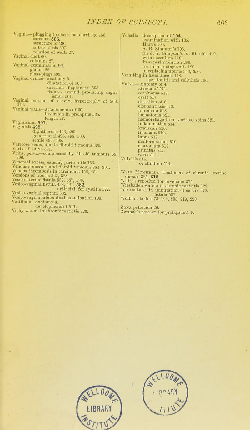 Vagina—plugging to check liiviaoiiliiigc -loG. sarcoma 506. structui-e of 28. tuberculosis 507. relation of walls 27. Vaginal cleft (iO. columns 27. Vaginal examination 94. glands 2S. glass-plugs 403. VaginiU orifice—anatomy 5. dilatation of 503. division of sphinctci' 503. fissures around, producing vjigin- ismiis 501. Vaginal portion of oervi.v, hypertrophy of 2GS, 27ti. Vaginal walls—attachments of 60. inversion in prolapsus 535. length 27. Vaginismus 501. Vaginitis 495. diphtheritic -196, 40S. gonorrluBal 496, 49S, 500. senile 496, 49S. Varicose veins, due to fibroid tumours 396. Varix of vulva 521. Veins, pelvic—compressed by fibroid tumours 6S, , 396. Venereal excess, causing peritonitis 156. Venous sinuses round fibroid tumours 3S4, 304. Venous thrombosis in carcinoma 452, 454. Versions of uterus 327, 32S. Vesico-uterine fistula 5S2, 5S7, 596. Vesioo-vaginal fistula 43S, 441, 582. artificial, for cystitis 577. Vesico-vaginal septum 5S2. Vesico-vaginal-abdominal examination 100. Vestibule—anatomy 4. development of 511. Vichy waters in chronic metritis 323. Volsella—description of 104. examination with 105. Hart's 100. A. R. Simpson's 105. Sir J. Y. Simpson's for fibroids 410. with speculum 110. in snpcrinvohrtion 2i)(i. for introducing tents 12S. in replacing uterus 353, 356. Vomiting in hfematocelo 178. peritonitis and cellulitis 166. Vulva—anatomy of 4. atresia of 511. carcinoma 519. cysts 517. direction of 6. elephantiasis 518. fibromata 518. lioematoma 521. hfemorrhage from varicose veins 521. inflammation 514. kraurosis 520. lipomata 519. lupus 519. malformations 510. neuromata 518. pniritus 515. varix 521. Vulvitis 514. of cliildren 514. Weir Mitchell's treatment of chronic uterine disease 325, 618. White's repositor for inversion 375. Wiesbaden waters in chronic metritis 323. Wire sutures in amputation of cervix 272. fistula 587. WolflSan bodies 73, 192, 208, 219, 220. Zona pellucida 26. Zwanck's pessary for prolapsus 539.