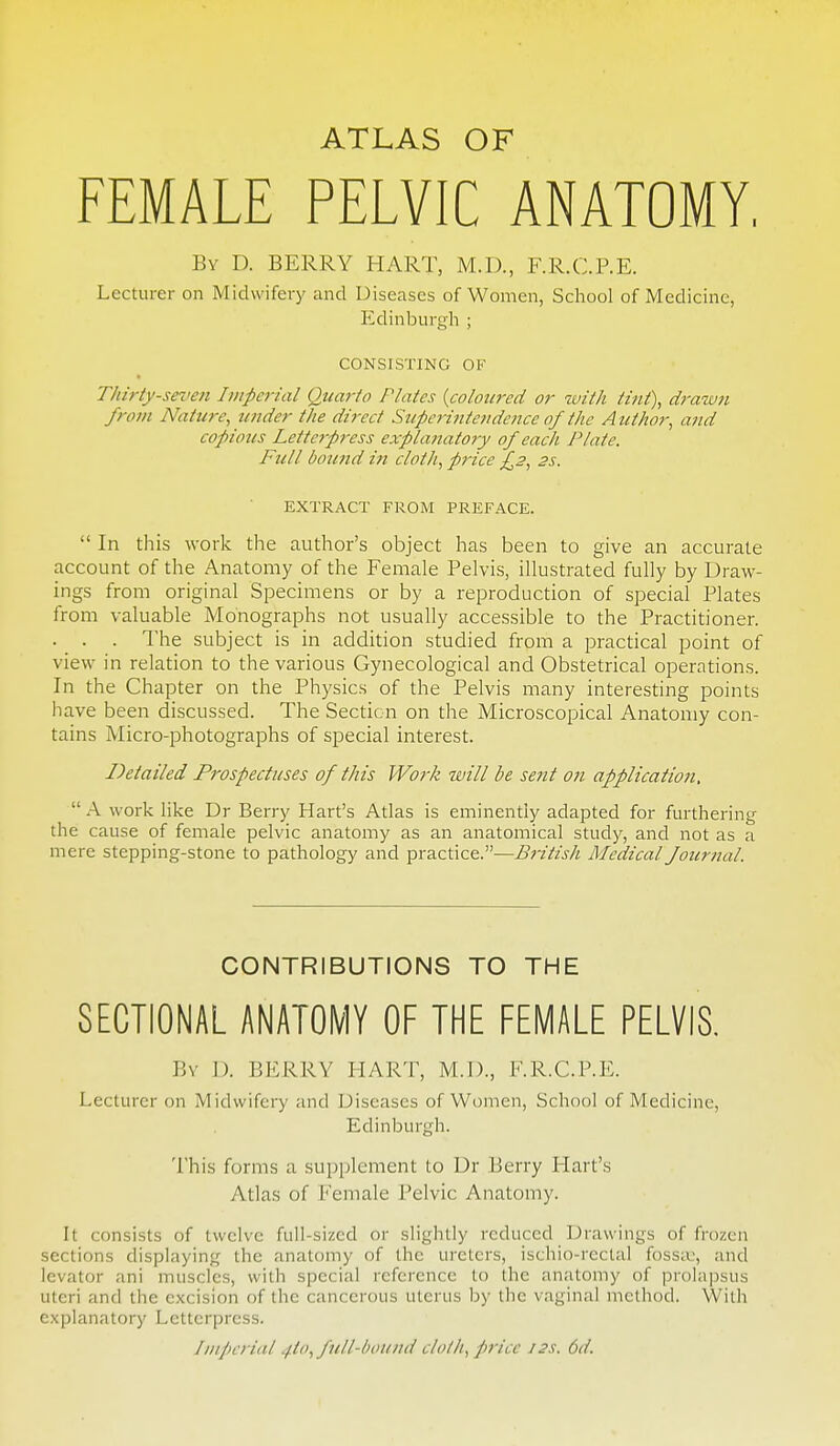 ATLAS OF FEMALE PELVIC ANATOMY, By D. berry hart, M.D., F.R.C.RE. Lecturer on Midwifery and Diseases of Women, School of Medicine, PIdinburgh ; CONSISTING OF Thirty-seifen Imperial Quarto Plates {coloured or with tint), drawn from Nature, under the direct Supc7-intendcnce of the Author, and copious Letterpress explanatory of each Plate. Full bound in cloth, price £2, 2s. EXTRACT FROM PREFACE.  In this work the author's object has been to give an accurate account of the Anatomy of the Female Pelvis, illustrated fully by Draw- ings from original Specimens or by a reproduction of special Plates from valuable Monographs not usually accessible to the Practitioner. . . . The subject is in addition studied from a practical point of view in relation to the various Gynecological and Obstetrical operations. In the Chapter on the Physics of the Pelvis many interesting points have been discussed. The Section on the Microscopical Anatomy con- tains Micro-photographs of special interest. Detailed Prospectuses of this Work will be sent on application,  A work like Dr Berry Hart's Atlas is eminently adapted for furthering the cause of female pelvic anatomy as an anatomical study, and not as a mere stepping-stone to pathology and practice.—British Medical fournal. CONTRIBUTIONS TO THE SECTIONAL ANATOMY OF THE FEMALE PELVIS, By D. berry hart, M.D., F.R.C.P.E. Lecturer on Midwifery and Diseases of Women, School of Medicine, Edinburgh. This forms a supplement to Dr Berry Hart's Atlas of Female Pelvic Anatomy. It consists of twelve full-sized or slightly reduced Drawings of frozen sections displaying the anatomy of the ureters, ischio-rectal fosstu, and levator ani muscles, with special reference to the anatomy of prolapsus uteri and the excision of the cancerous uterus by the vaginal method. With explanatory Letterpress. ImP)crial ^to, full-bound cloth, price 12s. 6d.