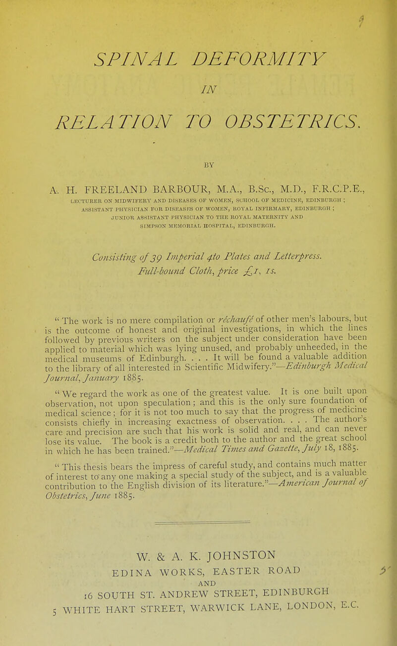 SPINAL DEFORMITY IN RELATION TO OBSTETRICS. BY A. H. FREELAND BARBOUR, M.A., B.Sc, M.D., F.R.C.P.E, LECTUEEB ON MIDWIFERY AND DISEASHS OF WOMEN, SCHOOL OF MEDIOINK, EDINBUR(;H ; ASSISTANT Pm'SICIAN FUR DISEASKS OF WOMEN, ROYAL INFIRMARY, EDINBURGH ; JUNIOR ASSISTANT PHYSICIAN TO THE ROYAL MATERNITY AND SIMPSON MEMORIAL HOSPITAL, EDINBUBOH. Consisting of jg Imperial 4to Plates and Letterpress. Full-boicnd Cloth, price ^7, is.  The work is no mere compilation or rechaufc o{ other men's labours, but is the outcome of honest and original investigations, in which the lines followed by previous writers on the subject under consideration have been applied to material which was lying unused, and probably unheeded, in the medical museums of Edinburgh. ... It will be found a valuable addition to the library of all interested in Scientific W\A\v\'i^x^^''—Edinburgh Medical Journal, Janicary 18S5.  We regard the work as one of the greatest value. It is one built_ upon observation, not upon speculation ; and this is the only sure foundation_ of medical science; for it is not too much to say that the progress of medicine consists chiefly in increasing exactness of observation. . . . The author's care and precision are such that his work is solid and real, and can ne\-er lose its value. The book is a credit both to the author and the great school in which he has been trained.—Af^^Z/cfl/ Times and Gazette, July 18, 1885.  This thesis bears the impress of careful study, and contains much matter of interest to'any one making a special study of the subject, and is a valuable contribution to the English division of its Xw.&x'A.twxt:'—American Journal of Obstetrics, June 1885. W. & A. K. JOHNSTON EDINA WORKS, EASTER ROAD AND 16 SOUTH ST. ANDREW STREET, EDINBURGH WHITE HART STREET, WARWICK LANE, LONDON, E.G.