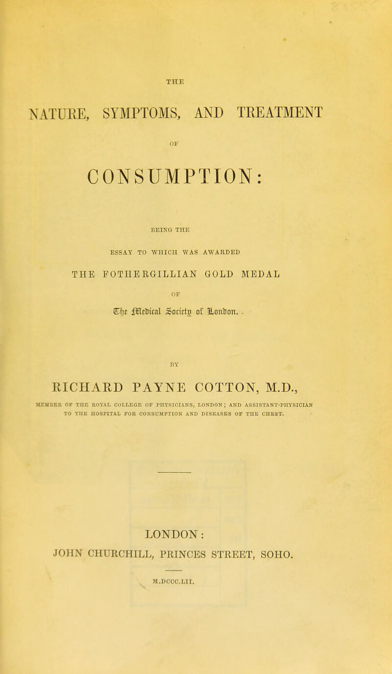 THE NATURE, SYMPTOMS, AND TREATMENT OF CONSUMPTION: HEING THE ESSAY TO WniCn WAS AWARDED THE FOTHERGILLIAN GOLD MEDAL OF STIjc fHcUicnl Soctctg of ILouSon. . BY EICHARD PAYNE COTTON, M.D., HEUBBB OP THE ROYAL COLLEGE OP PHYSICIANS, LONDON ; AND ASSISTANT-PHYSICIAN TO THE HOSPITAL FOR CONSUMPTION AND DISEASES OP THE CHEST. LONDON: JOHN CHURCHILL, PRINCES STREET, SOHO. M.DCCC.LII.