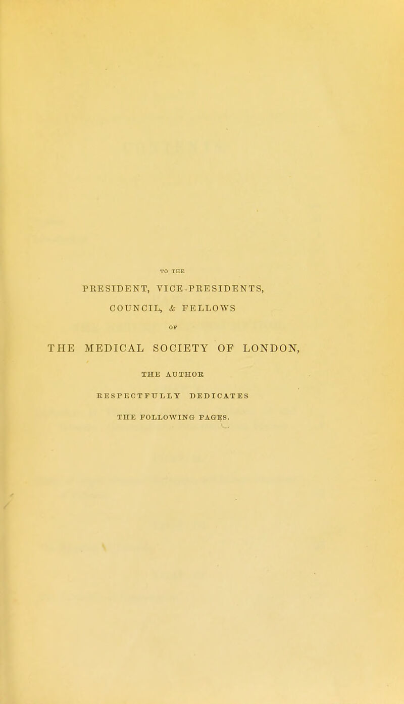 PRESIDENT, VICE-PRESIDENTS, COUNCIL, & FELLOWS OP THE MEDICAL SOCIETY OF LONDON, THE AUTHOR KESPECTPXTLLT DEDICATES THE FOLLOWING PAGES.