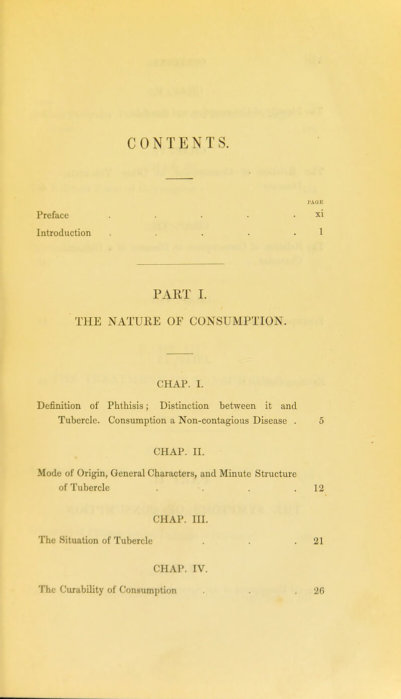 CONTENTS. PAGE Preface . . . • . xi Introduction . . . . . 1 PART I. THE NATURE OF CONSUMPTION. CHAP. I. Definition of Phthisis; Distinction between it and Tubercle. Consumption a Non-contagious Disease . 5 CHAP. n. Mode of Origin, General Characters, and Minute Structure of Tubercle . . . .12 CHAP, m. The Situation of Tubercle . . .21 CHAP. IV. The Curability of Consumption . . .26